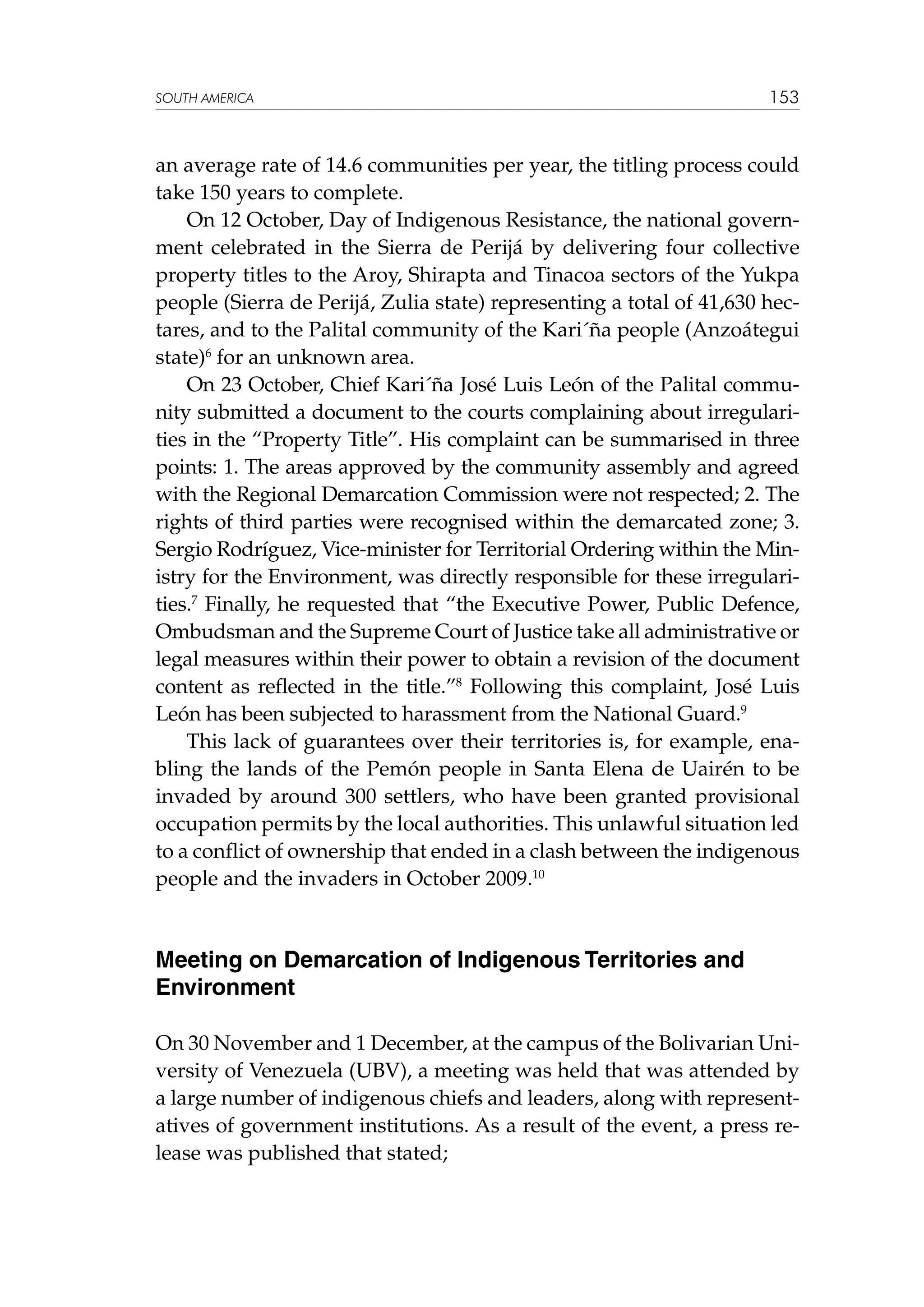 SOUTH AMERICA

153

an average rate of 14.6 communities per year, the titling process could
take 150 years to complete.
On 12 October, Day of Indigenous Resistance, the national government celebrated in the Sierra de Perijá by delivering four collective
property titles to the Aroy, Shirapta and Tinacoa sectors of the Yukpa
people (Sierra de Perijá, Zulia state) representing a total of 41,630 hectares, and to the Palital community of the Kari´ña people (Anzoátegui
state)6 for an unknown area.
On 23 October, Chief Kari´ña José Luis León of the Palital community submitted a document to the courts complaining about irregularities in the “Property Title”. His complaint can be summarised in three
points: 1. The areas approved by the community assembly and agreed
with the Regional Demarcation Commission were not respected; 2. The
rights of third parties were recognised within the demarcated zone; 3.
Sergio Rodríguez, Vice-minister for Territorial Ordering within the Ministry for the Environment, was directly responsible for these irregularities.7 Finally, he requested that “the Executive Power, Public Defence,
Ombudsman and the Supreme Court of Justice take all administrative or
legal measures within their power to obtain a revision of the document
content as reflected in the title.”8 Following this complaint, José Luis
León has been subjected to harassment from the National Guard.9
This lack of guarantees over their territories is, for example, enabling the lands of the Pemón people in Santa Elena de Uairén to be
invaded by around 300 settlers, who have been granted provisional
occupation permits by the local authorities. This unlawful situation led
to a conflict of ownership that ended in a clash between the indigenous
people and the invaders in October 2009.10

Meeting on Demarcation of Indigenous Territories and
Environment
On 30 November and 1 December, at the campus of the Bolivarian University of Venezuela (UBV), a meeting was held that was attended by
a large number of indigenous chiefs and leaders, along with representatives of government institutions. As a result of the event, a press release was published that stated;

 