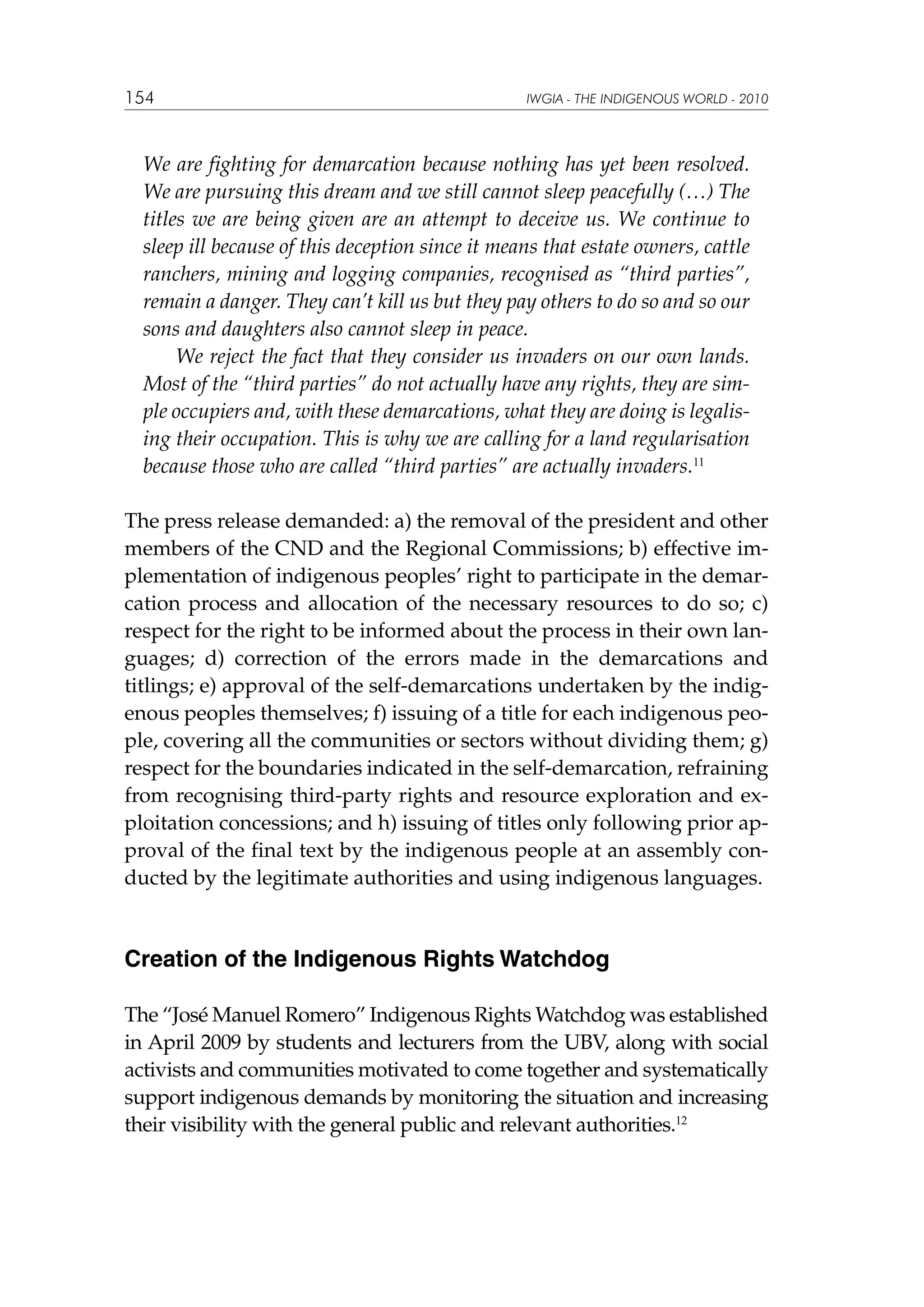 154

IWGIA - THE INDIGENOUS WORLD - 2010

We are fighting for demarcation because nothing has yet been resolved.
We are pursuing this dream and we still cannot sleep peacefully (…) The
titles we are being given are an attempt to deceive us. We continue to
sleep ill because of this deception since it means that estate owners, cattle
ranchers, mining and logging companies, recognised as “third parties”,
remain a danger. They can’t kill us but they pay others to do so and so our
sons and daughters also cannot sleep in peace.
We reject the fact that they consider us invaders on our own lands.
Most of the “third parties” do not actually have any rights, they are simple occupiers and, with these demarcations, what they are doing is legalising their occupation. This is why we are calling for a land regularisation
because those who are called “third parties” are actually invaders.11
The press release demanded: a) the removal of the president and other
members of the CND and the Regional Commissions; b) effective implementation of indigenous peoples’ right to participate in the demarcation process and allocation of the necessary resources to do so; c)
respect for the right to be informed about the process in their own languages; d) correction of the errors made in the demarcations and
titlings; e) approval of the self-demarcations undertaken by the indigenous peoples themselves; f) issuing of a title for each indigenous people, covering all the communities or sectors without dividing them; g)
respect for the boundaries indicated in the self-demarcation, refraining
from recognising third-party rights and resource exploration and exploitation concessions; and h) issuing of titles only following prior approval of the final text by the indigenous people at an assembly conducted by the legitimate authorities and using indigenous languages.

Creation of the Indigenous Rights Watchdog
The “José Manuel Romero” Indigenous Rights Watchdog was established
in April 2009 by students and lecturers from the UBV, along with social
activists and communities motivated to come together and systematically
support indigenous demands by monitoring the situation and increasing
their visibility with the general public and relevant authorities.12

 