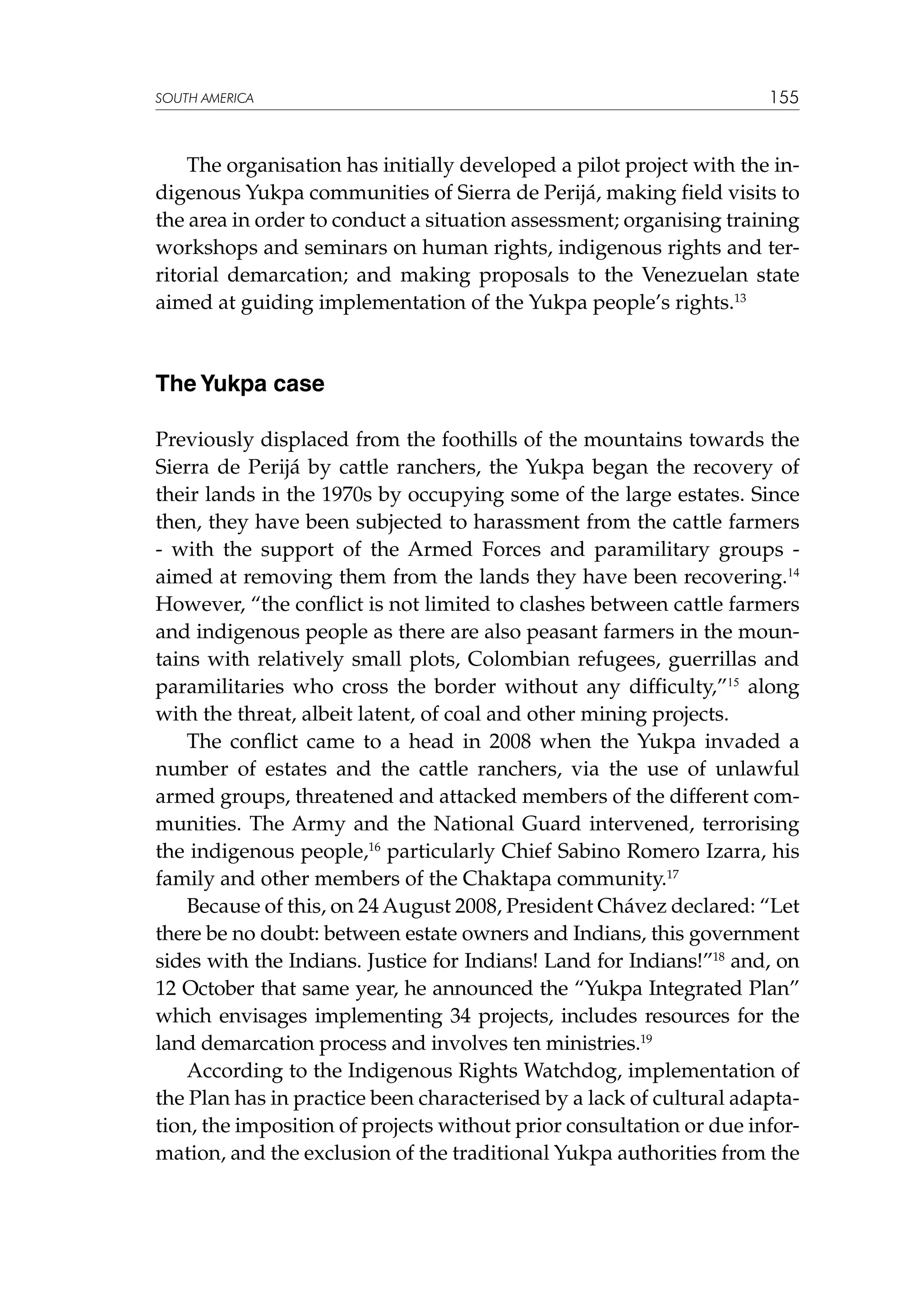 SOUTH AMERICA

155

The organisation has initially developed a pilot project with the indigenous Yukpa communities of Sierra de Perijá, making field visits to
the area in order to conduct a situation assessment; organising training
workshops and seminars on human rights, indigenous rights and territorial demarcation; and making proposals to the Venezuelan state
aimed at guiding implementation of the Yukpa people’s rights.13

The Yukpa case
Previously displaced from the foothills of the mountains towards the
Sierra de Perijá by cattle ranchers, the Yukpa began the recovery of
their lands in the 1970s by occupying some of the large estates. Since
then, they have been subjected to harassment from the cattle farmers
- with the support of the Armed Forces and paramilitary groups aimed at removing them from the lands they have been recovering.14
However, “the conflict is not limited to clashes between cattle farmers
and indigenous people as there are also peasant farmers in the mountains with relatively small plots, Colombian refugees, guerrillas and
paramilitaries who cross the border without any difficulty,”15 along
with the threat, albeit latent, of coal and other mining projects.
The conflict came to a head in 2008 when the Yukpa invaded a
number of estates and the cattle ranchers, via the use of unlawful
armed groups, threatened and attacked members of the different communities. The Army and the National Guard intervened, terrorising
the indigenous people,16 particularly Chief Sabino Romero Izarra, his
family and other members of the Chaktapa community.17
Because of this, on 24 August 2008, President Chávez declared: “Let
there be no doubt: between estate owners and Indians, this government
sides with the Indians. Justice for Indians! Land for Indians!”18 and, on
12 October that same year, he announced the “Yukpa Integrated Plan”
which envisages implementing 34 projects, includes resources for the
land demarcation process and involves ten ministries.19
According to the Indigenous Rights Watchdog, implementation of
the Plan has in practice been characterised by a lack of cultural adaptation, the imposition of projects without prior consultation or due information, and the exclusion of the traditional Yukpa authorities from the

 