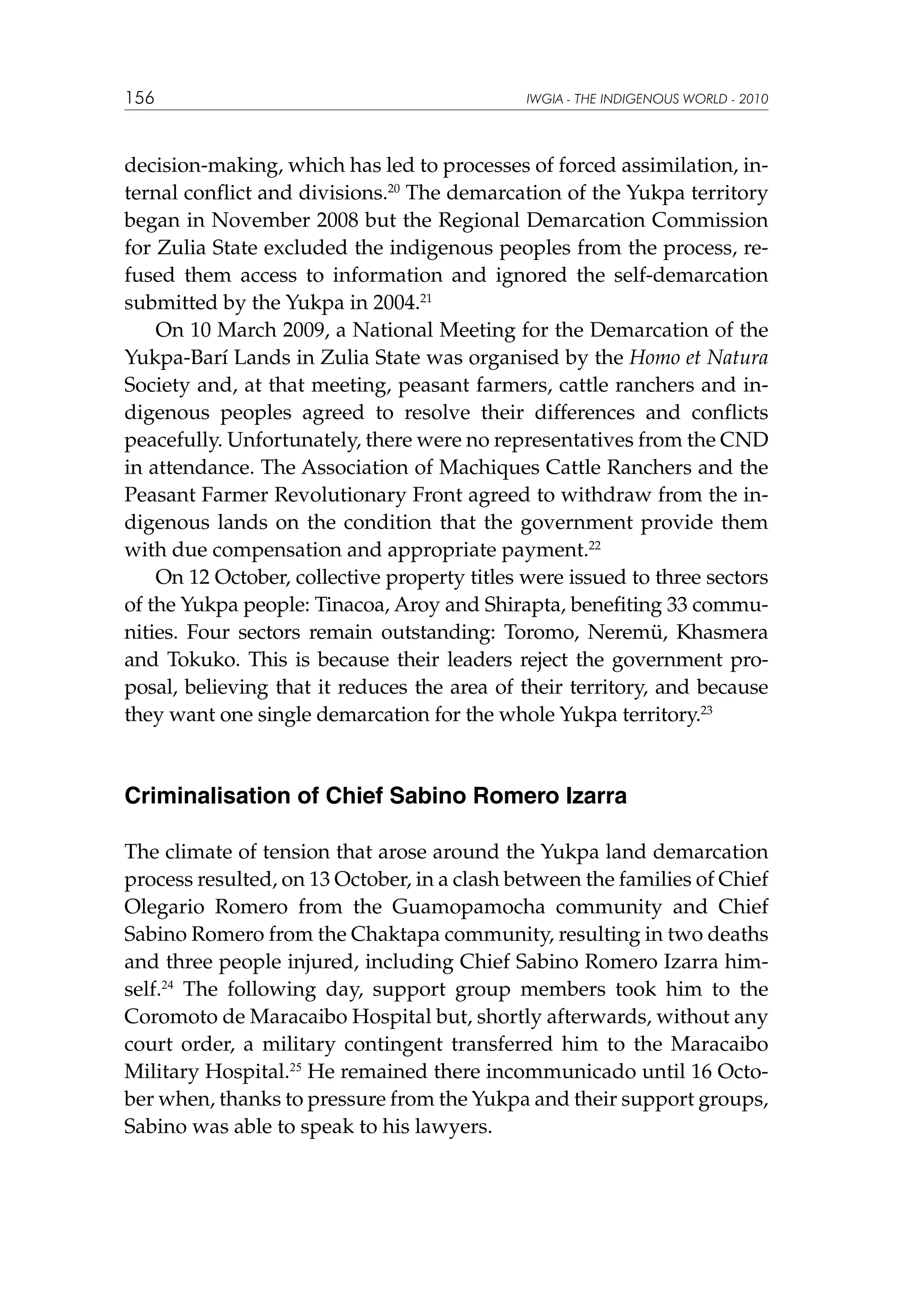 156

IWGIA - THE INDIGENOUS WORLD - 2010

decision-making, which has led to processes of forced assimilation, internal conflict and divisions.20 The demarcation of the Yukpa territory
began in November 2008 but the Regional Demarcation Commission
for Zulia State excluded the indigenous peoples from the process, refused them access to information and ignored the self-demarcation
submitted by the Yukpa in 2004.21
On 10 March 2009, a National Meeting for the Demarcation of the
Yukpa-Barí Lands in Zulia State was organised by the Homo et Natura
Society and, at that meeting, peasant farmers, cattle ranchers and indigenous peoples agreed to resolve their differences and conflicts
peacefully. Unfortunately, there were no representatives from the CND
in attendance. The Association of Machiques Cattle Ranchers and the
Peasant Farmer Revolutionary Front agreed to withdraw from the indigenous lands on the condition that the government provide them
with due compensation and appropriate payment.22
On 12 October, collective property titles were issued to three sectors
of the Yukpa people: Tinacoa, Aroy and Shirapta, benefiting 33 communities. Four sectors remain outstanding: Toromo, Neremü, Khasmera
and Tokuko. This is because their leaders reject the government proposal, believing that it reduces the area of their territory, and because
they want one single demarcation for the whole Yukpa territory.23

Criminalisation of Chief Sabino Romero Izarra
The climate of tension that arose around the Yukpa land demarcation
process resulted, on 13 October, in a clash between the families of Chief
Olegario Romero from the Guamopamocha community and Chief
Sabino Romero from the Chaktapa community, resulting in two deaths
and three people injured, including Chief Sabino Romero Izarra himself.24 The following day, support group members took him to the
Coromoto de Maracaibo Hospital but, shortly afterwards, without any
court order, a military contingent transferred him to the Maracaibo
Military Hospital.25 He remained there incommunicado until 16 October when, thanks to pressure from the Yukpa and their support groups,
Sabino was able to speak to his lawyers.

 