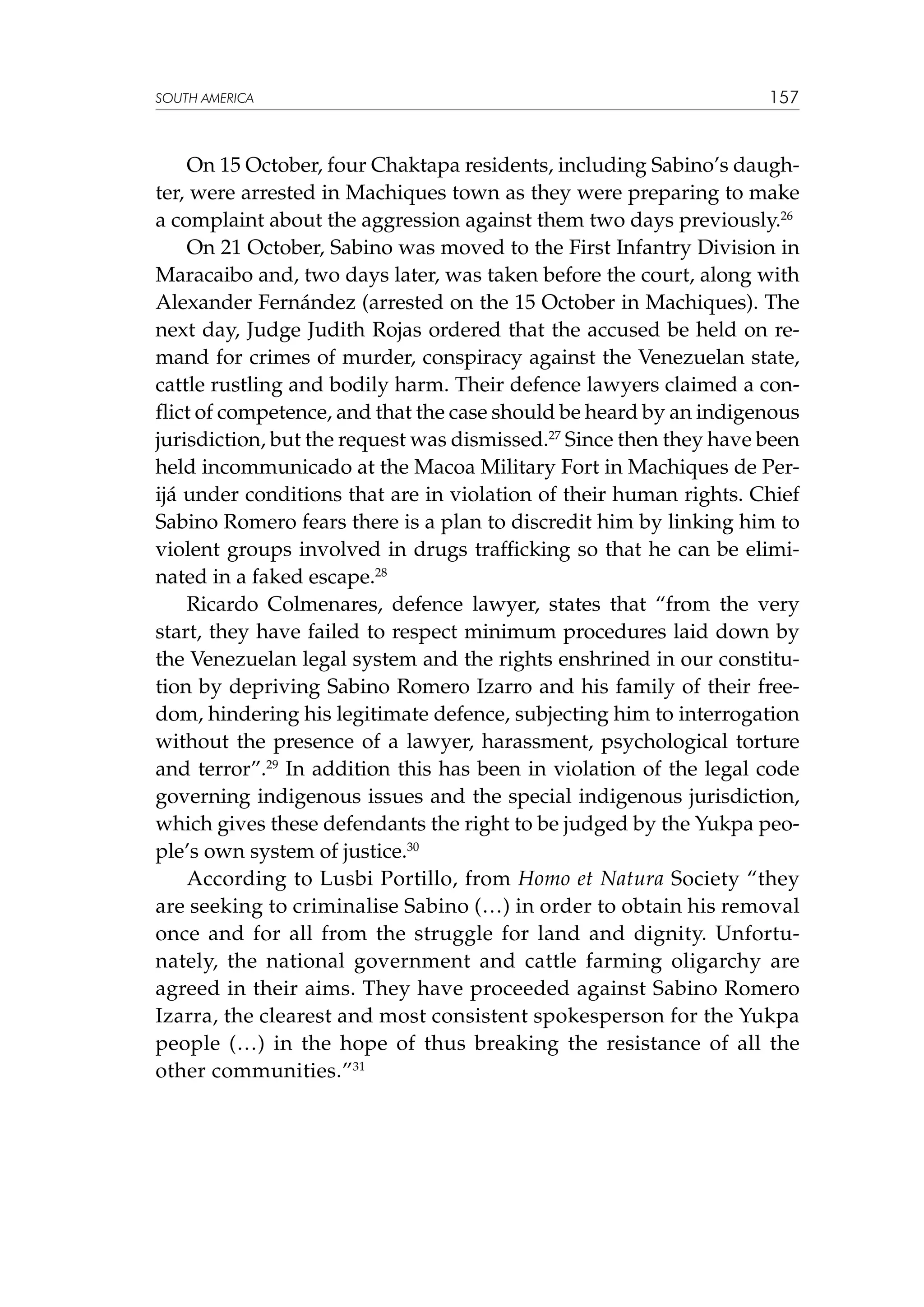 SOUTH AMERICA

157

On 15 October, four Chaktapa residents, including Sabino’s daughter, were arrested in Machiques town as they were preparing to make
a complaint about the aggression against them two days previously.26
On 21 October, Sabino was moved to the First Infantry Division in
Maracaibo and, two days later, was taken before the court, along with
Alexander Fernández (arrested on the 15 October in Machiques). The
next day, Judge Judith Rojas ordered that the accused be held on remand for crimes of murder, conspiracy against the Venezuelan state,
cattle rustling and bodily harm. Their defence lawyers claimed a conflict of competence, and that the case should be heard by an indigenous
jurisdiction, but the request was dismissed.27 Since then they have been
held incommunicado at the Macoa Military Fort in Machiques de Perijá under conditions that are in violation of their human rights. Chief
Sabino Romero fears there is a plan to discredit him by linking him to
violent groups involved in drugs trafficking so that he can be eliminated in a faked escape.28
Ricardo Colmenares, defence lawyer, states that “from the very
start, they have failed to respect minimum procedures laid down by
the Venezuelan legal system and the rights enshrined in our constitution by depriving Sabino Romero Izarro and his family of their freedom, hindering his legitimate defence, subjecting him to interrogation
without the presence of a lawyer, harassment, psychological torture
and terror”.29 In addition this has been in violation of the legal code
governing indigenous issues and the special indigenous jurisdiction,
which gives these defendants the right to be judged by the Yukpa people’s own system of justice.30
According to Lusbi Portillo, from Homo et Natura Society “they
are seeking to criminalise Sabino (…) in order to obtain his removal
once and for all from the struggle for land and dignity. Unfortunately, the national government and cattle farming oligarchy are
agreed in their aims. They have proceeded against Sabino Romero
Izarra, the clearest and most consistent spokesperson for the Yukpa
people (…) in the hope of thus breaking the resistance of all the
other communities.”31

 