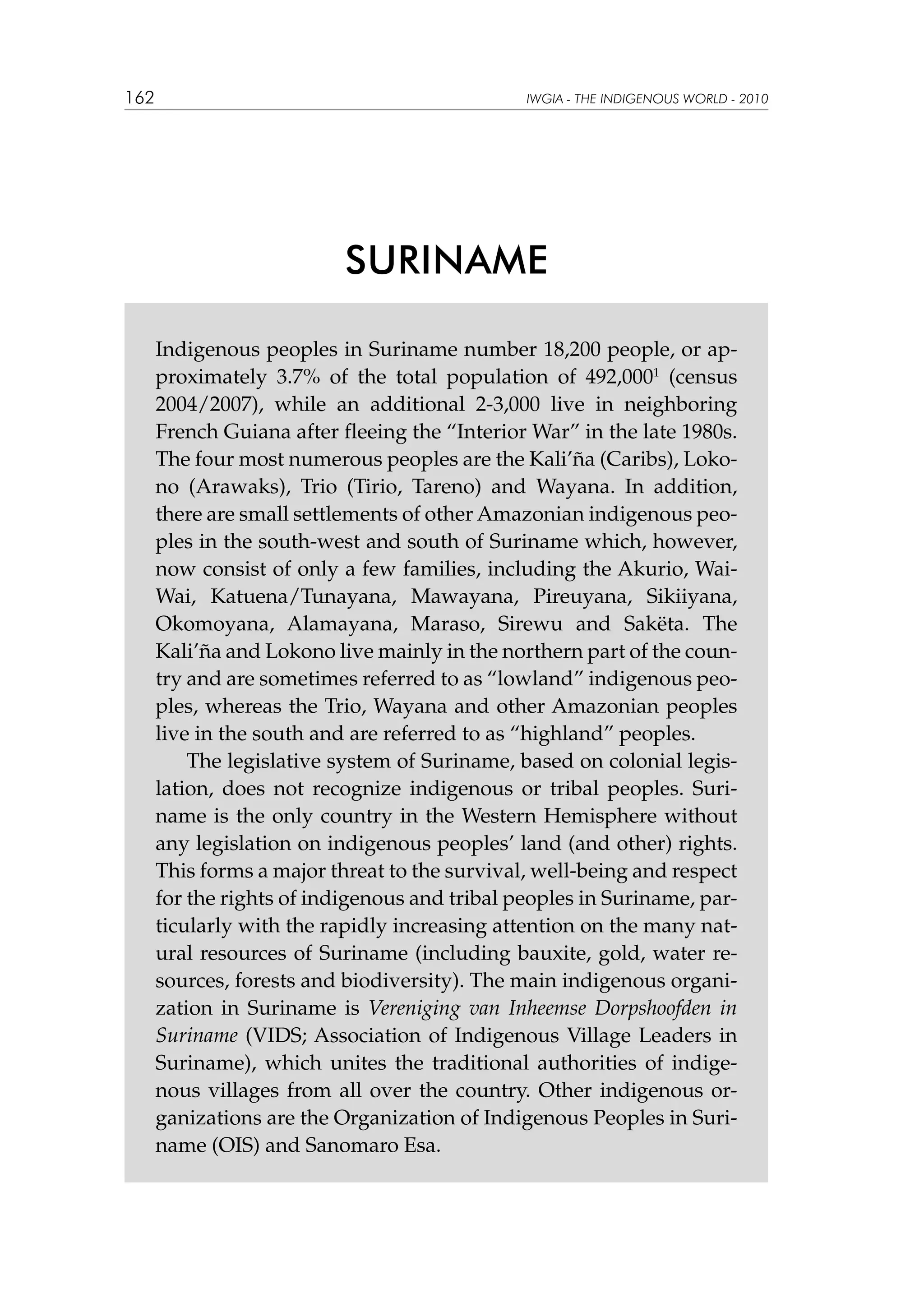 162

IWGIA - THE INDIGENOUS WORLD - 2010

SURINAME
Indigenous peoples in Suriname number 18,200 people, or approximately 3.7% of the total population of 492,0001 (census
2004/2007), while an additional 2-3,000 live in neighboring
French Guiana after fleeing the “Interior War” in the late 1980s.
The four most numerous peoples are the Kali’ña (Caribs), Lokono (Arawaks), Trio (Tirio, Tareno) and Wayana. In addition,
there are small settlements of other Amazonian indigenous peoples in the south-west and south of Suriname which, however,
now consist of only a few families, including the Akurio, WaiWai, Katuena/Tunayana, Mawayana, Pireuyana, Sikiiyana,
Okomoyana, Alamayana, Maraso, Sirewu and Sakëta. The
Kali’ña and Lokono live mainly in the northern part of the country and are sometimes referred to as “lowland” indigenous peoples, whereas the Trio, Wayana and other Amazonian peoples
live in the south and are referred to as “highland” peoples.
The legislative system of Suriname, based on colonial legislation, does not recognize indigenous or tribal peoples. Suriname is the only country in the Western Hemisphere without
any legislation on indigenous peoples’ land (and other) rights.
This forms a major threat to the survival, well-being and respect
for the rights of indigenous and tribal peoples in Suriname, particularly with the rapidly increasing attention on the many natural resources of Suriname (including bauxite, gold, water resources, forests and biodiversity). The main indigenous organization in Suriname is Vereniging van Inheemse Dorpshoofden in
Suriname (VIDS; Association of Indigenous Village Leaders in
Suriname), which unites the traditional authorities of indigenous villages from all over the country. Other indigenous organizations are the Organization of Indigenous Peoples in Suriname (OIS) and Sanomaro Esa.

 
