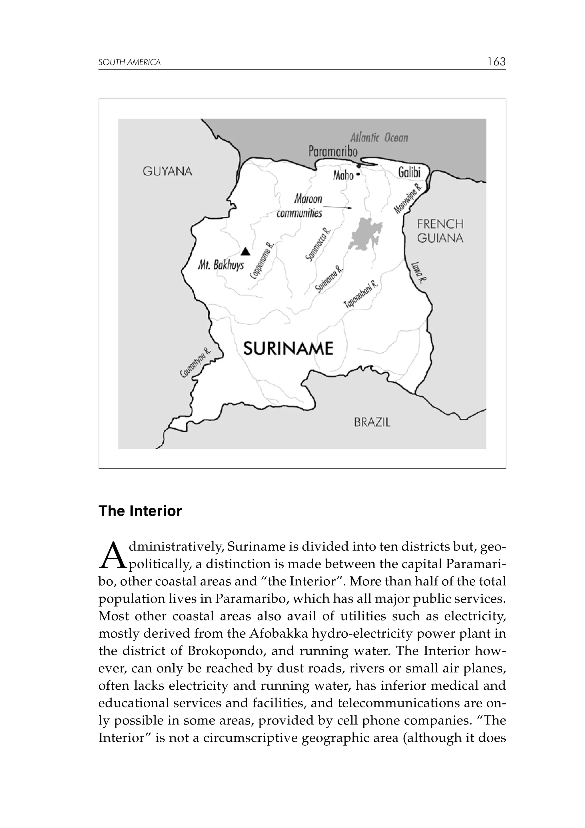 SOUTH AMERICA

163

The Interior

A

dministratively, Suriname is divided into ten districts but, geopolitically, a distinction is made between the capital Paramaribo, other coastal areas and “the Interior”. More than half of the total
population lives in Paramaribo, which has all major public services.
Most other coastal areas also avail of utilities such as electricity,
mostly derived from the Afobakka hydro-electricity power plant in
the district of Brokopondo, and running water. The Interior however, can only be reached by dust roads, rivers or small air planes,
often lacks electricity and running water, has inferior medical and
educational services and facilities, and telecommunications are only possible in some areas, provided by cell phone companies. “The
Interior” is not a circumscriptive geographic area (although it does

 