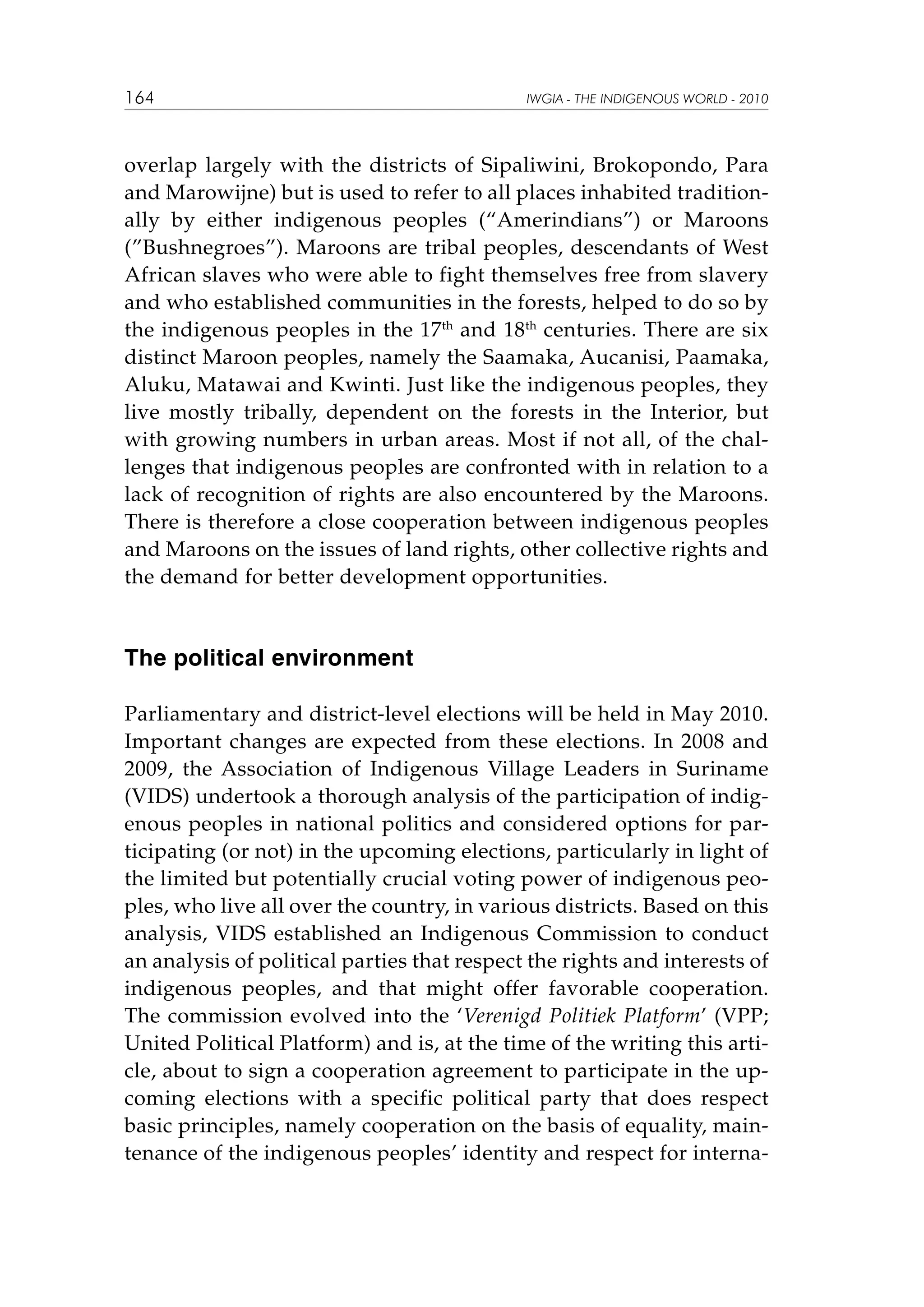 164

IWGIA - THE INDIGENOUS WORLD - 2010

overlap largely with the districts of Sipaliwini, Brokopondo, Para
and Marowijne) but is used to refer to all places inhabited traditionally by either indigenous peoples (“Amerindians”) or Maroons
(”Bushnegroes”). Maroons are tribal peoples, descendants of West
African slaves who were able to fight themselves free from slavery
and who established communities in the forests, helped to do so by
the indigenous peoples in the 17th and 18th centuries. There are six
distinct Maroon peoples, namely the Saamaka, Aucanisi, Paamaka,
Aluku, Matawai and Kwinti. Just like the indigenous peoples, they
live mostly tribally, dependent on the forests in the Interior, but
with growing numbers in urban areas. Most if not all, of the challenges that indigenous peoples are confronted with in relation to a
lack of recognition of rights are also encountered by the Maroons.
There is therefore a close cooperation between indigenous peoples
and Maroons on the issues of land rights, other collective rights and
the demand for better development opportunities.

The political environment
Parliamentary and district-level elections will be held in May 2010.
Important changes are expected from these elections. In 2008 and
2009, the Association of Indigenous Village Leaders in Suriname
(VIDS) undertook a thorough analysis of the participation of indigenous peoples in national politics and considered options for participating (or not) in the upcoming elections, particularly in light of
the limited but potentially crucial voting power of indigenous peoples, who live all over the country, in various districts. Based on this
analysis, VIDS established an Indigenous Commission to conduct
an analysis of political parties that respect the rights and interests of
indigenous peoples, and that might offer favorable cooperation.
The commission evolved into the ‘Verenigd Politiek Platform’ (VPP;
United Political Platform) and is, at the time of the writing this article, about to sign a cooperation agreement to participate in the upcoming elections with a specific political party that does respect
basic principles, namely cooperation on the basis of equality, maintenance of the indigenous peoples’ identity and respect for interna-

 