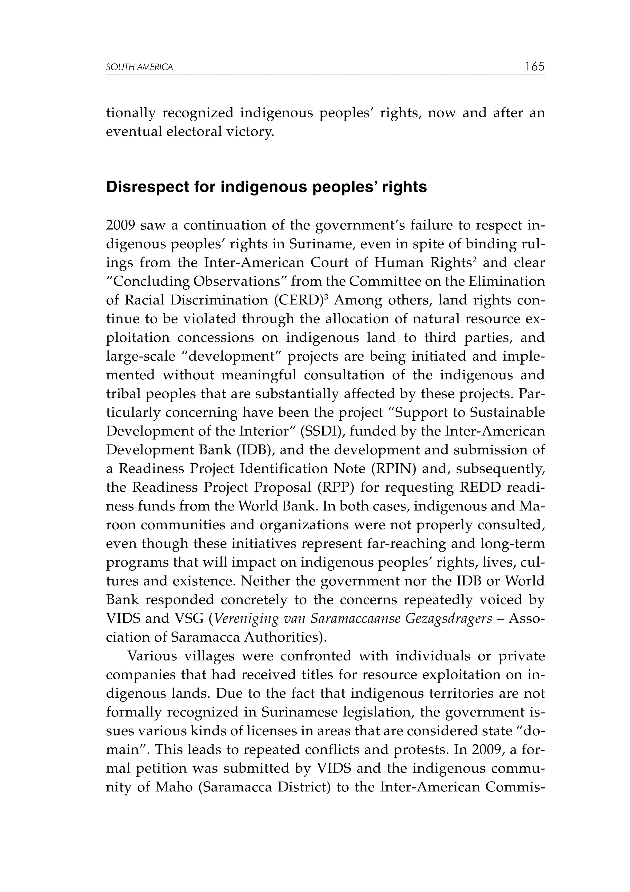 SOUTH AMERICA

165

tionally recognized indigenous peoples’ rights, now and after an
eventual electoral victory.

Disrespect for indigenous peoples’ rights
2009 saw a continuation of the government’s failure to respect indigenous peoples’ rights in Suriname, even in spite of binding rulings from the Inter-American Court of Human Rights2 and clear
“Concluding Observations” from the Committee on the Elimination
of Racial Discrimination (CERD)3 Among others, land rights continue to be violated through the allocation of natural resource exploitation concessions on indigenous land to third parties, and
large-scale “development” projects are being initiated and implemented without meaningful consultation of the indigenous and
tribal peoples that are substantially affected by these projects. Particularly concerning have been the project “Support to Sustainable
Development of the Interior” (SSDI), funded by the Inter-American
Development Bank (IDB), and the development and submission of
a Readiness Project Identification Note (RPIN) and, subsequently,
the Readiness Project Proposal (RPP) for requesting REDD readiness funds from the World Bank. In both cases, indigenous and Maroon communities and organizations were not properly consulted,
even though these initiatives represent far-reaching and long-term
programs that will impact on indigenous peoples’ rights, lives, cultures and existence. Neither the government nor the IDB or World
Bank responded concretely to the concerns repeatedly voiced by
VIDS and VSG (Vereniging van Saramaccaanse Gezagsdragers – Association of Saramacca Authorities).
Various villages were confronted with individuals or private
companies that had received titles for resource exploitation on indigenous lands. Due to the fact that indigenous territories are not
formally recognized in Surinamese legislation, the government issues various kinds of licenses in areas that are considered state “domain”. This leads to repeated conflicts and protests. In 2009, a formal petition was submitted by VIDS and the indigenous community of Maho (Saramacca District) to the Inter-American Commis-

 