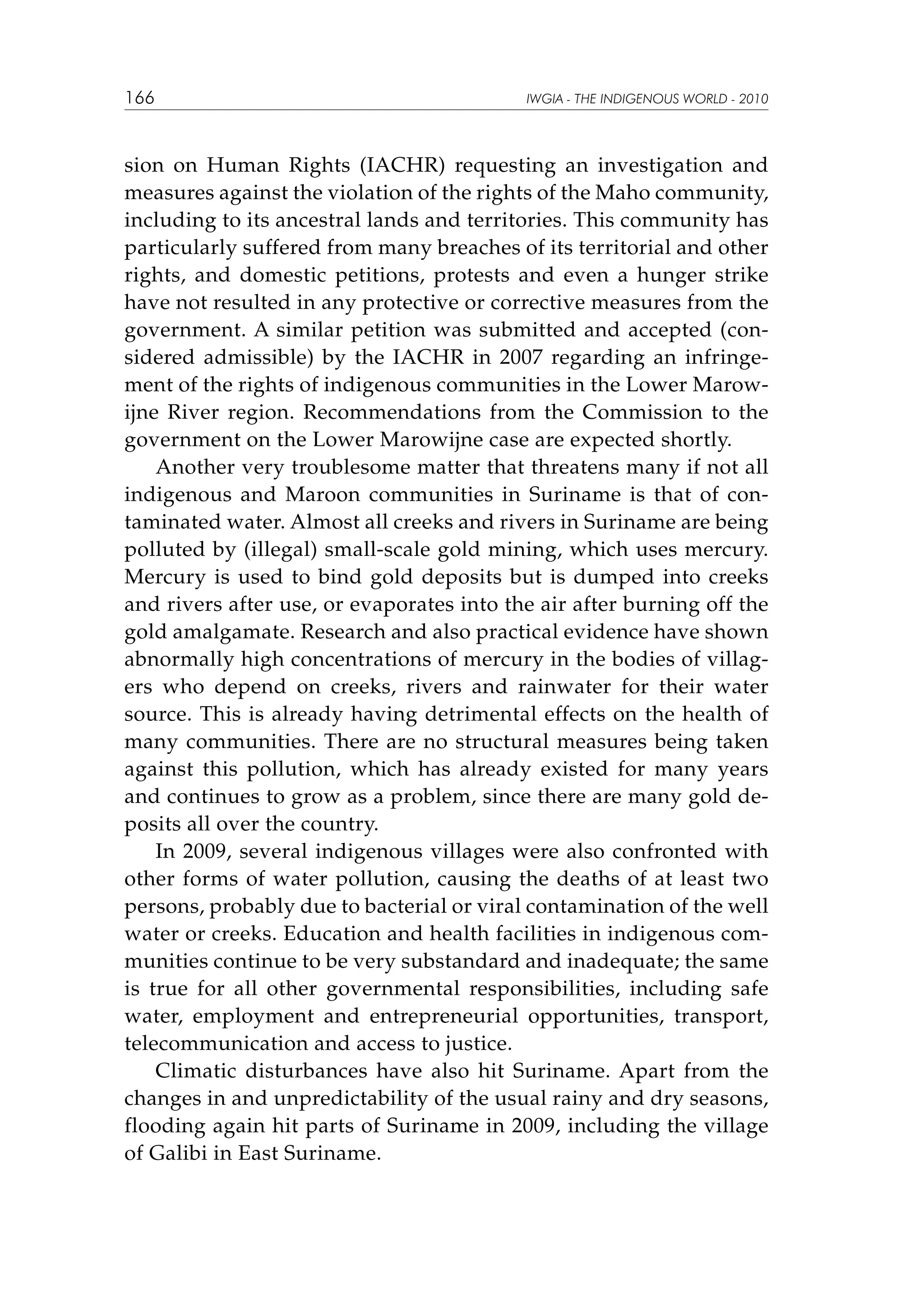 166

IWGIA - THE INDIGENOUS WORLD - 2010

sion on Human Rights (IACHR) requesting an investigation and
measures against the violation of the rights of the Maho community,
including to its ancestral lands and territories. This community has
particularly suffered from many breaches of its territorial and other
rights, and domestic petitions, protests and even a hunger strike
have not resulted in any protective or corrective measures from the
government. A similar petition was submitted and accepted (considered admissible) by the IACHR in 2007 regarding an infringement of the rights of indigenous communities in the Lower Marowijne River region. Recommendations from the Commission to the
government on the Lower Marowijne case are expected shortly.
Another very troublesome matter that threatens many if not all
indigenous and Maroon communities in Suriname is that of contaminated water. Almost all creeks and rivers in Suriname are being
polluted by (illegal) small-scale gold mining, which uses mercury.
Mercury is used to bind gold deposits but is dumped into creeks
and rivers after use, or evaporates into the air after burning off the
gold amalgamate. Research and also practical evidence have shown
abnormally high concentrations of mercury in the bodies of villagers who depend on creeks, rivers and rainwater for their water
source. This is already having detrimental effects on the health of
many communities. There are no structural measures being taken
against this pollution, which has already existed for many years
and continues to grow as a problem, since there are many gold deposits all over the country.
In 2009, several indigenous villages were also confronted with
other forms of water pollution, causing the deaths of at least two
persons, probably due to bacterial or viral contamination of the well
water or creeks. Education and health facilities in indigenous communities continue to be very substandard and inadequate; the same
is true for all other governmental responsibilities, including safe
water, employment and entrepreneurial opportunities, transport,
telecommunication and access to justice.
Climatic disturbances have also hit Suriname. Apart from the
changes in and unpredictability of the usual rainy and dry seasons,
flooding again hit parts of Suriname in 2009, including the village
of Galibi in East Suriname.

 