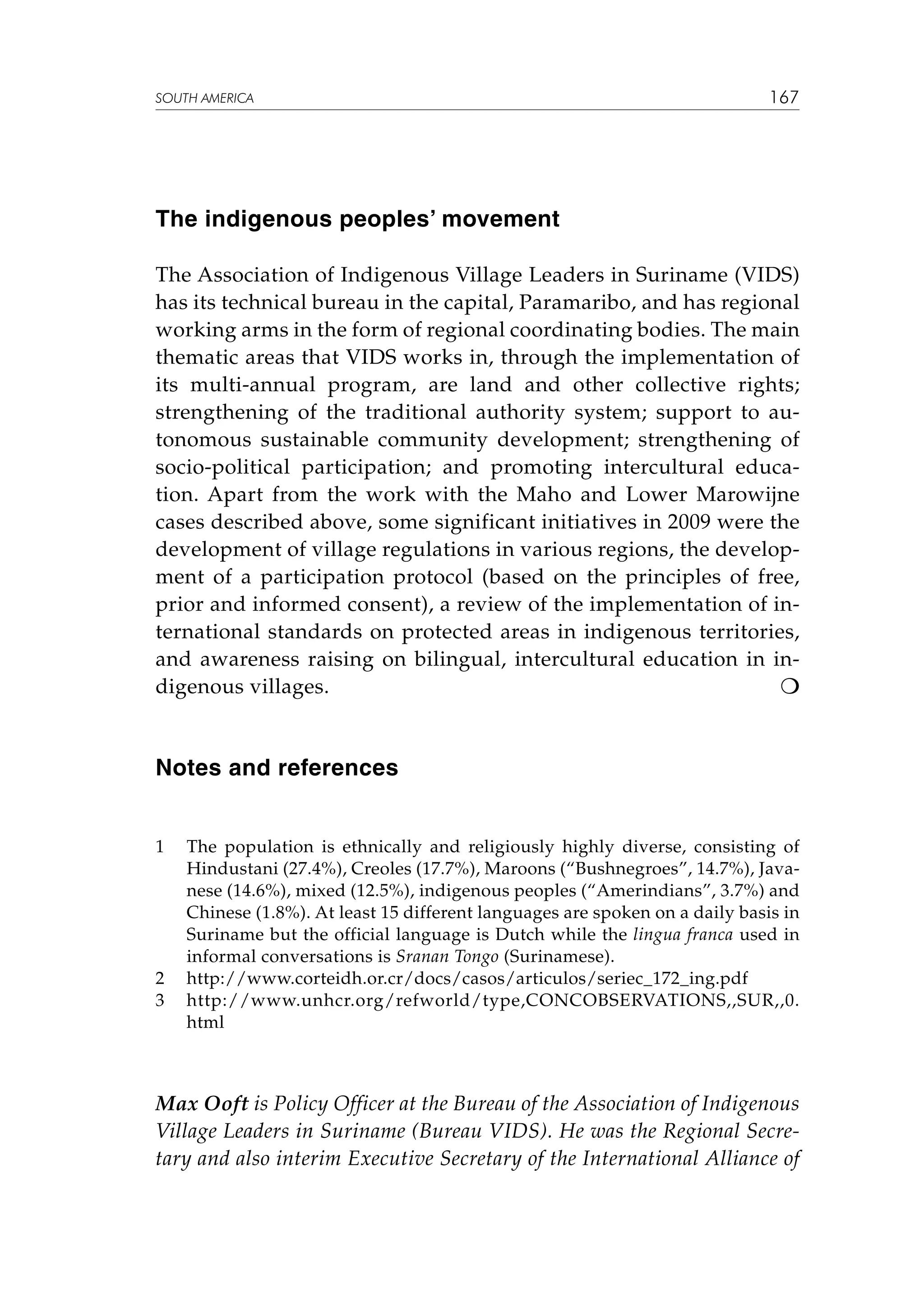 SOUTH AMERICA

167

The indigenous peoples’ movement
The Association of Indigenous Village Leaders in Suriname (VIDS)
has its technical bureau in the capital, Paramaribo, and has regional
working arms in the form of regional coordinating bodies. The main
thematic areas that VIDS works in, through the implementation of
its multi-annual program, are land and other collective rights;
strengthening of the traditional authority system; support to autonomous sustainable community development; strengthening of
socio-political participation; and promoting intercultural education. Apart from the work with the Maho and Lower Marowijne
cases described above, some significant initiatives in 2009 were the
development of village regulations in various regions, the development of a participation protocol (based on the principles of free,
prior and informed consent), a review of the implementation of international standards on protected areas in indigenous territories,
and awareness raising on bilingual, intercultural education in indigenous villages.


Notes and references
1	

2	
3	

The population is ethnically and religiously highly diverse, consisting of
Hindustani (27.4%), Creoles (17.7%), Maroons (“Bushnegroes”, 14.7%), Javanese (14.6%), mixed (12.5%), indigenous peoples (“Amerindians”, 3.7%) and
Chinese (1.8%). At least 15 different languages are spoken on a daily basis in
Suriname but the official language is Dutch while the lingua franca used in
informal conversations is Sranan Tongo (Surinamese).
http://www.corteidh.or.cr/docs/casos/articulos/seriec_172_ing.pdf
http://www.unhcr.org/refworld/type,CONCOBSERVATIONS,,SUR,,0.
html

Max Ooft is Policy Officer at the Bureau of the Association of Indigenous
Village Leaders in Suriname (Bureau VIDS). He was the Regional Secretary and also interim Executive Secretary of the International Alliance of

 
