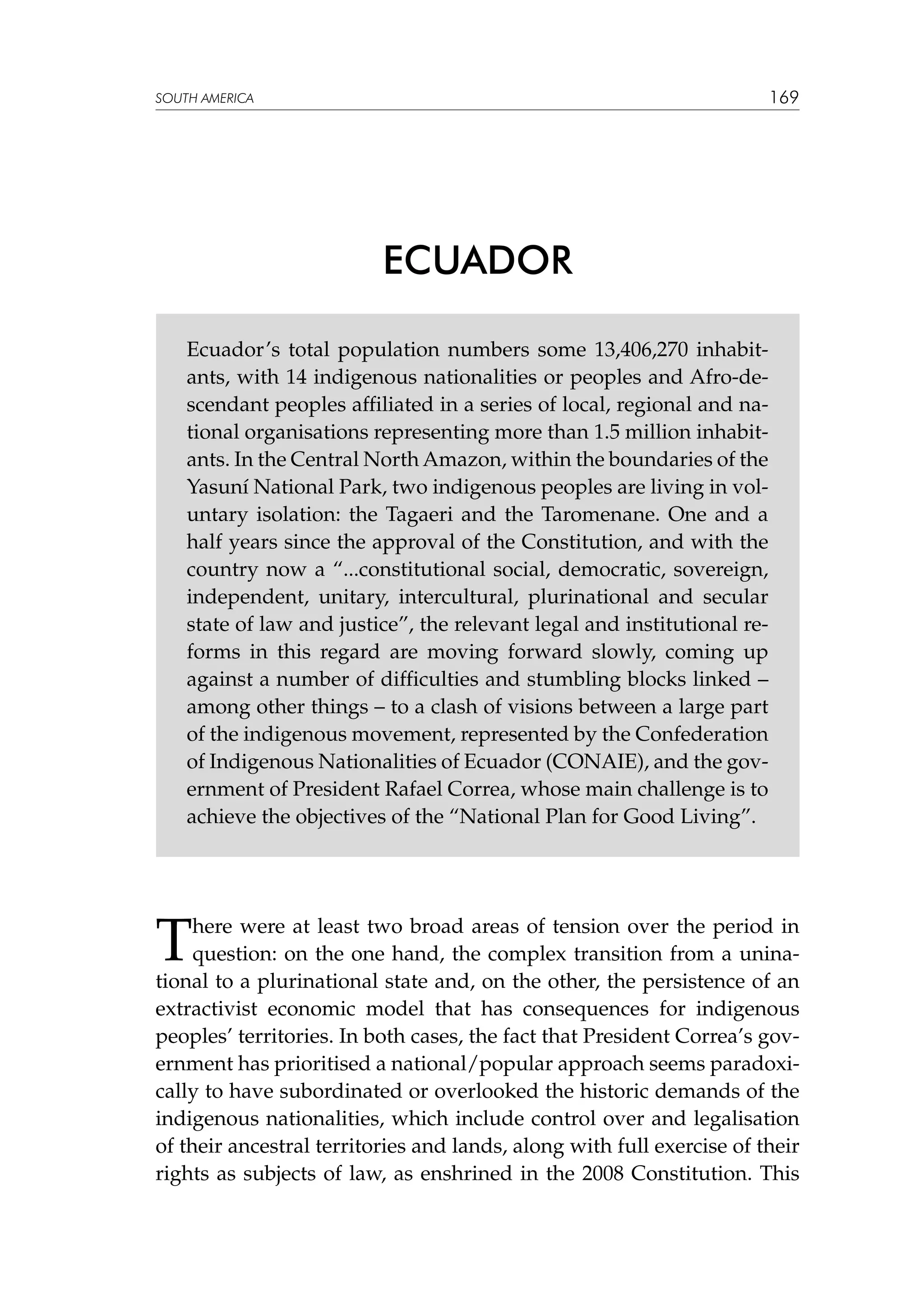 169

SOUTH AMERICA

ECUADOR
Ecuador’s total population numbers some 13,406,270 inhabitants, with 14 indigenous nationalities or peoples and Afro-descendant peoples affiliated in a series of local, regional and national organisations representing more than 1.5 million inhabitants. In the Central North Amazon, within the boundaries of the
Yasuní National Park, two indigenous peoples are living in voluntary isolation: the Tagaeri and the Taromenane. One and a
half years since the approval of the Constitution, and with the
country now a “...constitutional social, democratic, sovereign,
independent, unitary, intercultural, plurinational and secular
state of law and justice”, the relevant legal and institutional reforms in this regard are moving forward slowly, coming up
against a number of difficulties and stumbling blocks linked –
among other things – to a clash of visions between a large part
of the indigenous movement, represented by the Confederation
of Indigenous Nationalities of Ecuador (CONAIE), and the government of President Rafael Correa, whose main challenge is to
achieve the objectives of the “National Plan for Good Living”.

T

here were at least two broad areas of tension over the period in
question: on the one hand, the complex transition from a uninational to a plurinational state and, on the other, the persistence of an
extractivist economic model that has consequences for indigenous
peoples’ territories. In both cases, the fact that President Correa’s government has prioritised a national/popular approach seems paradoxically to have subordinated or overlooked the historic demands of the
indigenous nationalities, which include control over and legalisation
of their ancestral territories and lands, along with full exercise of their
rights as subjects of law, as enshrined in the 2008 Constitution. This

 