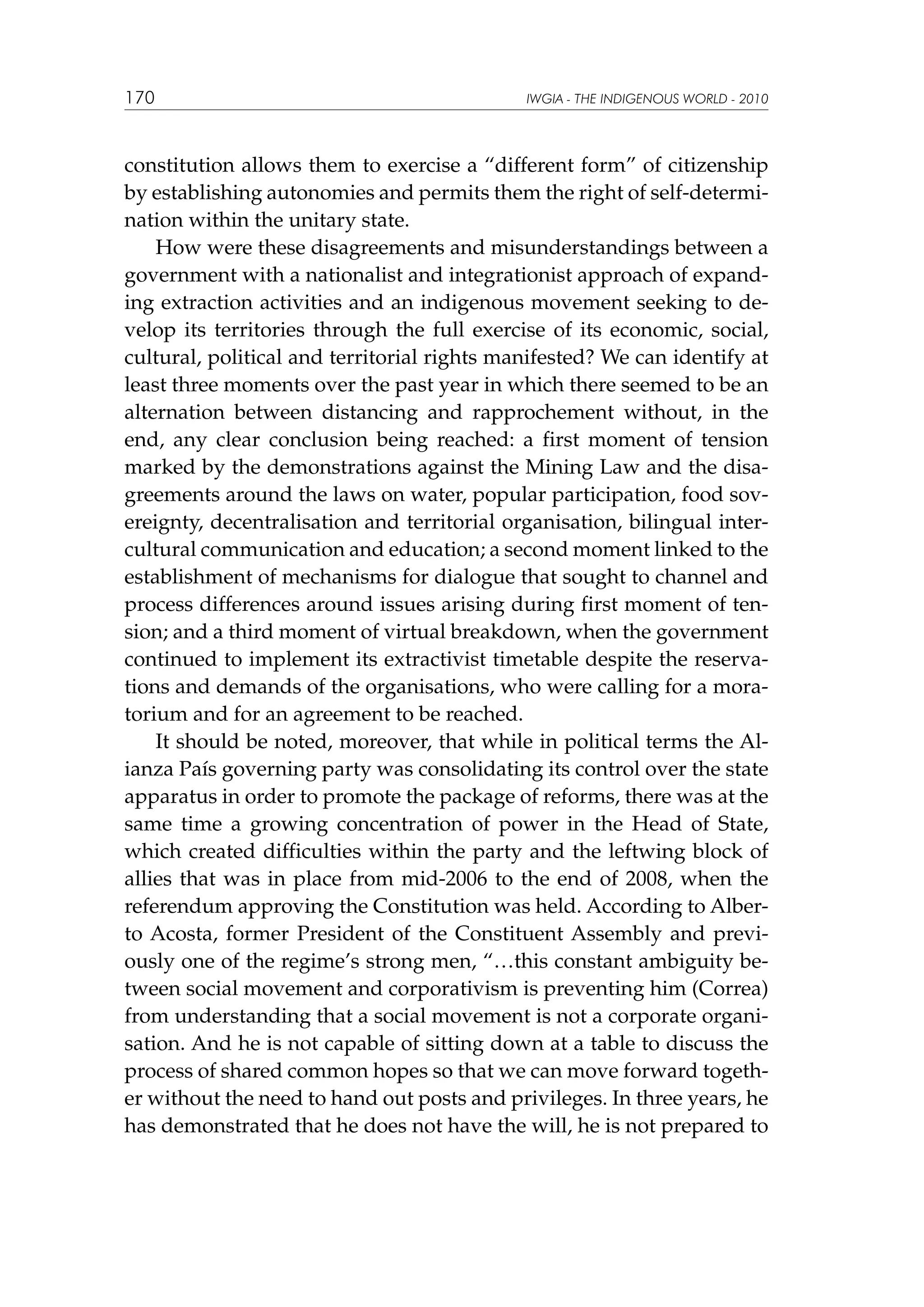 170

IWGIA - THE INDIGENOUS WORLD - 2010

constitution allows them to exercise a “different form” of citizenship
by establishing autonomies and permits them the right of self-determination within the unitary state.
How were these disagreements and misunderstandings between a
government with a nationalist and integrationist approach of expanding extraction activities and an indigenous movement seeking to develop its territories through the full exercise of its economic, social,
cultural, political and territorial rights manifested? We can identify at
least three moments over the past year in which there seemed to be an
alternation between distancing and rapprochement without, in the
end, any clear conclusion being reached: a first moment of tension
marked by the demonstrations against the Mining Law and the disagreements around the laws on water, popular participation, food sovereignty, decentralisation and territorial organisation, bilingual intercultural communication and education; a second moment linked to the
establishment of mechanisms for dialogue that sought to channel and
process differences around issues arising during first moment of tension; and a third moment of virtual breakdown, when the government
continued to implement its extractivist timetable despite the reservations and demands of the organisations, who were calling for a moratorium and for an agreement to be reached.
It should be noted, moreover, that while in political terms the Alianza País governing party was consolidating its control over the state
apparatus in order to promote the package of reforms, there was at the
same time a growing concentration of power in the Head of State,
which created difficulties within the party and the leftwing block of
allies that was in place from mid-2006 to the end of 2008, when the
referendum approving the Constitution was held. According to Alberto Acosta, former President of the Constituent Assembly and previously one of the regime’s strong men, “…this constant ambiguity between social movement and corporativism is preventing him (Correa)
from understanding that a social movement is not a corporate organisation. And he is not capable of sitting down at a table to discuss the
process of shared common hopes so that we can move forward together without the need to hand out posts and privileges. In three years, he
has demonstrated that he does not have the will, he is not prepared to

 