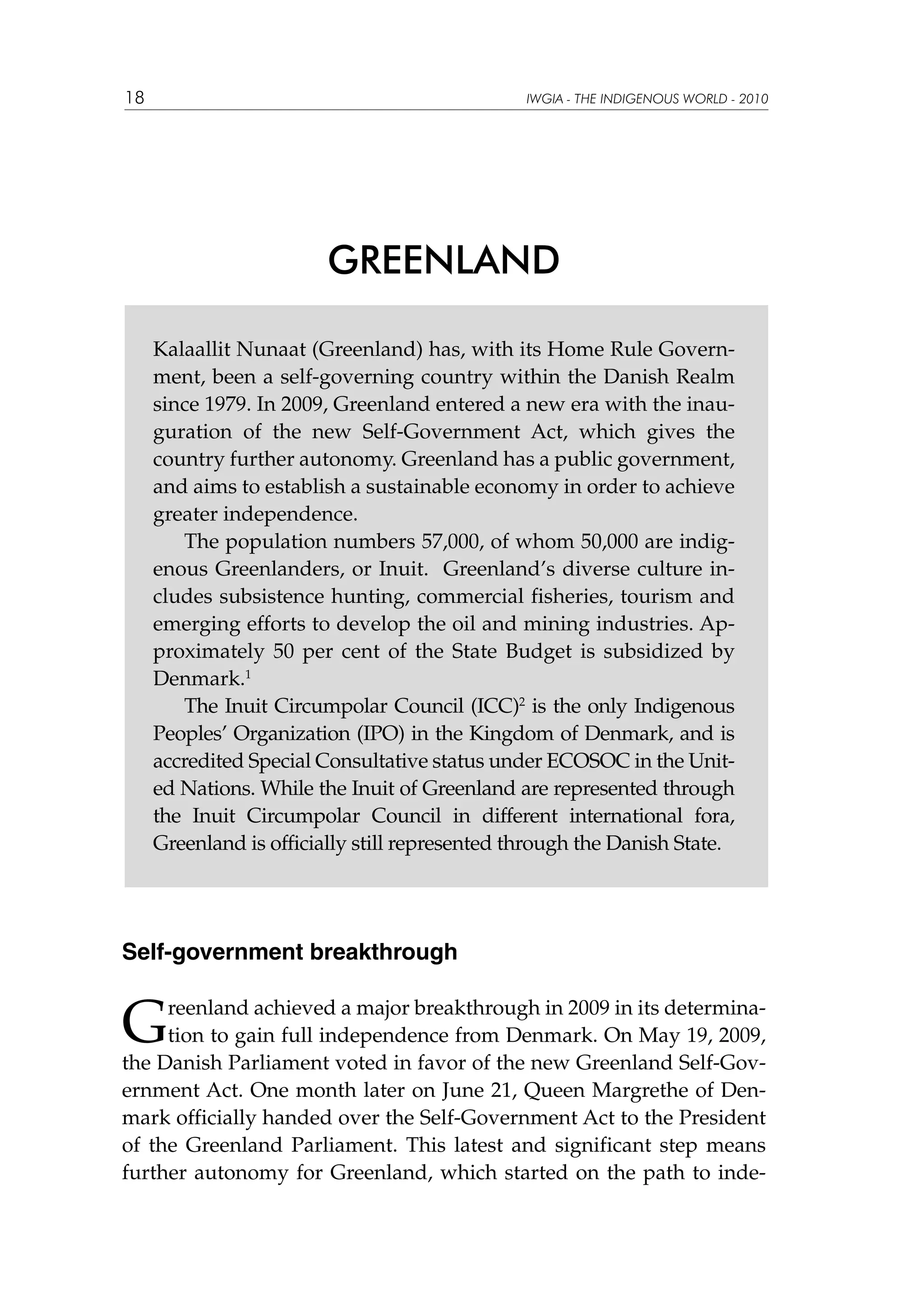 18

IWGIA - THE INDIGENOUS WORLD - 2010

GREENLAND
Kalaallit Nunaat (Greenland) has, with its Home Rule Government, been a self-governing country within the Danish Realm
since 1979. In 2009, Greenland entered a new era with the inauguration of the new Self-Government Act, which gives the
country further autonomy. Greenland has a public government,
and aims to establish a sustainable economy in order to achieve
greater independence.
The population numbers 57,000, of whom 50,000 are indigenous Greenlanders, or Inuit. Greenland’s diverse culture includes subsistence hunting, commercial fisheries, tourism and
emerging efforts to develop the oil and mining industries. Approximately 50 per cent of the State Budget is subsidized by
Denmark.1
The Inuit Circumpolar Council (ICC)2 is the only Indigenous
Peoples’ Organization (IPO) in the Kingdom of Denmark, and is
accredited Special Consultative status under ECOSOC in the United Nations. While the Inuit of Greenland are represented through
the Inuit Circumpolar Council in different international fora,
Greenland is officially still represented through the Danish State.

Self-government breakthrough

G

reenland achieved a major breakthrough in 2009 in its determination to gain full independence from Denmark. On May 19, 2009,
the Danish Parliament voted in favor of the new Greenland Self-Government Act. One month later on June 21, Queen Margrethe of Denmark officially handed over the Self-Government Act to the President
of the Greenland Parliament. This latest and significant step means
further autonomy for Greenland, which started on the path to inde-

 