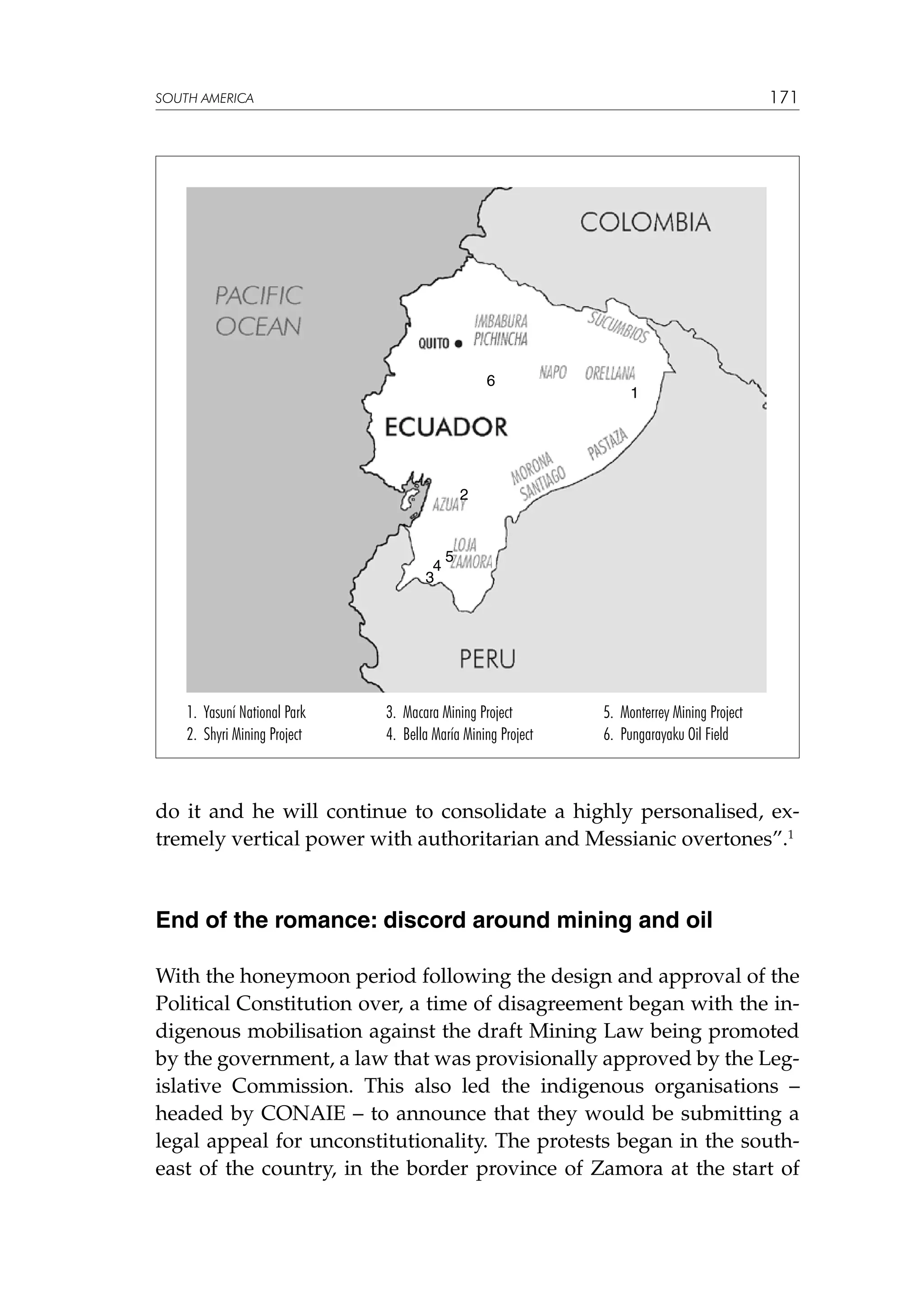171

SOUTH AMERICA

6

1

2

4
3

1. Yasuní National Park
2. Shyri Mining Project

5

3. Macara Mining Project
4. Bella María Mining Project

5. Monterrey Mining Project
6. Pungarayaku Oil Field

do it and he will continue to consolidate a highly personalised, extremely vertical power with authoritarian and Messianic overtones”.1

End of the romance: discord around mining and oil
With the honeymoon period following the design and approval of the
Political Constitution over, a time of disagreement began with the indigenous mobilisation against the draft Mining Law being promoted
by the government, a law that was provisionally approved by the Legislative Commission. This also led the indigenous organisations –
headed by CONAIE – to announce that they would be submitting a
legal appeal for unconstitutionality. The protests began in the southeast of the country, in the border province of Zamora at the start of

 