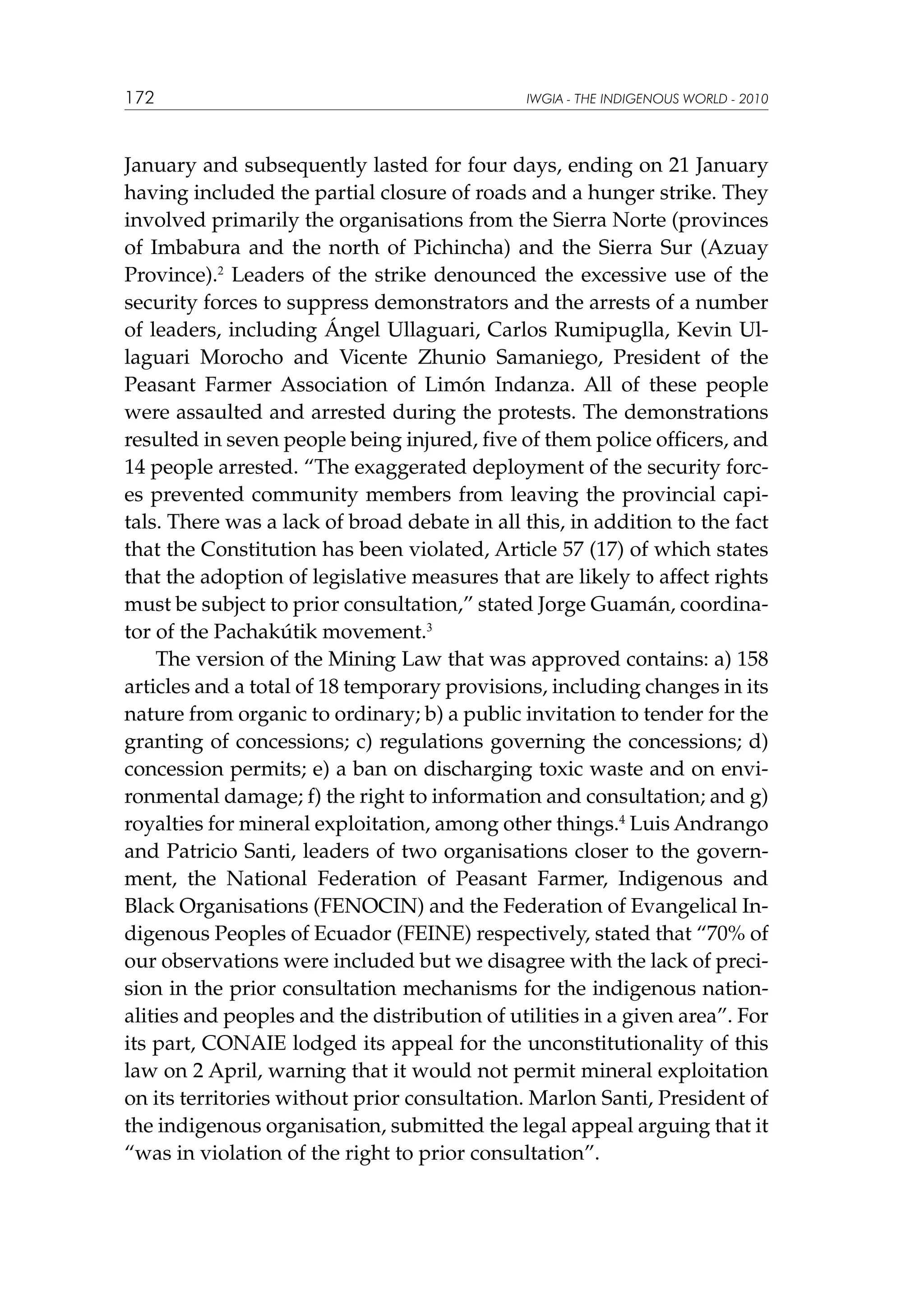 172

IWGIA - THE INDIGENOUS WORLD - 2010

January and subsequently lasted for four days, ending on 21 January
having included the partial closure of roads and a hunger strike. They
involved primarily the organisations from the Sierra Norte (provinces
of Imbabura and the north of Pichincha) and the Sierra Sur (Azuay
Province).2 Leaders of the strike denounced the excessive use of the
security forces to suppress demonstrators and the arrests of a number
of leaders, including Ángel Ullaguari, Carlos Rumipuglla, Kevin Ullaguari Morocho and Vicente Zhunio Samaniego, President of the
Peasant Farmer Association of Limón Indanza. All of these people
were assaulted and arrested during the protests. The demonstrations
resulted in seven people being injured, five of them police officers, and
14 people arrested. “The exaggerated deployment of the security forces prevented community members from leaving the provincial capitals. There was a lack of broad debate in all this, in addition to the fact
that the Constitution has been violated, Article 57 (17) of which states
that the adoption of legislative measures that are likely to affect rights
must be subject to prior consultation,” stated Jorge Guamán, coordinator of the Pachakútik movement.3
The version of the Mining Law that was approved contains: a) 158
articles and a total of 18 temporary provisions, including changes in its
nature from organic to ordinary; b) a public invitation to tender for the
granting of concessions; c) regulations governing the concessions; d)
concession permits; e) a ban on discharging toxic waste and on environmental damage; f) the right to information and consultation; and g)
royalties for mineral exploitation, among other things.4 Luis Andrango
and Patricio Santi, leaders of two organisations closer to the government, the National Federation of Peasant Farmer, Indigenous and
Black Organisations (FENOCIN) and the Federation of Evangelical Indigenous Peoples of Ecuador (FEINE) respectively, stated that “70% of
our observations were included but we disagree with the lack of precision in the prior consultation mechanisms for the indigenous nationalities and peoples and the distribution of utilities in a given area”. For
its part, CONAIE lodged its appeal for the unconstitutionality of this
law on 2 April, warning that it would not permit mineral exploitation
on its territories without prior consultation. Marlon Santi, President of
the indigenous organisation, submitted the legal appeal arguing that it
“was in violation of the right to prior consultation”.

 