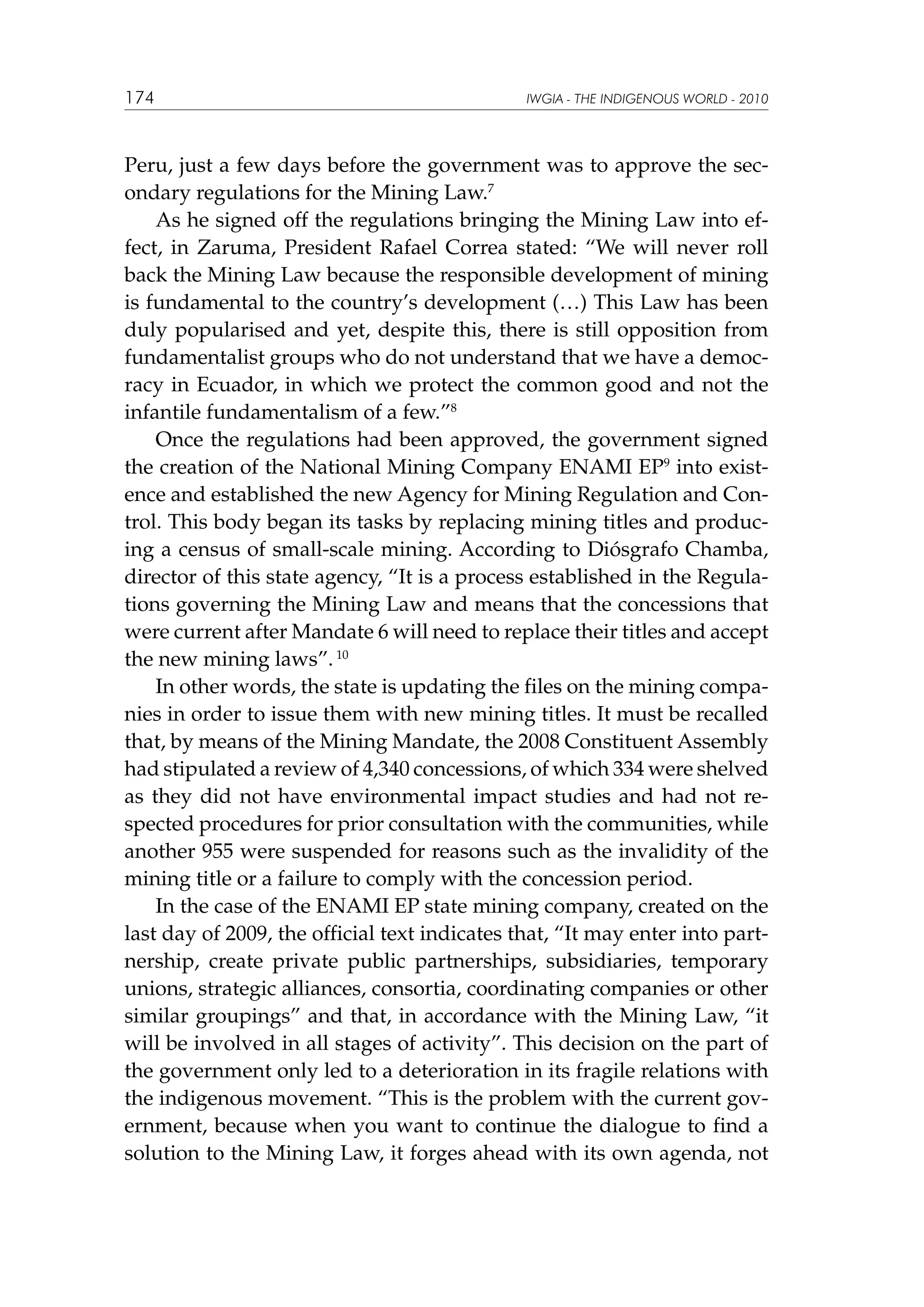 174

IWGIA - THE INDIGENOUS WORLD - 2010

Peru, just a few days before the government was to approve the secondary regulations for the Mining Law.7
As he signed off the regulations bringing the Mining Law into effect, in Zaruma, President Rafael Correa stated: “We will never roll
back the Mining Law because the responsible development of mining
is fundamental to the country’s development (…) This Law has been
duly popularised and yet, despite this, there is still opposition from
fundamentalist groups who do not understand that we have a democracy in Ecuador, in which we protect the common good and not the
infantile fundamentalism of a few.”8
Once the regulations had been approved, the government signed
the creation of the National Mining Company ENAMI EP9 into existence and established the new Agency for Mining Regulation and Control. This body began its tasks by replacing mining titles and producing a census of small-scale mining. According to Diósgrafo Chamba,
director of this state agency, “It is a process established in the Regulations governing the Mining Law and means that the concessions that
were current after Mandate 6 will need to replace their titles and accept
the new mining laws”. 10
In other words, the state is updating the files on the mining companies in order to issue them with new mining titles. It must be recalled
that, by means of the Mining Mandate, the 2008 Constituent Assembly
had stipulated a review of 4,340 concessions, of which 334 were shelved
as they did not have environmental impact studies and had not respected procedures for prior consultation with the communities, while
another 955 were suspended for reasons such as the invalidity of the
mining title or a failure to comply with the concession period.
In the case of the ENAMI EP state mining company, created on the
last day of 2009, the official text indicates that, “It may enter into partnership, create private public partnerships, subsidiaries, temporary
unions, strategic alliances, consortia, coordinating companies or other
similar groupings” and that, in accordance with the Mining Law, “it
will be involved in all stages of activity”. This decision on the part of
the government only led to a deterioration in its fragile relations with
the indigenous movement. “This is the problem with the current government, because when you want to continue the dialogue to find a
solution to the Mining Law, it forges ahead with its own agenda, not

 