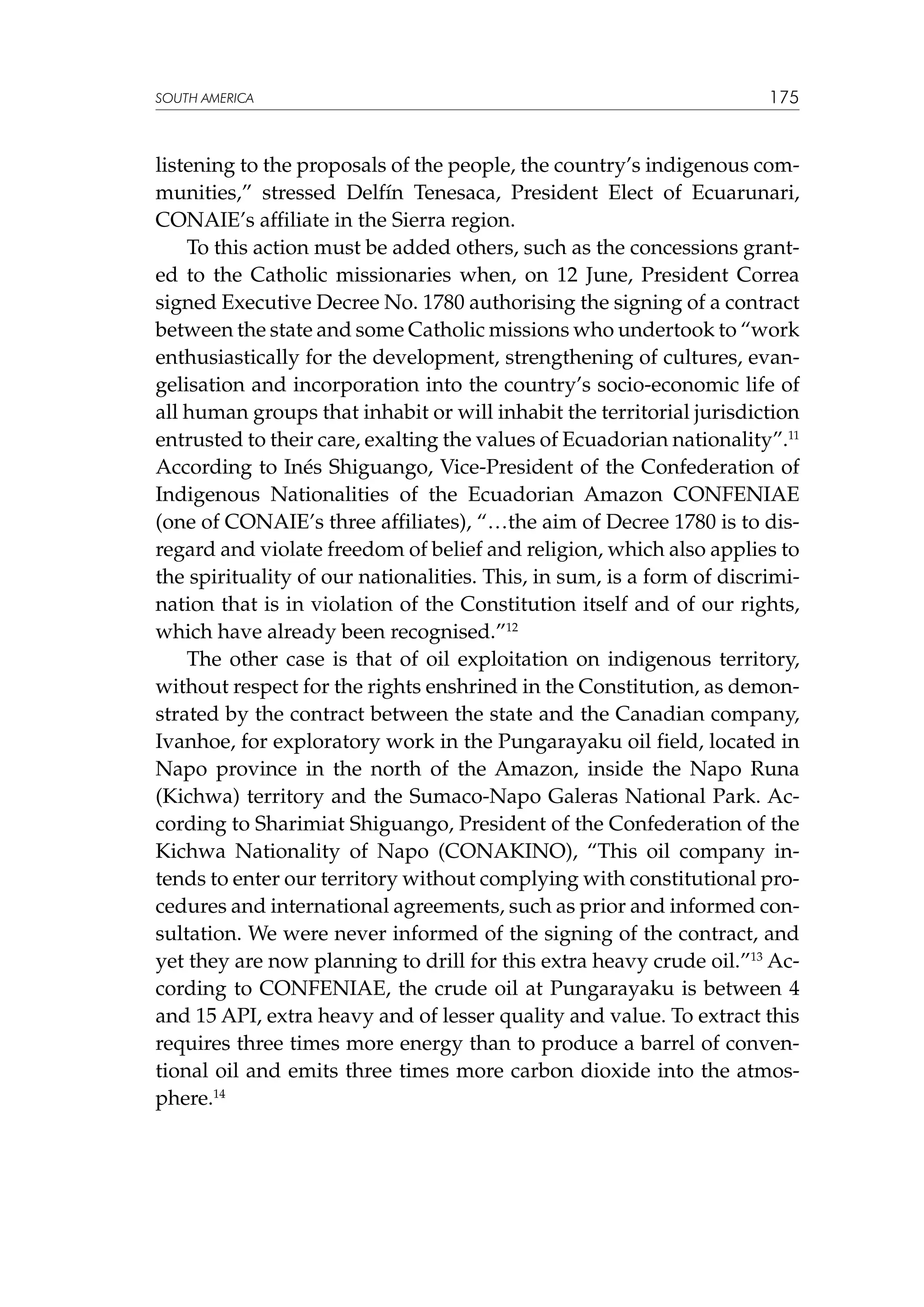 SOUTH AMERICA

175

listening to the proposals of the people, the country’s indigenous communities,” stressed Delfín Tenesaca, President Elect of Ecuarunari,
CONAIE’s affiliate in the Sierra region.
To this action must be added others, such as the concessions granted to the Catholic missionaries when, on 12 June, President Correa
signed Executive Decree No. 1780 authorising the signing of a contract
between the state and some Catholic missions who undertook to “work
enthusiastically for the development, strengthening of cultures, evangelisation and incorporation into the country’s socio-economic life of
all human groups that inhabit or will inhabit the territorial jurisdiction
entrusted to their care, exalting the values of Ecuadorian nationality”.11
According to Inés Shiguango, Vice-President of the Confederation of
Indigenous Nationalities of the Ecuadorian Amazon CONFENIAE
(one of CONAIE’s three affiliates), “…the aim of Decree 1780 is to disregard and violate freedom of belief and religion, which also applies to
the spirituality of our nationalities. This, in sum, is a form of discrimination that is in violation of the Constitution itself and of our rights,
which have already been recognised.”12
The other case is that of oil exploitation on indigenous territory,
without respect for the rights enshrined in the Constitution, as demonstrated by the contract between the state and the Canadian company,
Ivanhoe, for exploratory work in the Pungarayaku oil field, located in
Napo province in the north of the Amazon, inside the Napo Runa
(Kichwa) territory and the Sumaco-Napo Galeras National Park. According to Sharimiat Shiguango, President of the Confederation of the
Kichwa Nationality of Napo (CONAKINO), “This oil company intends to enter our territory without complying with constitutional procedures and international agreements, such as prior and informed consultation. We were never informed of the signing of the contract, and
yet they are now planning to drill for this extra heavy crude oil.”13 According to CONFENIAE, the crude oil at Pungarayaku is between 4
and 15 API, extra heavy and of lesser quality and value. To extract this
requires three times more energy than to produce a barrel of conventional oil and emits three times more carbon dioxide into the atmosphere.14

 