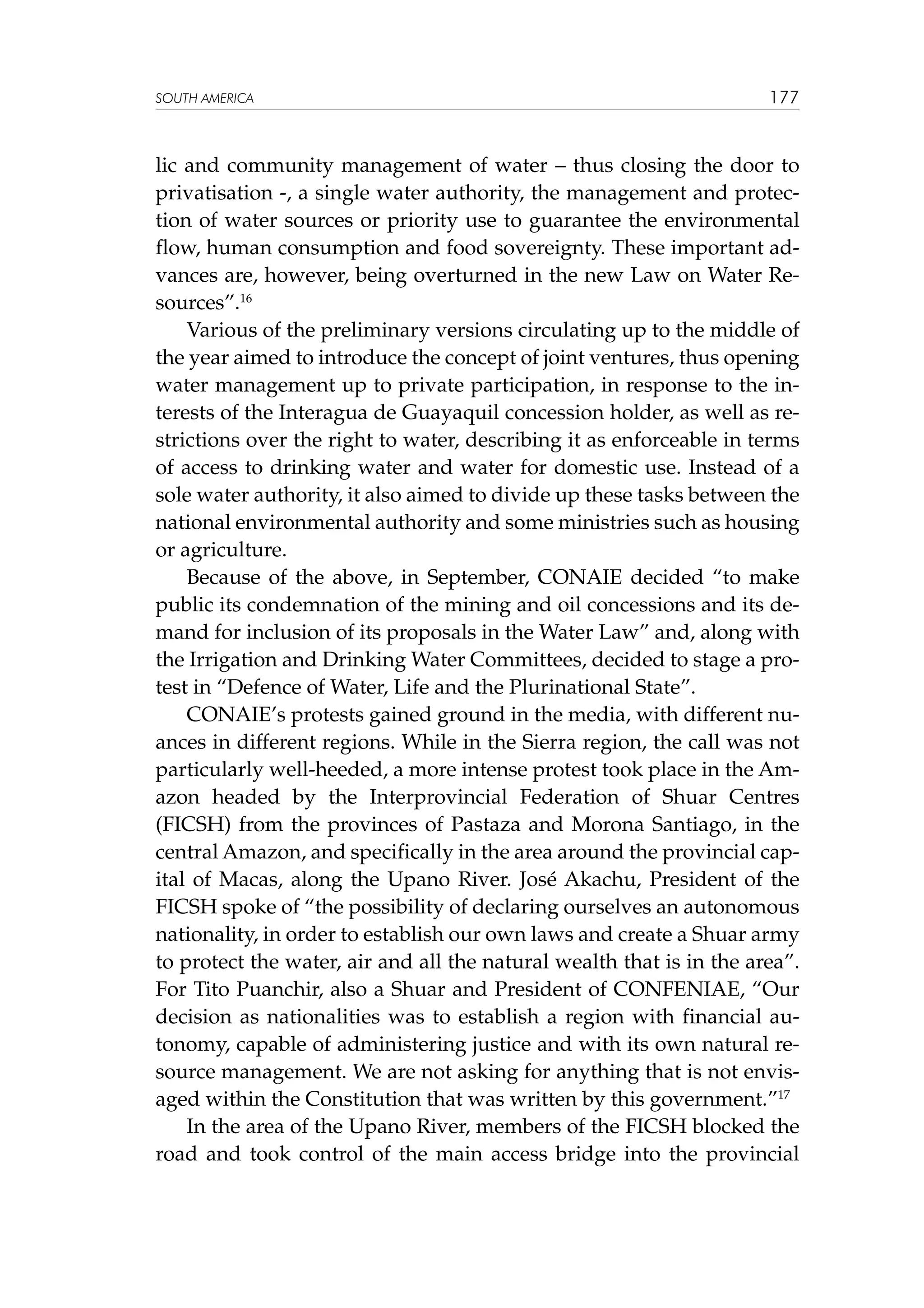 SOUTH AMERICA

177

lic and community management of water – thus closing the door to
privatisation -, a single water authority, the management and protection of water sources or priority use to guarantee the environmental
flow, human consumption and food sovereignty. These important advances are, however, being overturned in the new Law on Water Resources”.16
Various of the preliminary versions circulating up to the middle of
the year aimed to introduce the concept of joint ventures, thus opening
water management up to private participation, in response to the interests of the Interagua de Guayaquil concession holder, as well as restrictions over the right to water, describing it as enforceable in terms
of access to drinking water and water for domestic use. Instead of a
sole water authority, it also aimed to divide up these tasks between the
national environmental authority and some ministries such as housing
or agriculture.
Because of the above, in September, CONAIE decided “to make
public its condemnation of the mining and oil concessions and its demand for inclusion of its proposals in the Water Law” and, along with
the Irrigation and Drinking Water Committees, decided to stage a protest in “Defence of Water, Life and the Plurinational State”.
CONAIE’s protests gained ground in the media, with different nuances in different regions. While in the Sierra region, the call was not
particularly well-heeded, a more intense protest took place in the Amazon headed by the Interprovincial Federation of Shuar Centres
(FICSH) from the provinces of Pastaza and Morona Santiago, in the
central Amazon, and specifically in the area around the provincial capital of Macas, along the Upano River. José Akachu, President of the
FICSH spoke of “the possibility of declaring ourselves an autonomous
nationality, in order to establish our own laws and create a Shuar army
to protect the water, air and all the natural wealth that is in the area”.
For Tito Puanchir, also a Shuar and President of CONFENIAE, “Our
decision as nationalities was to establish a region with financial autonomy, capable of administering justice and with its own natural resource management. We are not asking for anything that is not envisaged within the Constitution that was written by this government.”17
In the area of the Upano River, members of the FICSH blocked the
road and took control of the main access bridge into the provincial

 
