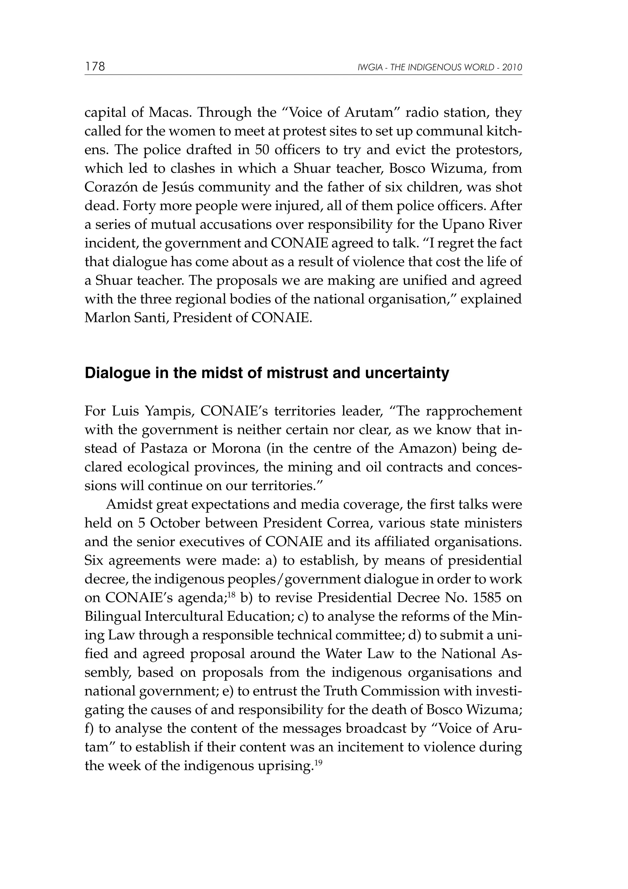 178

IWGIA - THE INDIGENOUS WORLD - 2010

capital of Macas. Through the “Voice of Arutam” radio station, they
called for the women to meet at protest sites to set up communal kitchens. The police drafted in 50 officers to try and evict the protestors,
which led to clashes in which a Shuar teacher, Bosco Wizuma, from
Corazón de Jesús community and the father of six children, was shot
dead. Forty more people were injured, all of them police officers. After
a series of mutual accusations over responsibility for the Upano River
incident, the government and CONAIE agreed to talk. “I regret the fact
that dialogue has come about as a result of violence that cost the life of
a Shuar teacher. The proposals we are making are unified and agreed
with the three regional bodies of the national organisation,” explained
Marlon Santi, President of CONAIE.	

Dialogue in the midst of mistrust and uncertainty
For Luis Yampis, CONAIE’s territories leader, “The rapprochement
with the government is neither certain nor clear, as we know that instead of Pastaza or Morona (in the centre of the Amazon) being declared ecological provinces, the mining and oil contracts and concessions will continue on our territories.”
Amidst great expectations and media coverage, the first talks were
held on 5 October between President Correa, various state ministers
and the senior executives of CONAIE and its affiliated organisations.
Six agreements were made: a) to establish, by means of presidential
decree, the indigenous peoples/government dialogue in order to work
on CONAIE’s agenda;18 b) to revise Presidential Decree No. 1585 on
Bilingual Intercultural Education; c) to analyse the reforms of the Mining Law through a responsible technical committee; d) to submit a unified and agreed proposal around the Water Law to the National Assembly, based on proposals from the indigenous organisations and
national government; e) to entrust the Truth Commission with investigating the causes of and responsibility for the death of Bosco Wizuma;
f) to analyse the content of the messages broadcast by “Voice of Arutam” to establish if their content was an incitement to violence during
the week of the indigenous uprising.19

 