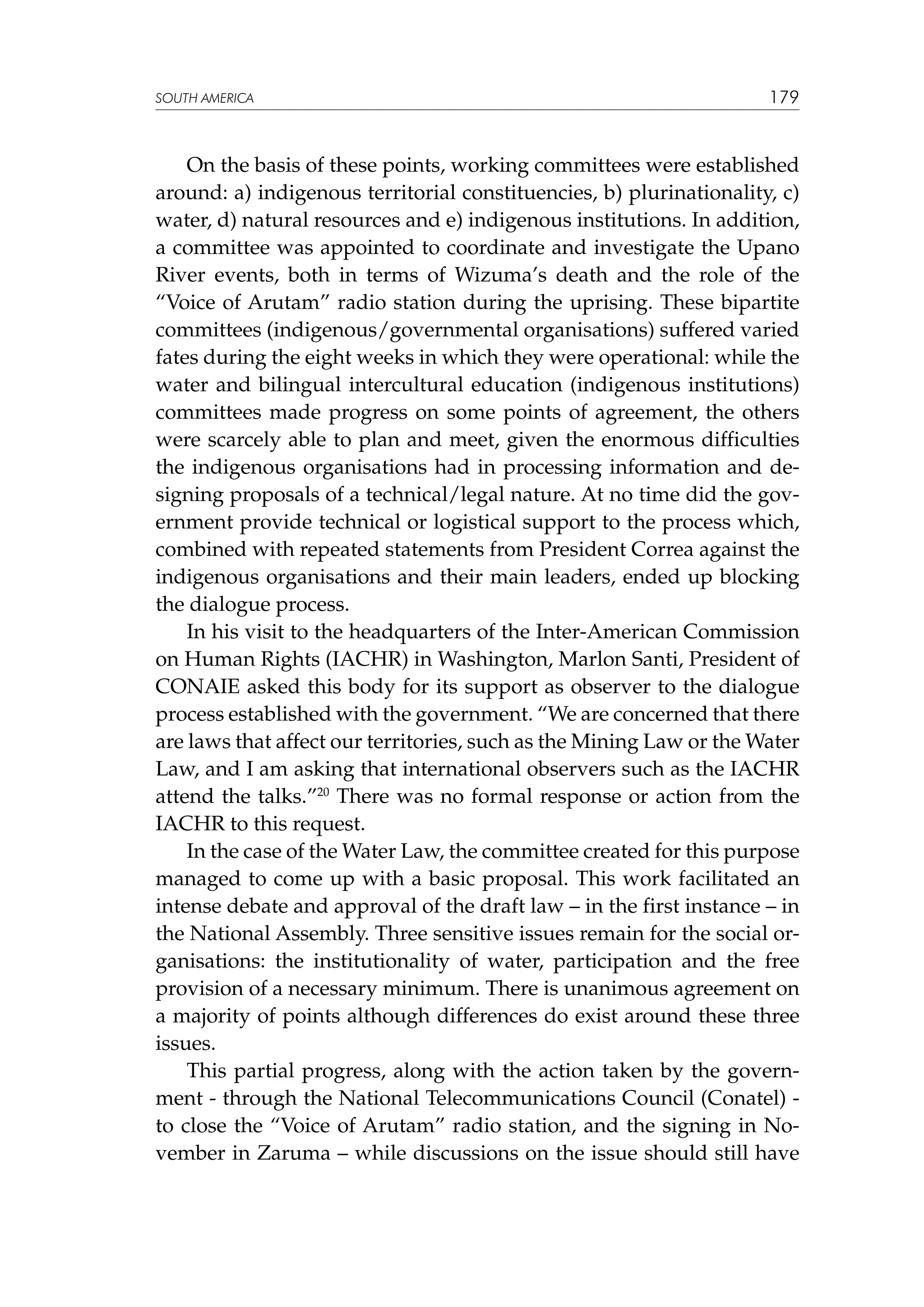 SOUTH AMERICA

179

On the basis of these points, working committees were established
around: a) indigenous territorial constituencies, b) plurinationality, c)
water, d) natural resources and e) indigenous institutions. In addition,
a committee was appointed to coordinate and investigate the Upano
River events, both in terms of Wizuma’s death and the role of the
“Voice of Arutam” radio station during the uprising. These bipartite
committees (indigenous/governmental organisations) suffered varied
fates during the eight weeks in which they were operational: while the
water and bilingual intercultural education (indigenous institutions)
committees made progress on some points of agreement, the others
were scarcely able to plan and meet, given the enormous difficulties
the indigenous organisations had in processing information and designing proposals of a technical/legal nature. At no time did the government provide technical or logistical support to the process which,
combined with repeated statements from President Correa against the
indigenous organisations and their main leaders, ended up blocking
the dialogue process.
In his visit to the headquarters of the Inter-American Commission
on Human Rights (IACHR) in Washington, Marlon Santi, President of
CONAIE asked this body for its support as observer to the dialogue
process established with the government. “We are concerned that there
are laws that affect our territories, such as the Mining Law or the Water
Law, and I am asking that international observers such as the IACHR
attend the talks.”20 There was no formal response or action from the
IACHR to this request.
In the case of the Water Law, the committee created for this purpose
managed to come up with a basic proposal. This work facilitated an
intense debate and approval of the draft law – in the first instance – in
the National Assembly. Three sensitive issues remain for the social organisations: the institutionality of water, participation and the free
provision of a necessary minimum. There is unanimous agreement on
a majority of points although differences do exist around these three
issues.
This partial progress, along with the action taken by the government - through the National Telecommunications Council (Conatel) to close the “Voice of Arutam” radio station, and the signing in November in Zaruma – while discussions on the issue should still have

 