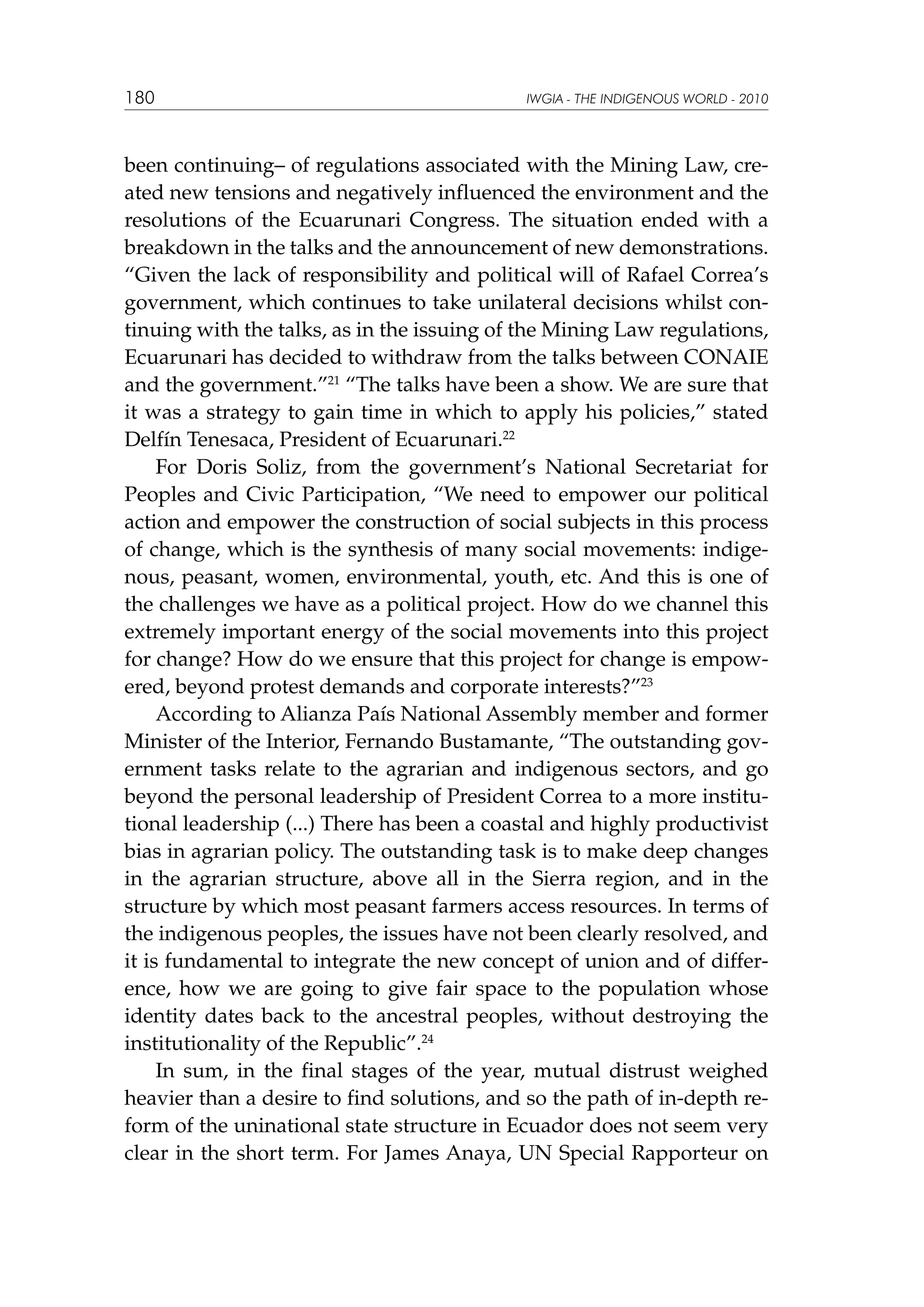 180

IWGIA - THE INDIGENOUS WORLD - 2010

been continuing– of regulations associated with the Mining Law, created new tensions and negatively influenced the environment and the
resolutions of the Ecuarunari Congress. The situation ended with a
breakdown in the talks and the announcement of new demonstrations.
“Given the lack of responsibility and political will of Rafael Correa’s
government, which continues to take unilateral decisions whilst continuing with the talks, as in the issuing of the Mining Law regulations,
Ecuarunari has decided to withdraw from the talks between CONAIE
and the government.”21 “The talks have been a show. We are sure that
it was a strategy to gain time in which to apply his policies,” stated
Delfín Tenesaca, President of Ecuarunari.22
For Doris Soliz, from the government’s National Secretariat for
Peoples and Civic Participation, “We need to empower our political
action and empower the construction of social subjects in this process
of change, which is the synthesis of many social movements: indigenous, peasant, women, environmental, youth, etc. And this is one of
the challenges we have as a political project. How do we channel this
extremely important energy of the social movements into this project
for change? How do we ensure that this project for change is empowered, beyond protest demands and corporate interests?”23
According to Alianza País National Assembly member and former
Minister of the Interior, Fernando Bustamante, “The outstanding government tasks relate to the agrarian and indigenous sectors, and go
beyond the personal leadership of President Correa to a more institutional leadership (...) There has been a coastal and highly productivist
bias in agrarian policy. The outstanding task is to make deep changes
in the agrarian structure, above all in the Sierra region, and in the
structure by which most peasant farmers access resources. In terms of
the indigenous peoples, the issues have not been clearly resolved, and
it is fundamental to integrate the new concept of union and of difference, how we are going to give fair space to the population whose
identity dates back to the ancestral peoples, without destroying the
institutionality of the Republic”.24
In sum, in the final stages of the year, mutual distrust weighed
heavier than a desire to find solutions, and so the path of in-depth reform of the uninational state structure in Ecuador does not seem very
clear in the short term. For James Anaya, UN Special Rapporteur on

 
