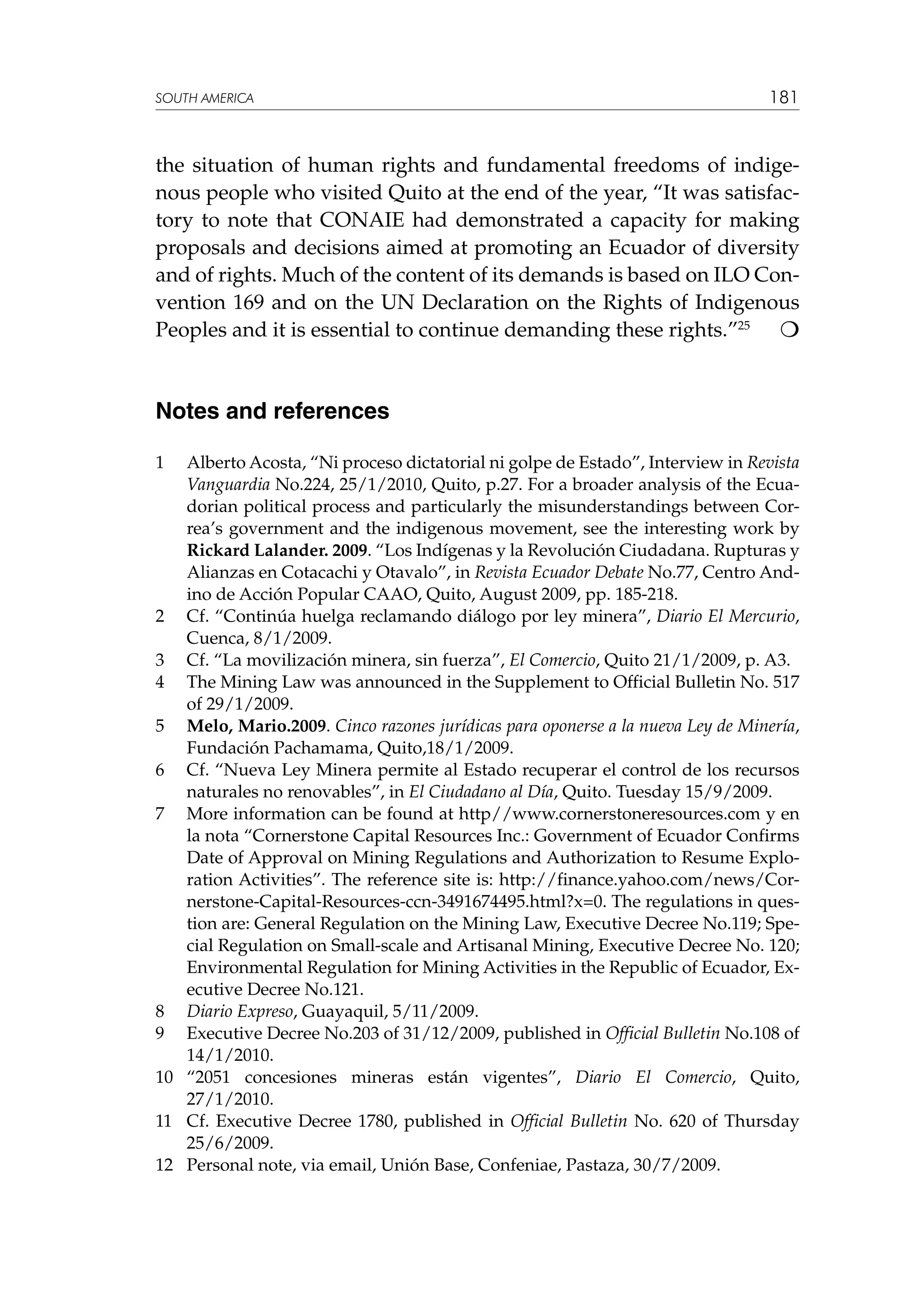 SOUTH AMERICA

181

the situation of human rights and fundamental freedoms of indigenous people who visited Quito at the end of the year, “It was satisfactory to note that CONAIE had demonstrated a capacity for making
proposals and decisions aimed at promoting an Ecuador of diversity
and of rights. Much of the content of its demands is based on ILO Convention 169 and on the UN Declaration on the Rights of Indigenous
Peoples and it is essential to continue demanding these rights.”25 

Notes and references
1	



Alberto Acosta, “Ni proceso dictatorial ni golpe de Estado”, Interview in Revista
Vanguardia No.224, 25/1/2010, Quito, p.27. For a broader analysis of the Ecuadorian political process and particularly the misunderstandings between Correa’s government and the indigenous movement, see the interesting work by
Rickard Lalander. 2009. “Los Indígenas y la Revolución Ciudadana. Rupturas y
Alianzas en Cotacachi y Otavalo”, in Revista Ecuador Debate No.77, Centro Andino de Acción Popular CAAO, Quito, August 2009, pp. 185-218.
2	 Cf. “Continúa huelga reclamando diálogo por ley minera”, Diario El Mercurio,
Cuenca, 8/1/2009.
3	 Cf. “La movilización minera, sin fuerza”, El Comercio, Quito 21/1/2009, p. A3.
4	 The Mining Law was announced in the Supplement to Official Bulletin No. 517
of 29/1/2009.
5	 Melo, Mario.2009. Cinco razones jurídicas para oponerse a la nueva Ley de Minería,
Fundación Pachamama, Quito,18/1/2009.
6	 Cf. “Nueva Ley Minera permite al Estado recuperar el control de los recursos
naturales no renovables”, in El Ciudadano al Día, Quito. Tuesday 15/9/2009.
7	 More information can be found at http//www.cornerstoneresources.com y en
la nota “Cornerstone Capital Resources Inc.: Government of Ecuador Confirms
Date of Approval on Mining Regulations and Authorization to Resume Exploration Activities”. The reference site is: http://finance.yahoo.com/news/Cornerstone-Capital-Resources-ccn-3491674495.html?x=0. The regulations in question are: General Regulation on the Mining Law, Executive Decree No.119; Special Regulation on Small-scale and Artisanal Mining, Executive Decree No. 120;
Environmental Regulation for Mining Activities in the Republic of Ecuador, Executive Decree No.121.
8	 Diario Expreso, Guayaquil, 5/11/2009.
9	 Executive Decree No.203 of 31/12/2009, published in Official Bulletin No.108 of
14/1/2010.
10	 “2051 concesiones mineras están vigentes”, Diario El Comercio, Quito,
27/1/2010.
11	 Cf. Executive Decree 1780, published in Official Bulletin No. 620 of Thursday
25/6/2009.
12	 Personal note, via email, Unión Base, Confeniae, Pastaza, 30/7/2009.

 
