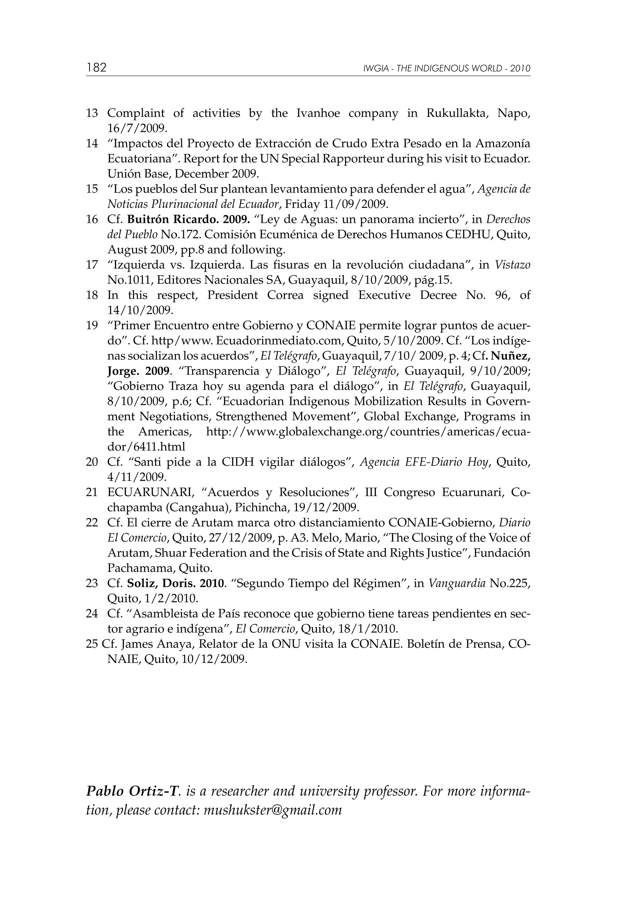 182

IWGIA - THE INDIGENOUS WORLD - 2010

13	 Complaint of activities by the Ivanhoe company in Rukullakta, Napo,
16/7/2009.
14	 “Impactos del Proyecto de Extracción de Crudo Extra Pesado en la Amazonía
Ecuatoriana”. Report for the UN Special Rapporteur during his visit to Ecuador.
Unión Base, December 2009.
15	 “Los pueblos del Sur plantean levantamiento para defender el agua”, Agencia de
Noticias Plurinacional del Ecuador, Friday 11/09/2009.
16	 Cf. Buitrón Ricardo. 2009. “Ley de Aguas: un panorama incierto”, in Derechos
del Pueblo No.172. Comisión Ecuménica de Derechos Humanos CEDHU, Quito,
August 2009, pp.8 and following.
17	 “Izquierda vs. Izquierda. Las fisuras en la revolución ciudadana”, in Vistazo
No.1011, Editores Nacionales SA, Guayaquil, 8/10/2009, pág.15.
18	 In this respect, President Correa signed Executive Decree No. 96, of
14/10/2009.
19	 “Primer Encuentro entre Gobierno y CONAIE permite lograr puntos de acuerdo”. Cf. http/www. Ecuadorinmediato.com, Quito, 5/10/2009. Cf. “Los indígenas socializan los acuerdos”, El Telégrafo, Guayaquil, 7/10/ 2009, p. 4; Cf. Nuñez,
Jorge. 2009. “Transparencia y Diálogo”, El Telégrafo, Guayaquil, 9/10/2009;
“Gobierno Traza hoy su agenda para el diálogo”, in El Telégrafo, Guayaquil,
8/10/2009, p.6; Cf. “Ecuadorian Indigenous Mobilization Results in Government Negotiations, Strengthened Movement”, Global Exchange, Programs in
the Americas, http://www.globalexchange.org/countries/americas/ecuador/6411.html
20	 Cf. “Santi pide a la CIDH vigilar diálogos”, Agencia EFE-Diario Hoy, Quito,
4/11/2009.
21	 ECUARUNARI, “Acuerdos y Resoluciones”, III Congreso Ecuarunari, Cochapamba (Cangahua), Pichincha, 19/12/2009.
22	 Cf. El cierre de Arutam marca otro distanciamiento CONAIE-Gobierno, Diario
El Comercio, Quito, 27/12/2009, p. A3. Melo, Mario, “The Closing of the Voice of
Arutam, Shuar Federation and the Crisis of State and Rights Justice”, Fundación
Pachamama, Quito.
23	 Cf. Soliz, Doris. 2010. “Segundo Tiempo del Régimen”, in Vanguardia No.225,
Quito, 1/2/2010.
24	 Cf. “Asambleista de País reconoce que gobierno tiene tareas pendientes en sector agrario e indígena”, El Comercio, Quito, 18/1/2010.
25 Cf. James Anaya, Relator de la ONU visita la CONAIE. Boletín de Prensa, CONAIE, Quito, 10/12/2009.

Pablo Ortiz-T. is a researcher and university professor. For more information, please contact: mushukster@gmail.com

 