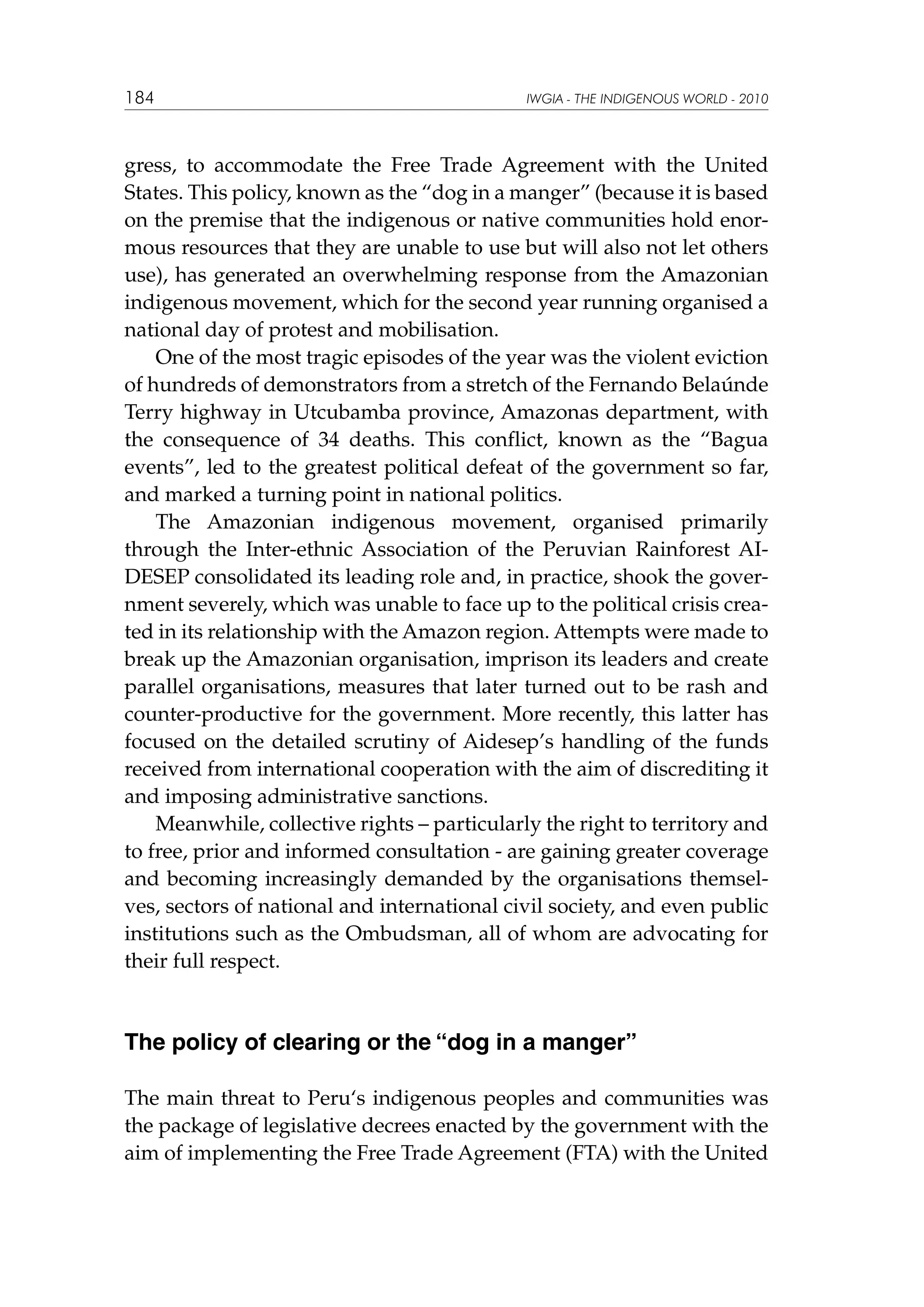 184

IWGIA - THE INDIGENOUS WORLD - 2010

gress, to accommodate the Free Trade Agreement with the United
States. This policy, known as the “dog in a manger” (because it is based
on the premise that the indigenous or native communities hold enormous resources that they are unable to use but will also not let others
use), has generated an overwhelming response from the Amazonian
indigenous movement, which for the second year running organised a
national day of protest and mobilisation.
One of the most tragic episodes of the year was the violent eviction
of hundreds of demonstrators from a stretch of the Fernando Belaúnde
Terry highway in Utcubamba province, Amazonas department, with
the consequence of 34 deaths. This conflict, known as the “Bagua
events”, led to the greatest political defeat of the government so far,
and marked a turning point in national politics.
The Amazonian indigenous movement, organised primarily
through the Inter-ethnic Association of the Peruvian Rainforest AIDESEP consolidated its leading role and, in practice, shook the government severely, which was unable to face up to the political crisis created in its relationship with the Amazon region. Attempts were made to
break up the Amazonian organisation, imprison its leaders and create
parallel organisations, measures that later turned out to be rash and
counter-productive for the government. More recently, this latter has
focused on the detailed scrutiny of Aidesep’s handling of the funds
received from international cooperation with the aim of discrediting it
and imposing administrative sanctions.
Meanwhile, collective rights – particularly the right to territory and
to free, prior and informed consultation - are gaining greater coverage
and becoming increasingly demanded by the organisations themselves, sectors of national and international civil society, and even public
institutions such as the Ombudsman, all of whom are advocating for
their full respect.

The policy of clearing or the “dog in a manger”
The main threat to Peru‘s indigenous peoples and communities was
the package of legislative decrees enacted by the government with the
aim of implementing the Free Trade Agreement (FTA) with the United

 