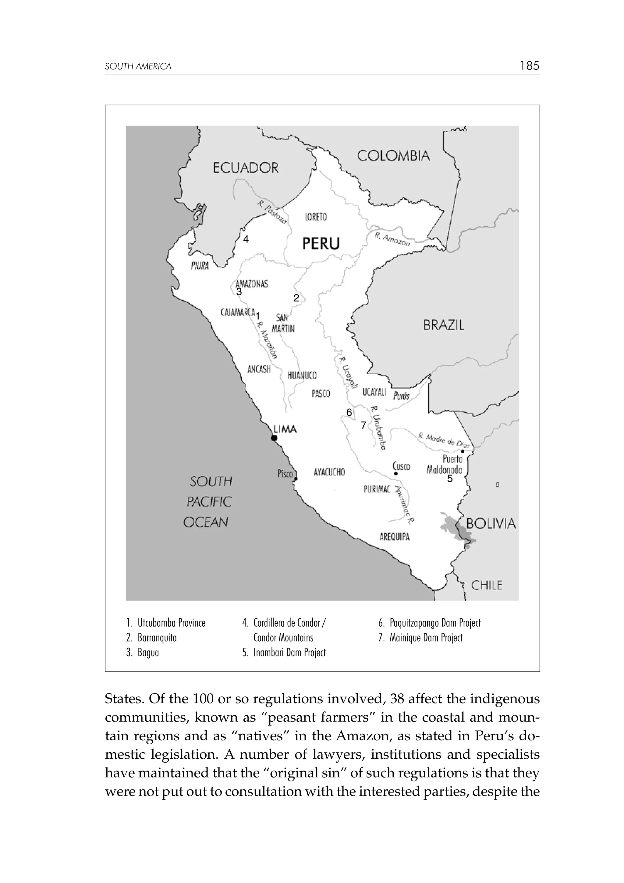 185

SOUTH AMERICA

4

3

2
1

6
7

5

1. Utcubamba Province
2. Barranquita
3. Bagua

4. Cordillera de Condor /
Condor Mountains
5. Inambari Dam Project

6. Paquitzapango Dam Project
7. Mainique Dam Project

States. Of the 100 or so regulations involved, 38 affect the indigenous
communities, known as “peasant farmers” in the coastal and mountain regions and as “natives” in the Amazon, as stated in Peru’s domestic legislation. A number of lawyers, institutions and specialists
have maintained that the “original sin” of such regulations is that they
were not put out to consultation with the interested parties, despite the

 