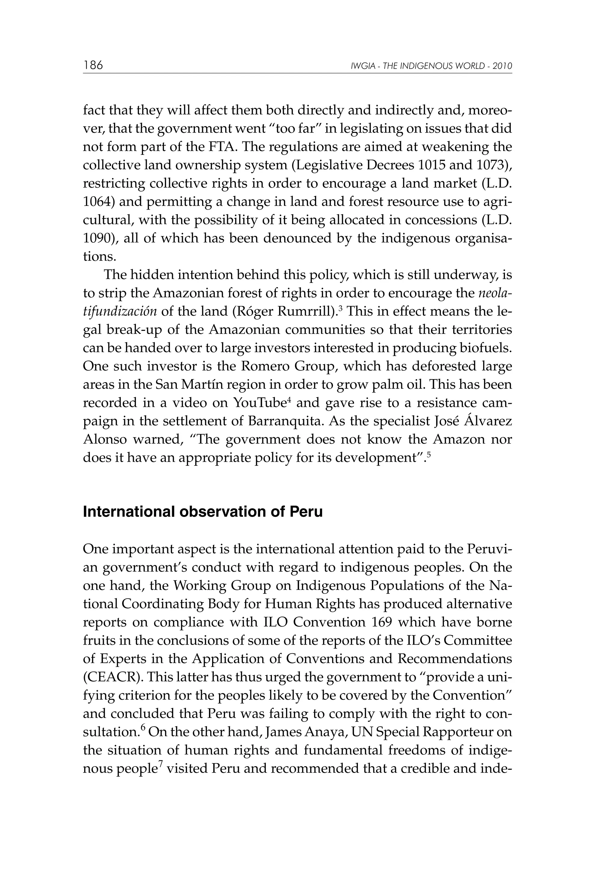 186

IWGIA - THE INDIGENOUS WORLD - 2010

fact that they will affect them both directly and indirectly and, moreover, that the government went “too far” in legislating on issues that did
not form part of the FTA. The regulations are aimed at weakening the
collective land ownership system (Legislative Decrees 1015 and 1073),
restricting collective rights in order to encourage a land market (L.D.
1064) and permitting a change in land and forest resource use to agricultural, with the possibility of it being allocated in concessions (L.D.
1090), all of which has been denounced by the indigenous organisations.
The hidden intention behind this policy, which is still underway, is
to strip the Amazonian forest of rights in order to encourage the neolatifundización of the land (Róger Rumrrill).3 This in effect means the legal break-up of the Amazonian communities so that their territories
can be handed over to large investors interested in producing biofuels.
One such investor is the Romero Group, which has deforested large
areas in the San Martín region in order to grow palm oil. This has been
recorded in a video on YouTube4 and gave rise to a resistance campaign in the settlement of Barranquita. As the specialist José Álvarez
Alonso warned, “The government does not know the Amazon nor
does it have an appropriate policy for its development”.5

International observation of Peru
One important aspect is the international attention paid to the Peruvian government’s conduct with regard to indigenous peoples. On the
one hand, the Working Group on Indigenous Populations of the National Coordinating Body for Human Rights has produced alternative
reports on compliance with ILO Convention 169 which have borne
fruits in the conclusions of some of the reports of the ILO’s Committee
of Experts in the Application of Conventions and Recommendations
(CEACR). This latter has thus urged the government to “provide a unifying criterion for the peoples likely to be covered by the Convention”
and concluded that Peru was failing to comply with the right to consultation.6 On the other hand, James Anaya, UN Special Rapporteur on
the situation of human rights and fundamental freedoms of indigenous people7 visited Peru and recommended that a credible and inde-

 