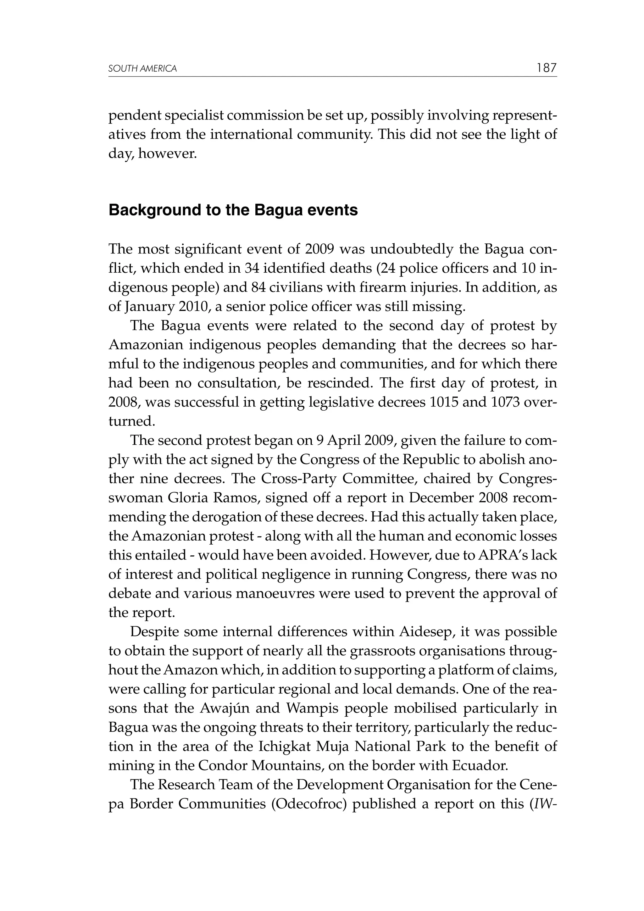 SOUTH AMERICA

187

pendent specialist commission be set up, possibly involving representatives from the international community. This did not see the light of
day, however.

Background to the Bagua events
The most significant event of 2009 was undoubtedly the Bagua conflict, which ended in 34 identified deaths (24 police officers and 10 indigenous people) and 84 civilians with firearm injuries. In addition, as
of January 2010, a senior police officer was still missing.
The Bagua events were related to the second day of protest by
Amazonian indigenous peoples demanding that the decrees so harmful to the indigenous peoples and communities, and for which there
had been no consultation, be rescinded. The first day of protest, in
2008, was successful in getting legislative decrees 1015 and 1073 overturned.
The second protest began on 9 April 2009, given the failure to comply with the act signed by the Congress of the Republic to abolish another nine decrees. The Cross-Party Committee, chaired by Congresswoman Gloria Ramos, signed off a report in December 2008 recommending the derogation of these decrees. Had this actually taken place,
the Amazonian protest - along with all the human and economic losses
this entailed - would have been avoided. However, due to APRA’s lack
of interest and political negligence in running Congress, there was no
debate and various manoeuvres were used to prevent the approval of
the report.
Despite some internal differences within Aidesep, it was possible
to obtain the support of nearly all the grassroots organisations throughout the Amazon which, in addition to supporting a platform of claims,
were calling for particular regional and local demands. One of the reasons that the Awajún and Wampis people mobilised particularly in
Bagua was the ongoing threats to their territory, particularly the reduction in the area of the Ichigkat Muja National Park to the benefit of
mining in the Condor Mountains, on the border with Ecuador.
The Research Team of the Development Organisation for the Cenepa Border Communities (Odecofroc) published a report on this (IW-

 