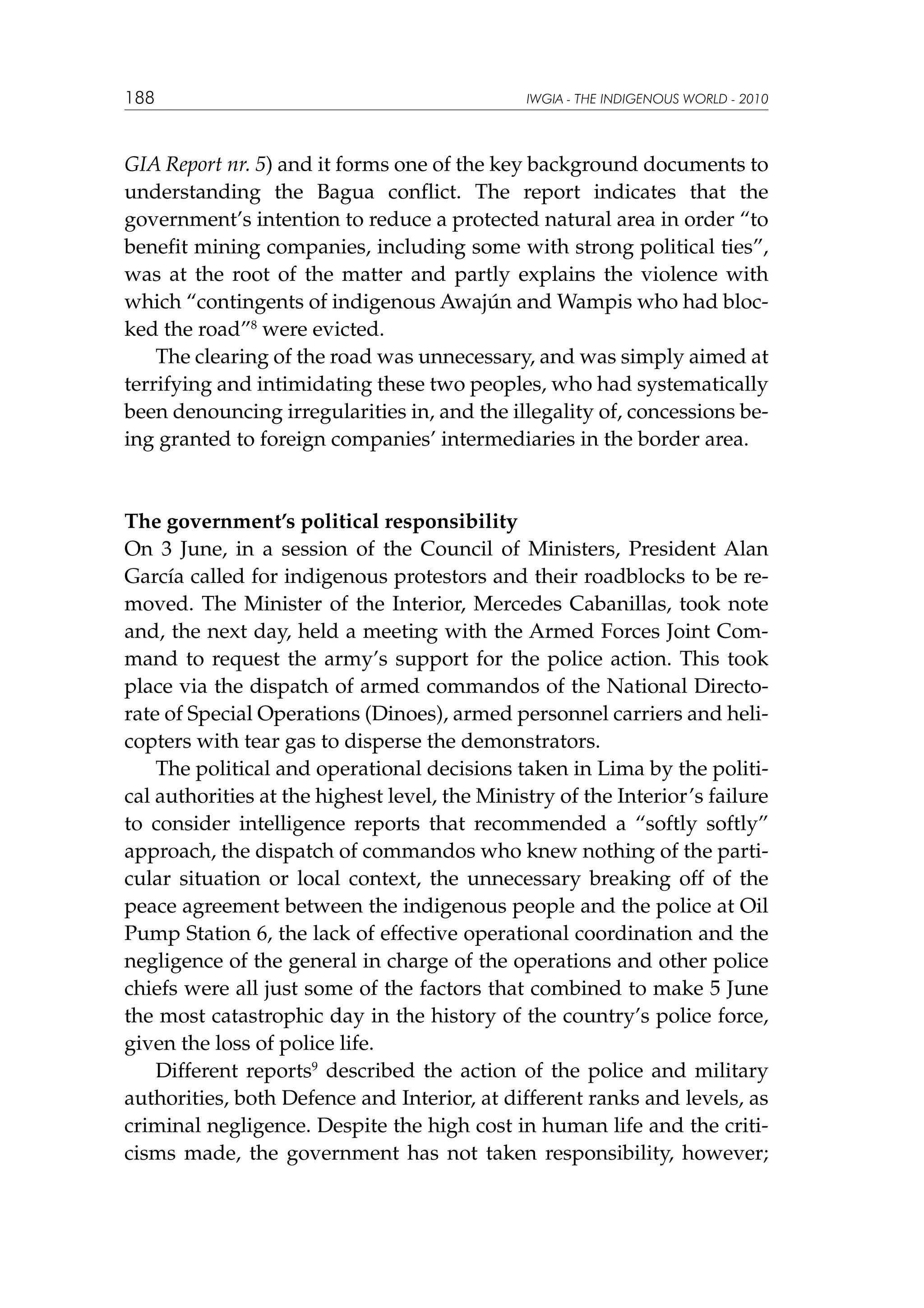 188

IWGIA - THE INDIGENOUS WORLD - 2010

GIA Report nr. 5) and it forms one of the key background documents to
understanding the Bagua conflict. The report indicates that the
government’s intention to reduce a protected natural area in order “to
benefit mining companies, including some with strong political ties”,
was at the root of the matter and partly explains the violence with
which “contingents of indigenous Awajún and Wampis who had blocked the road”8 were evicted.
The clearing of the road was unnecessary, and was simply aimed at
terrifying and intimidating these two peoples, who had systematically
been denouncing irregularities in, and the illegality of, concessions being granted to foreign companies’ intermediaries in the border area.

The government’s political responsibility
On 3 June, in a session of the Council of Ministers, President Alan
García called for indigenous protestors and their roadblocks to be removed. The Minister of the Interior, Mercedes Cabanillas, took note
and, the next day, held a meeting with the Armed Forces Joint Command to request the army’s support for the police action. This took
place via the dispatch of armed commandos of the National Directorate of Special Operations (Dinoes), armed personnel carriers and helicopters with tear gas to disperse the demonstrators.
The political and operational decisions taken in Lima by the political authorities at the highest level, the Ministry of the Interior’s failure
to consider intelligence reports that recommended a “softly softly”
approach, the dispatch of commandos who knew nothing of the particular situation or local context, the unnecessary breaking off of the
peace agreement between the indigenous people and the police at Oil
Pump Station 6, the lack of effective operational coordination and the
negligence of the general in charge of the operations and other police
chiefs were all just some of the factors that combined to make 5 June
the most catastrophic day in the history of the country’s police force,
given the loss of police life.
Different reports9 described the action of the police and military
authorities, both Defence and Interior, at different ranks and levels, as
criminal negligence. Despite the high cost in human life and the criticisms made, the government has not taken responsibility, however;

 