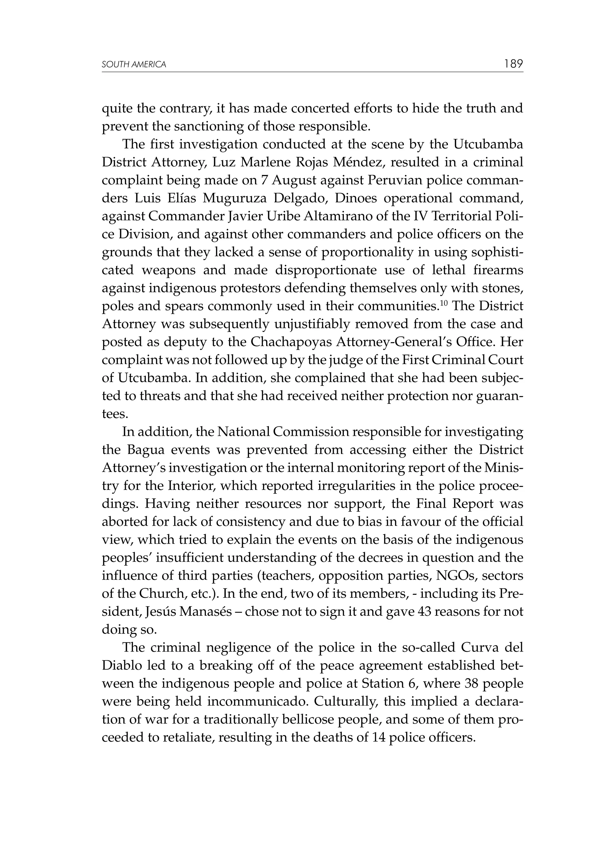 SOUTH AMERICA

189

quite the contrary, it has made concerted efforts to hide the truth and
prevent the sanctioning of those responsible.
The first investigation conducted at the scene by the Utcubamba
District Attorney, Luz Marlene Rojas Méndez, resulted in a criminal
complaint being made on 7 August against Peruvian police commanders Luis Elías Muguruza Delgado, Dinoes operational command,
against Commander Javier Uribe Altamirano of the IV Territorial Police Division, and against other commanders and police officers on the
grounds that they lacked a sense of proportionality in using sophisticated weapons and made disproportionate use of lethal firearms
against indigenous protestors defending themselves only with stones,
poles and spears commonly used in their communities.10 The District
Attorney was subsequently unjustifiably removed from the case and
posted as deputy to the Chachapoyas Attorney-General’s Office. Her
complaint was not followed up by the judge of the First Criminal Court
of Utcubamba. In addition, she complained that she had been subjected to threats and that she had received neither protection nor guarantees.
In addition, the National Commission responsible for investigating
the Bagua events was prevented from accessing either the District
Attorney’s investigation or the internal monitoring report of the Ministry for the Interior, which reported irregularities in the police proceedings. Having neither resources nor support, the Final Report was
aborted for lack of consistency and due to bias in favour of the official
view, which tried to explain the events on the basis of the indigenous
peoples’ insufficient understanding of the decrees in question and the
influence of third parties (teachers, opposition parties, NGOs, sectors
of the Church, etc.). In the end, two of its members, - including its President, Jesús Manasés – chose not to sign it and gave 43 reasons for not
doing so.
The criminal negligence of the police in the so-called Curva del
Diablo led to a breaking off of the peace agreement established between the indigenous people and police at Station 6, where 38 people
were being held incommunicado. Culturally, this implied a declaration of war for a traditionally bellicose people, and some of them proceeded to retaliate, resulting in the deaths of 14 police officers.

 