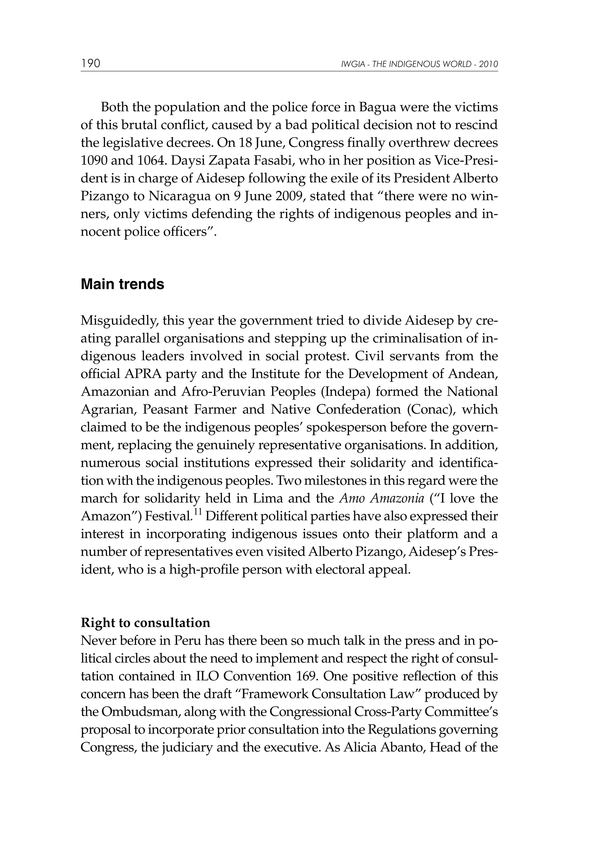 190

IWGIA - THE INDIGENOUS WORLD - 2010

Both the population and the police force in Bagua were the victims
of this brutal conflict, caused by a bad political decision not to rescind
the legislative decrees. On 18 June, Congress finally overthrew decrees
1090 and 1064. Daysi Zapata Fasabi, who in her position as Vice-President is in charge of Aidesep following the exile of its President Alberto
Pizango to Nicaragua on 9 June 2009, stated that “there were no winners, only victims defending the rights of indigenous peoples and innocent police officers”.

Main trends
Misguidedly, this year the government tried to divide Aidesep by creating parallel organisations and stepping up the criminalisation of indigenous leaders involved in social protest. Civil servants from the
official APRA party and the Institute for the Development of Andean,
Amazonian and Afro-Peruvian Peoples (Indepa) formed the National
Agrarian, Peasant Farmer and Native Confederation (Conac), which
claimed to be the indigenous peoples’ spokesperson before the government, replacing the genuinely representative organisations. In addition,
numerous social institutions expressed their solidarity and identification with the indigenous peoples. Two milestones in this regard were the
march for solidarity held in Lima and the Amo Amazonia (“I love the
Amazon”) Festival.11 Different political parties have also expressed their
interest in incorporating indigenous issues onto their platform and a
number of representatives even visited Alberto Pizango, Aidesep’s President, who is a high-profile person with electoral appeal.

Right to consultation
Never before in Peru has there been so much talk in the press and in political circles about the need to implement and respect the right of consultation contained in ILO Convention 169. One positive reflection of this
concern has been the draft “Framework Consultation Law” produced by
the Ombudsman, along with the Congressional Cross-Party Committee’s
proposal to incorporate prior consultation into the Regulations governing
Congress, the judiciary and the executive. As Alicia Abanto, Head of the

 