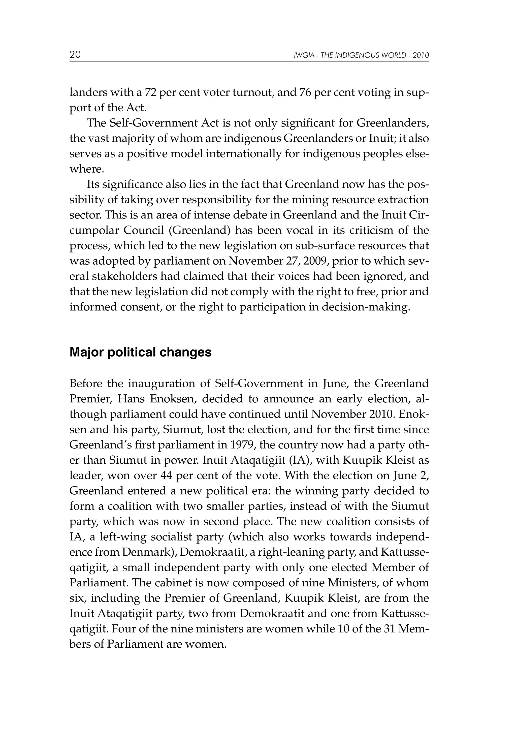 20

IWGIA - THE INDIGENOUS WORLD - 2010

landers with a 72 per cent voter turnout, and 76 per cent voting in support of the Act.
The Self-Government Act is not only significant for Greenlanders,
the vast majority of whom are indigenous Greenlanders or Inuit; it also
serves as a positive model internationally for indigenous peoples elsewhere.
Its significance also lies in the fact that Greenland now has the possibility of taking over responsibility for the mining resource extraction
sector. This is an area of intense debate in Greenland and the Inuit Circumpolar Council (Greenland) has been vocal in its criticism of the
process, which led to the new legislation on sub-surface resources that
was adopted by parliament on November 27, 2009, prior to which several stakeholders had claimed that their voices had been ignored, and
that the new legislation did not comply with the right to free, prior and
informed consent, or the right to participation in decision-making.

Major political changes
Before the inauguration of Self-Government in June, the Greenland
Premier, Hans Enoksen, decided to announce an early election, although parliament could have continued until November 2010. Enoksen and his party, Siumut, lost the election, and for the first time since
Greenland’s first parliament in 1979, the country now had a party other than Siumut in power. Inuit Ataqatigiit (IA), with Kuupik Kleist as
leader, won over 44 per cent of the vote. With the election on June 2,
Greenland entered a new political era: the winning party decided to
form a coalition with two smaller parties, instead of with the Siumut
party, which was now in second place. The new coalition consists of
IA, a left-wing socialist party (which also works towards independence from Denmark), Demokraatit, a right-leaning party, and Kattusseqatigiit, a small independent party with only one elected Member of
Parliament. The cabinet is now composed of nine Ministers, of whom
six, including the Premier of Greenland, Kuupik Kleist, are from the
Inuit Ataqatigiit party, two from Demokraatit and one from Kattusseqatigiit. Four of the nine ministers are women while 10 of the 31 Members of Parliament are women.

 