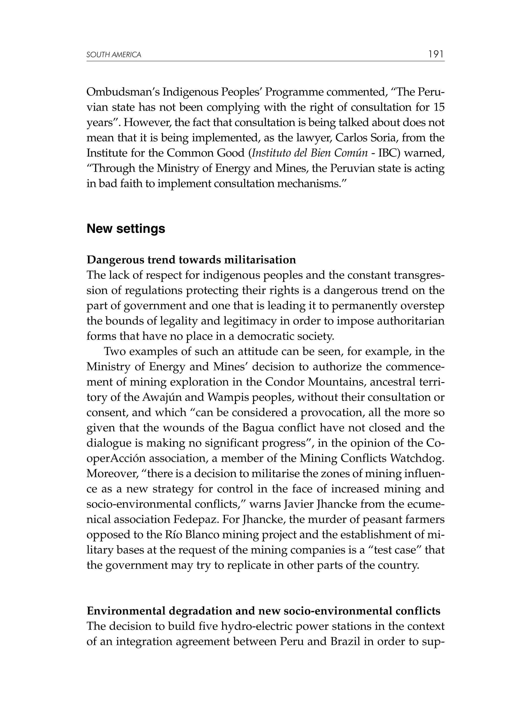 SOUTH AMERICA

191

Ombudsman’s Indigenous Peoples’ Programme commented, “The Peruvian state has not been complying with the right of consultation for 15
years”. However, the fact that consultation is being talked about does not
mean that it is being implemented, as the lawyer, Carlos Soria, from the
Institute for the Common Good (Instituto del Bien Común - IBC) warned,
“Through the Ministry of Energy and Mines, the Peruvian state is acting
in bad faith to implement consultation mechanisms.”

New settings
Dangerous trend towards militarisation
The lack of respect for indigenous peoples and the constant transgression of regulations protecting their rights is a dangerous trend on the
part of government and one that is leading it to permanently overstep
the bounds of legality and legitimacy in order to impose authoritarian
forms that have no place in a democratic society.
Two examples of such an attitude can be seen, for example, in the
Ministry of Energy and Mines’ decision to authorize the commencement of mining exploration in the Condor Mountains, ancestral territory of the Awajún and Wampis peoples, without their consultation or
consent, and which “can be considered a provocation, all the more so
given that the wounds of the Bagua conflict have not closed and the
dialogue is making no significant progress”, in the opinion of the CooperAcción association, a member of the Mining Conflicts Watchdog.
Moreover, “there is a decision to militarise the zones of mining influence as a new strategy for control in the face of increased mining and
socio-environmental conflicts,” warns Javier Jhancke from the ecumenical association Fedepaz. For Jhancke, the murder of peasant farmers
opposed to the Río Blanco mining project and the establishment of military bases at the request of the mining companies is a “test case” that
the government may try to replicate in other parts of the country.

Environmental degradation and new socio-environmental conflicts
The decision to build five hydro-electric power stations in the context
of an integration agreement between Peru and Brazil in order to sup-

 