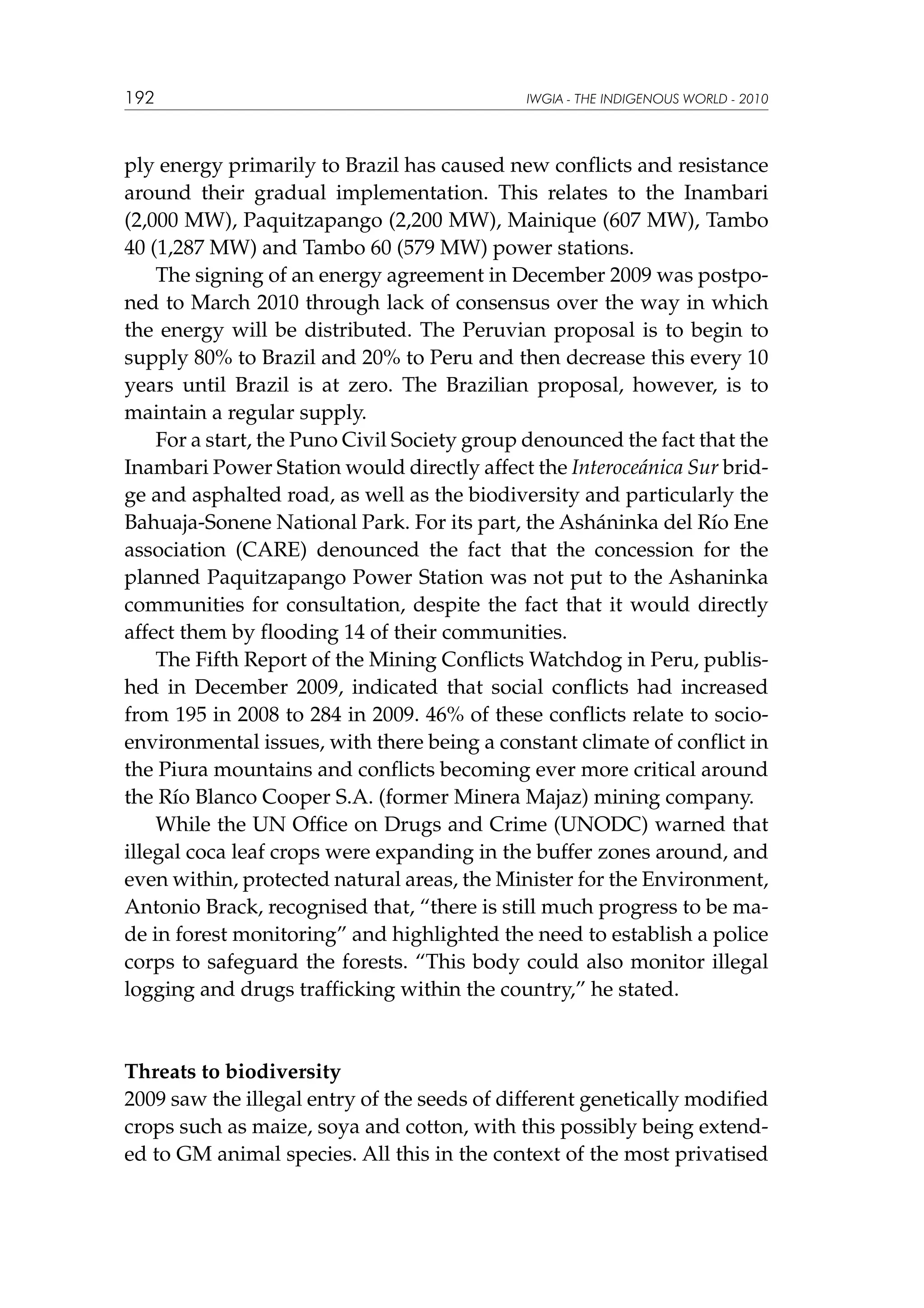 192

IWGIA - THE INDIGENOUS WORLD - 2010

ply energy primarily to Brazil has caused new conflicts and resistance
around their gradual implementation. This relates to the Inambari
(2,000 MW), Paquitzapango (2,200 MW), Mainique (607 MW), Tambo
40 (1,287 MW) and Tambo 60 (579 MW) power stations.
The signing of an energy agreement in December 2009 was postponed to March 2010 through lack of consensus over the way in which
the energy will be distributed. The Peruvian proposal is to begin to
supply 80% to Brazil and 20% to Peru and then decrease this every 10
years until Brazil is at zero. The Brazilian proposal, however, is to
maintain a regular supply.
For a start, the Puno Civil Society group denounced the fact that the
Inambari Power Station would directly affect the Interoceánica Sur bridge and asphalted road, as well as the biodiversity and particularly the
Bahuaja-Sonene National Park. For its part, the Asháninka del Río Ene
association (CARE) denounced the fact that the concession for the
planned Paquitzapango Power Station was not put to the Ashaninka
communities for consultation, despite the fact that it would directly
affect them by flooding 14 of their communities.
The Fifth Report of the Mining Conflicts Watchdog in Peru, published in December 2009, indicated that social conflicts had increased
from 195 in 2008 to 284 in 2009. 46% of these conflicts relate to socioenvironmental issues, with there being a constant climate of conflict in
the Piura mountains and conflicts becoming ever more critical around
the Río Blanco Cooper S.A. (former Minera Majaz) mining company.
While the UN Office on Drugs and Crime (UNODC) warned that
illegal coca leaf crops were expanding in the buffer zones around, and
even within, protected natural areas, the Minister for the Environment,
Antonio Brack, recognised that, “there is still much progress to be made in forest monitoring” and highlighted the need to establish a police
corps to safeguard the forests. “This body could also monitor illegal
logging and drugs trafficking within the country,” he stated.

Threats to biodiversity
2009 saw the illegal entry of the seeds of different genetically modified
crops such as maize, soya and cotton, with this possibly being extended to GM animal species. All this in the context of the most privatised

 