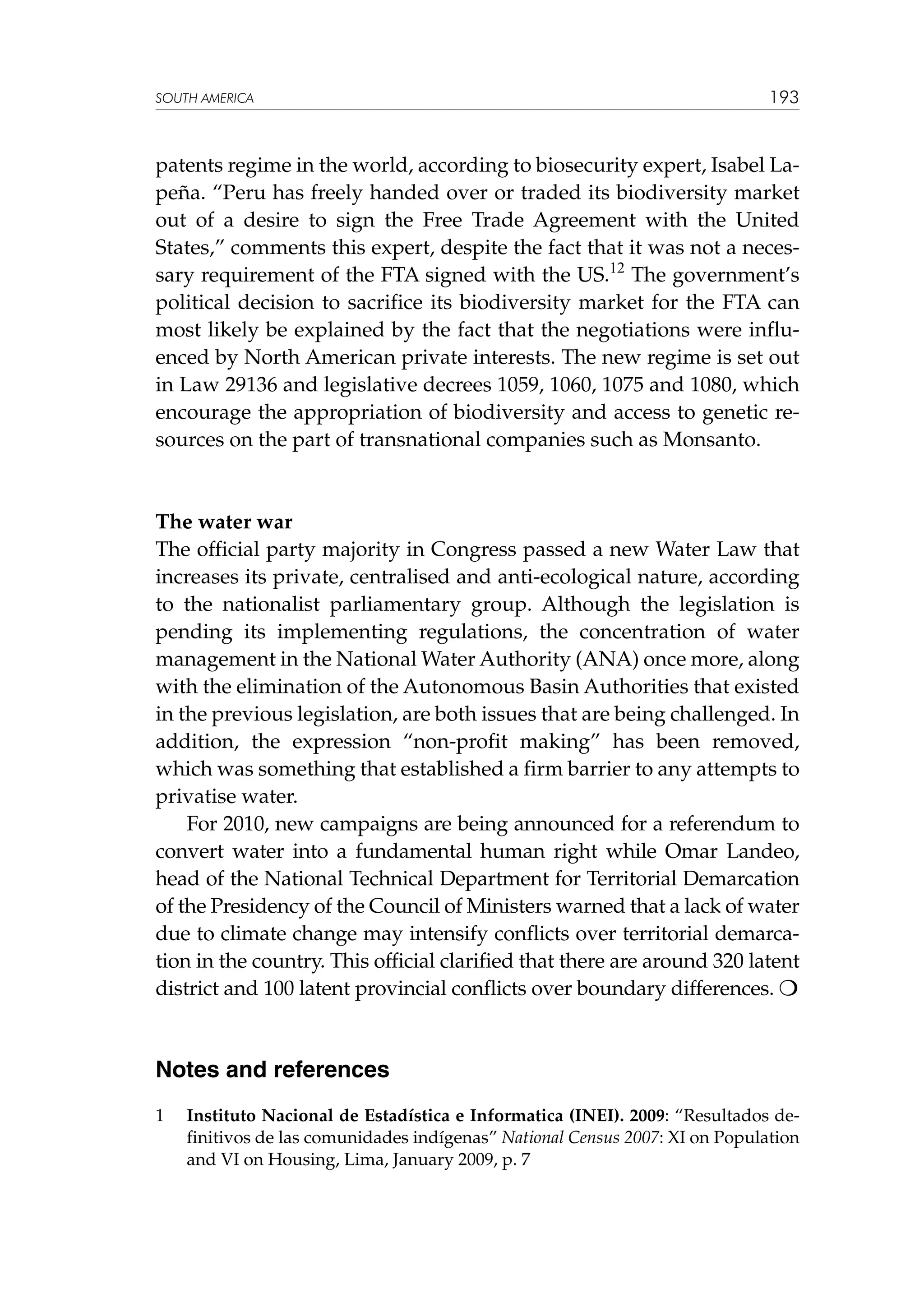 SOUTH AMERICA

193

patents regime in the world, according to biosecurity expert, Isabel Lapeña. “Peru has freely handed over or traded its biodiversity market
out of a desire to sign the Free Trade Agreement with the United
States,” comments this expert, despite the fact that it was not a necessary requirement of the FTA signed with the US.12 The government’s
political decision to sacrifice its biodiversity market for the FTA can
most likely be explained by the fact that the negotiations were influenced by North American private interests. The new regime is set out
in Law 29136 and legislative decrees 1059, 1060, 1075 and 1080, which
encourage the appropriation of biodiversity and access to genetic resources on the part of transnational companies such as Monsanto.

The water war
The official party majority in Congress passed a new Water Law that
increases its private, centralised and anti-ecological nature, according
to the nationalist parliamentary group. Although the legislation is
pending its implementing regulations, the concentration of water
management in the National Water Authority (ANA) once more, along
with the elimination of the Autonomous Basin Authorities that existed
in the previous legislation, are both issues that are being challenged. In
addition, the expression “non-profit making” has been removed,
which was something that established a firm barrier to any attempts to
privatise water.
For 2010, new campaigns are being announced for a referendum to
convert water into a fundamental human right while Omar Landeo,
head of the National Technical Department for Territorial Demarcation
of the Presidency of the Council of Ministers warned that a lack of water
due to climate change may intensify conflicts over territorial demarcation in the country. This official clarified that there are around 320 latent
district and 100 latent provincial conflicts over boundary differences. 

Notes and references
1	

Instituto Nacional de Estadística e Informatica (INEI). 2009: “Resultados definitivos de las comunidades indígenas” National Census 2007: XI on Population
and VI on Housing, Lima, January 2009, p. 7

 