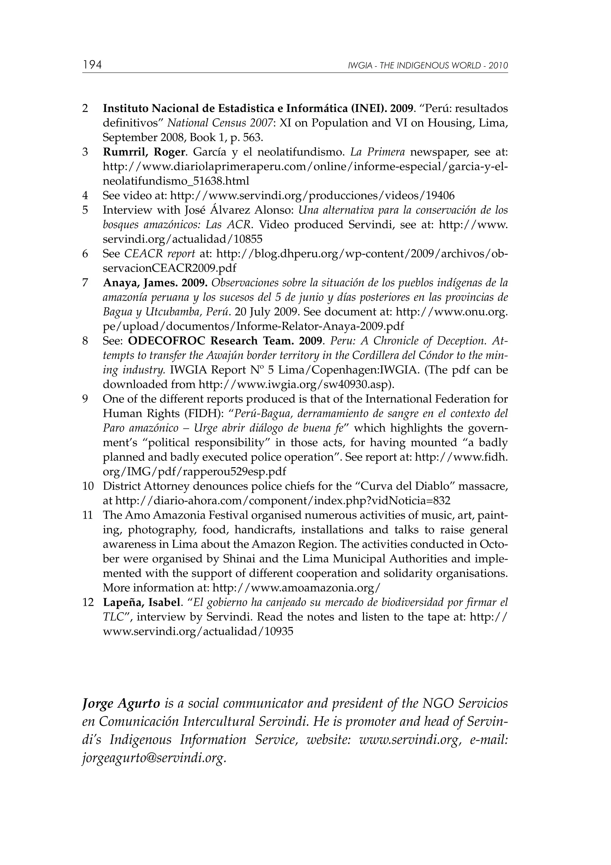 194

IWGIA - THE INDIGENOUS WORLD - 2010

2	

Instituto Nacional de Estadistica e Informática (INEI). 2009. “Perú: resultados
definitivos” National Census 2007: XI on Population and VI on Housing, Lima,
September 2008, Book 1, p. 563.
3	 Rumrril, Roger. García y el neolatifundismo. La Primera newspaper, see at:
http://www.diariolaprimeraperu.com/online/informe-especial/garcia-y-elneolatifundismo_51638.html
4	 See video at: http://www.servindi.org/producciones/videos/19406
5	 Interview with José Álvarez Alonso: Una alternativa para la conservación de los
bosques amazónicos: Las ACR. Video produced Servindi, see at: http://www.
servindi.org/actualidad/10855
6	 See CEACR report at: http://blog.dhperu.org/wp-content/2009/archivos/observacionCEACR2009.pdf
7	 Anaya, James. 2009. Observaciones sobre la situación de los pueblos indígenas de la
amazonía peruana y los sucesos del 5 de junio y días posteriores en las provincias de
Bagua y Utcubamba, Perú. 20 July 2009. See document at: http://www.onu.org.
pe/upload/documentos/Informe-Relator-Anaya-2009.pdf
8	 See: ODECOFROC Research Team. 2009. Peru: A Chronicle of Deception. Attempts to transfer the Awajún border territory in the Cordillera del Cóndor to the mining industry. IWGIA Report Nº 5 Lima/Copenhagen:IWGIA. (The pdf can be
downloaded from http://www.iwgia.org/sw40930.asp).
9	 One of the different reports produced is that of the International Federation for
Human Rights (FIDH): “Perú-Bagua, derramamiento de sangre en el contexto del
Paro amazónico – Urge abrir diálogo de buena fe” which highlights the government’s “political responsibility” in those acts, for having mounted “a badly
planned and badly executed police operation”. See report at: http://www.fidh.
org/IMG/pdf/rapperou529esp.pdf
10	 District Attorney denounces police chiefs for the “Curva del Diablo” massacre,
at http://diario-ahora.com/component/index.php?vidNoticia=832
11	 The Amo Amazonia Festival organised numerous activities of music, art, painting, photography, food, handicrafts, installations and talks to raise general
awareness in Lima about the Amazon Region. The activities conducted in October were organised by Shinai and the Lima Municipal Authorities and implemented with the support of different cooperation and solidarity organisations.
More information at: http://www.amoamazonia.org/
12	 Lapeña, Isabel. “El gobierno ha canjeado su mercado de biodiversidad por firmar el
TLC”, interview by Servindi. Read the notes and listen to the tape at: http://
www.servindi.org/actualidad/10935

Jorge Agurto is a social communicator and president of the NGO Servicios
en Comunicación Intercultural Servindi. He is promoter and head of Servindi’s Indigenous Information Service, website: www.servindi.org, e-mail:
jorgeagurto@servindi.org.

 
