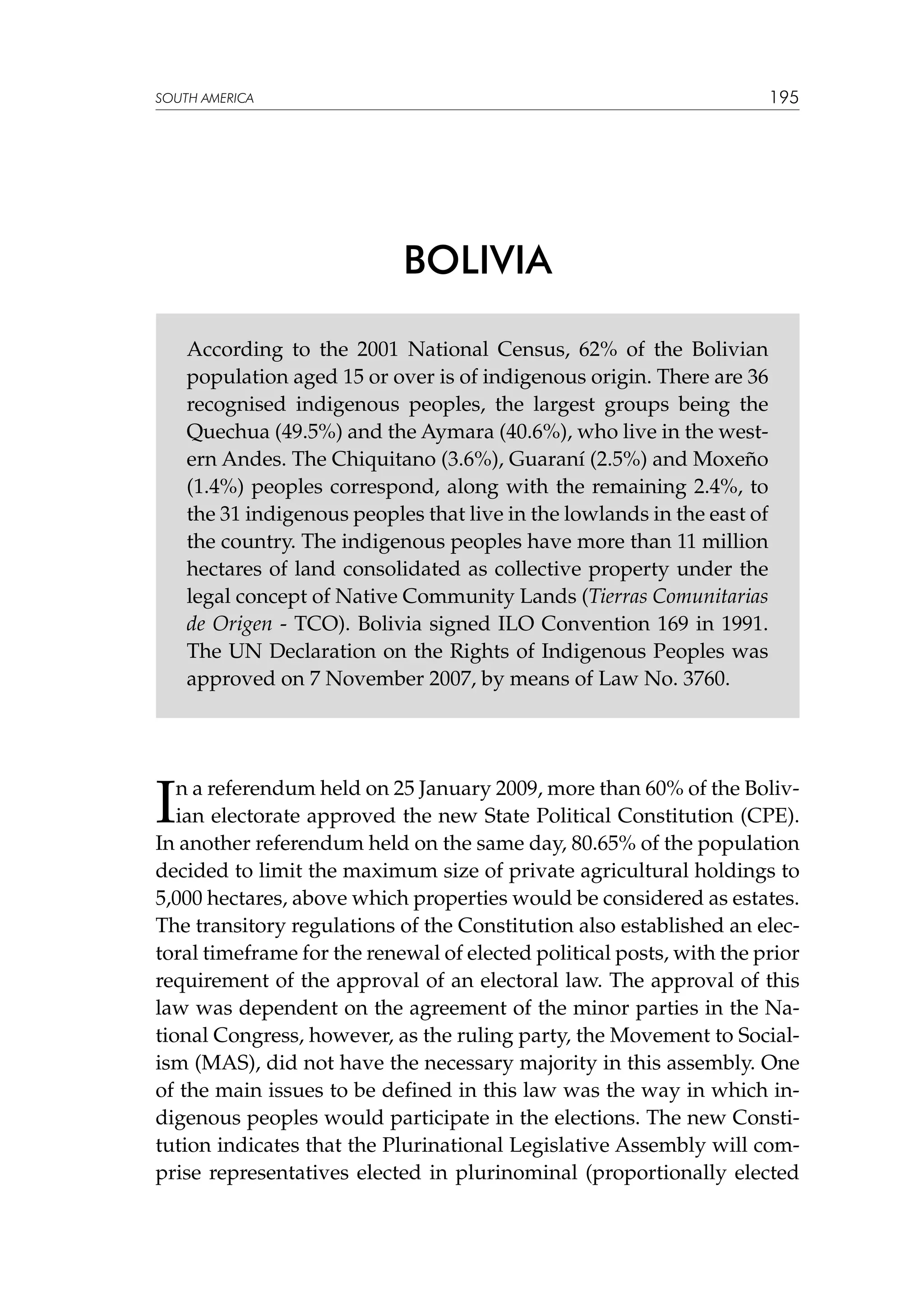 195

SOUTH AMERICA

BOLIVIA
According to the 2001 National Census, 62% of the Bolivian
population aged 15 or over is of indigenous origin. There are 36
recognised indigenous peoples, the largest groups being the
Quechua (49.5%) and the Aymara (40.6%), who live in the western Andes. The Chiquitano (3.6%), Guaraní (2.5%) and Moxeño
(1.4%) peoples correspond, along with the remaining 2.4%, to
the 31 indigenous peoples that live in the lowlands in the east of
the country. The indigenous peoples have more than 11 million
hectares of land consolidated as collective property under the
legal concept of Native Community Lands (Tierras Comunitarias
de Origen - TCO). Bolivia signed ILO Convention 169 in 1991.
The UN Declaration on the Rights of Indigenous Peoples was
approved on 7 November 2007, by means of Law No. 3760.

I

n a referendum held on 25 January 2009, more than 60% of the Bolivian electorate approved the new State Political Constitution (CPE).
In another referendum held on the same day, 80.65% of the population
decided to limit the maximum size of private agricultural holdings to
5,000 hectares, above which properties would be considered as estates.
The transitory regulations of the Constitution also established an electoral timeframe for the renewal of elected political posts, with the prior
requirement of the approval of an electoral law. The approval of this
law was dependent on the agreement of the minor parties in the National Congress, however, as the ruling party, the Movement to Socialism (MAS), did not have the necessary majority in this assembly. One
of the main issues to be defined in this law was the way in which indigenous peoples would participate in the elections. The new Constitution indicates that the Plurinational Legislative Assembly will comprise representatives elected in plurinominal (proportionally elected

 