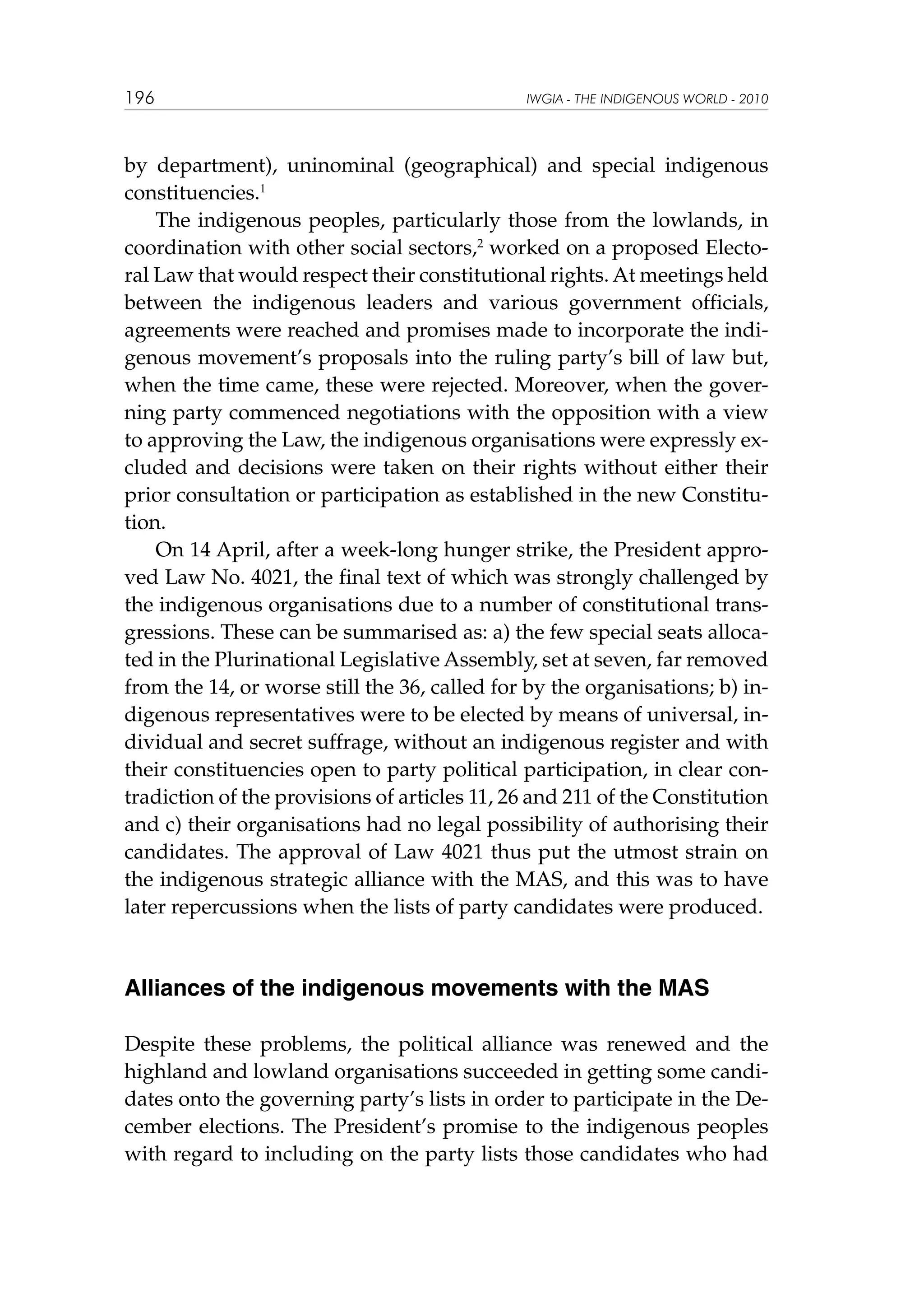 196

IWGIA - THE INDIGENOUS WORLD - 2010

by department), uninominal (geographical) and special indigenous
constituencies.1
The indigenous peoples, particularly those from the lowlands, in
coordination with other social sectors,2 worked on a proposed Electoral Law that would respect their constitutional rights. At meetings held
between the indigenous leaders and various government officials,
agreements were reached and promises made to incorporate the indigenous movement’s proposals into the ruling party’s bill of law but,
when the time came, these were rejected. Moreover, when the governing party commenced negotiations with the opposition with a view
to approving the Law, the indigenous organisations were expressly excluded and decisions were taken on their rights without either their
prior consultation or participation as established in the new Constitution.
On 14 April, after a week-long hunger strike, the President approved Law No. 4021, the final text of which was strongly challenged by
the indigenous organisations due to a number of constitutional transgressions. These can be summarised as: a) the few special seats allocated in the Plurinational Legislative Assembly, set at seven, far removed
from the 14, or worse still the 36, called for by the organisations; b) indigenous representatives were to be elected by means of universal, individual and secret suffrage, without an indigenous register and with
their constituencies open to party political participation, in clear contradiction of the provisions of articles 11, 26 and 211 of the Constitution
and c) their organisations had no legal possibility of authorising their
candidates. The approval of Law 4021 thus put the utmost strain on
the indigenous strategic alliance with the MAS, and this was to have
later repercussions when the lists of party candidates were produced.

Alliances of the indigenous movements with the MAS
Despite these problems, the political alliance was renewed and the
highland and lowland organisations succeeded in getting some candidates onto the governing party’s lists in order to participate in the December elections. The President’s promise to the indigenous peoples
with regard to including on the party lists those candidates who had

 
