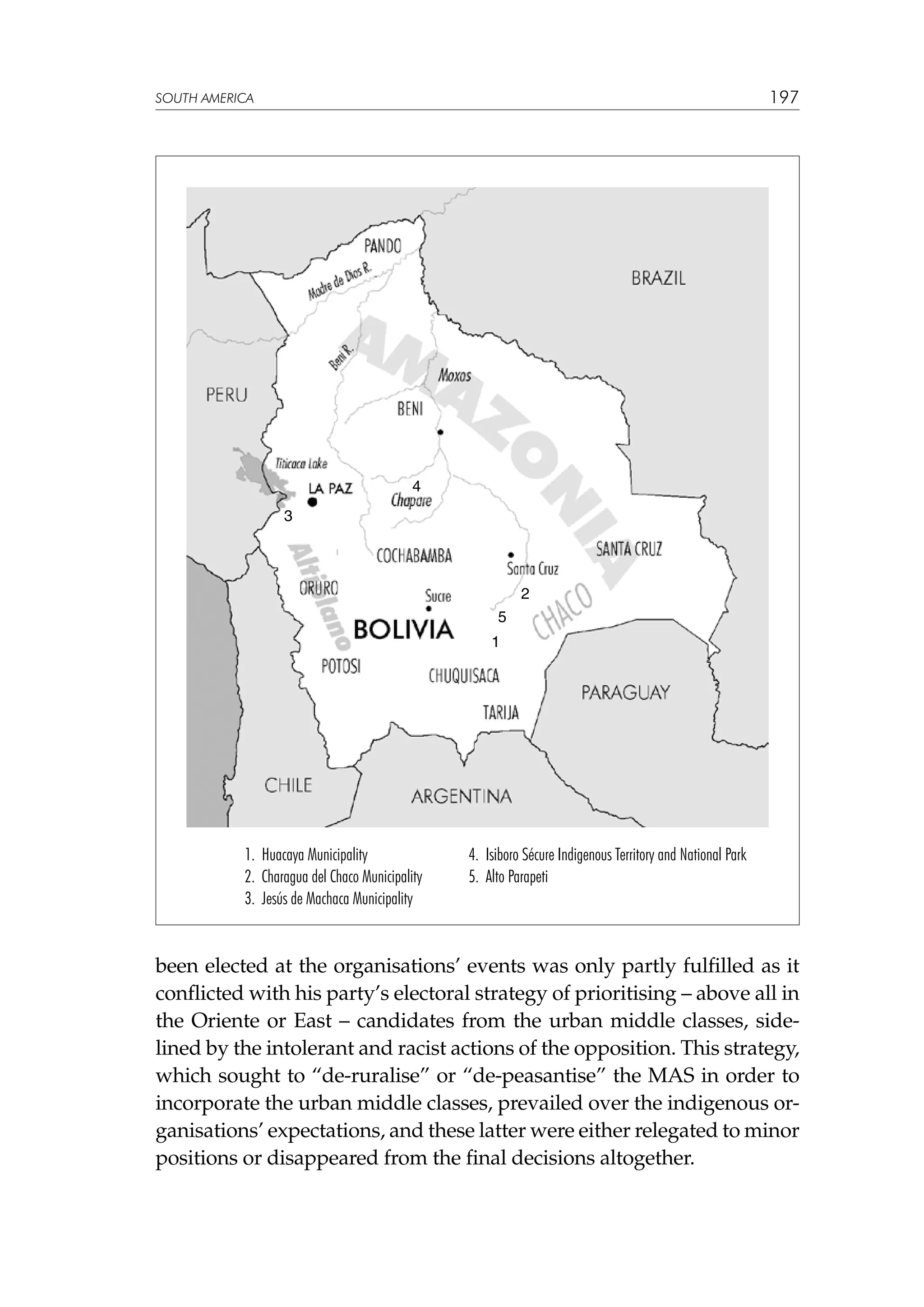197

SOUTH AMERICA

4
3

2
5
1

1. Huacaya Municipality
2. Charagua del Chaco Municipality
3. Jesús de Machaca Municipality

4. Isiboro Sécure Indigenous Territory and National Park
5. Alto Parapeti

been elected at the organisations’ events was only partly fulfilled as it
conflicted with his party’s electoral strategy of prioritising – above all in
the Oriente or East – candidates from the urban middle classes, sidelined by the intolerant and racist actions of the opposition. This strategy,
which sought to “de-ruralise” or “de-peasantise” the MAS in order to
incorporate the urban middle classes, prevailed over the indigenous organisations’ expectations, and these latter were either relegated to minor
positions or disappeared from the final decisions altogether.

 