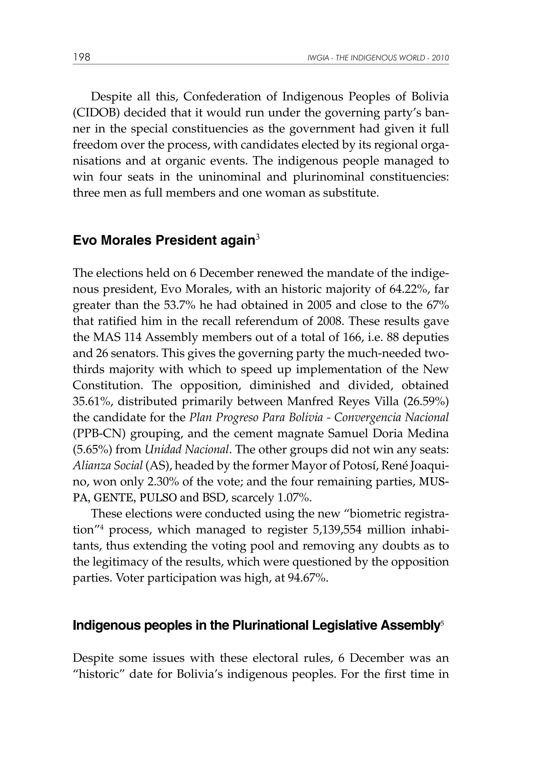 198

IWGIA - THE INDIGENOUS WORLD - 2010

Despite all this, Confederation of Indigenous Peoples of Bolivia
(CIDOB) decided that it would run under the governing party’s banner in the special constituencies as the government had given it full
freedom over the process, with candidates elected by its regional organisations and at organic events. The indigenous people managed to
win four seats in the uninominal and plurinominal constituencies:
three men as full members and one woman as substitute.

Evo Morales President again3
The elections held on 6 December renewed the mandate of the indigenous president, Evo Morales, with an historic majority of 64.22%, far
greater than the 53.7% he had obtained in 2005 and close to the 67%
that ratified him in the recall referendum of 2008. These results gave
the MAS 114 Assembly members out of a total of 166, i.e. 88 deputies
and 26 senators. This gives the governing party the much-needed twothirds majority with which to speed up implementation of the New
Constitution. The opposition, diminished and divided, obtained
35.61%, distributed primarily between Manfred Reyes Villa (26.59%)
the candidate for the Plan Progreso Para Bolivia - Convergencia Nacional
(PPB-CN) grouping, and the cement magnate Samuel Doria Medina
(5.65%) from Unidad Nacional. The other groups did not win any seats:
Alianza Social (AS), headed by the former Mayor of Potosí, René Joaquino, won only 2.30% of the vote; and the four remaining parties, MUSPA, GENTE, PULSO and BSD, scarcely 1.07%.
These elections were conducted using the new “biometric registration”4 process, which managed to register 5,139,554 million inhabitants, thus extending the voting pool and removing any doubts as to
the legitimacy of the results, which were questioned by the opposition
parties. Voter participation was high, at 94.67%.

Indigenous peoples in the Plurinational Legislative Assembly5
Despite some issues with these electoral rules, 6 December was an
“historic” date for Bolivia’s indigenous peoples. For the first time in

 