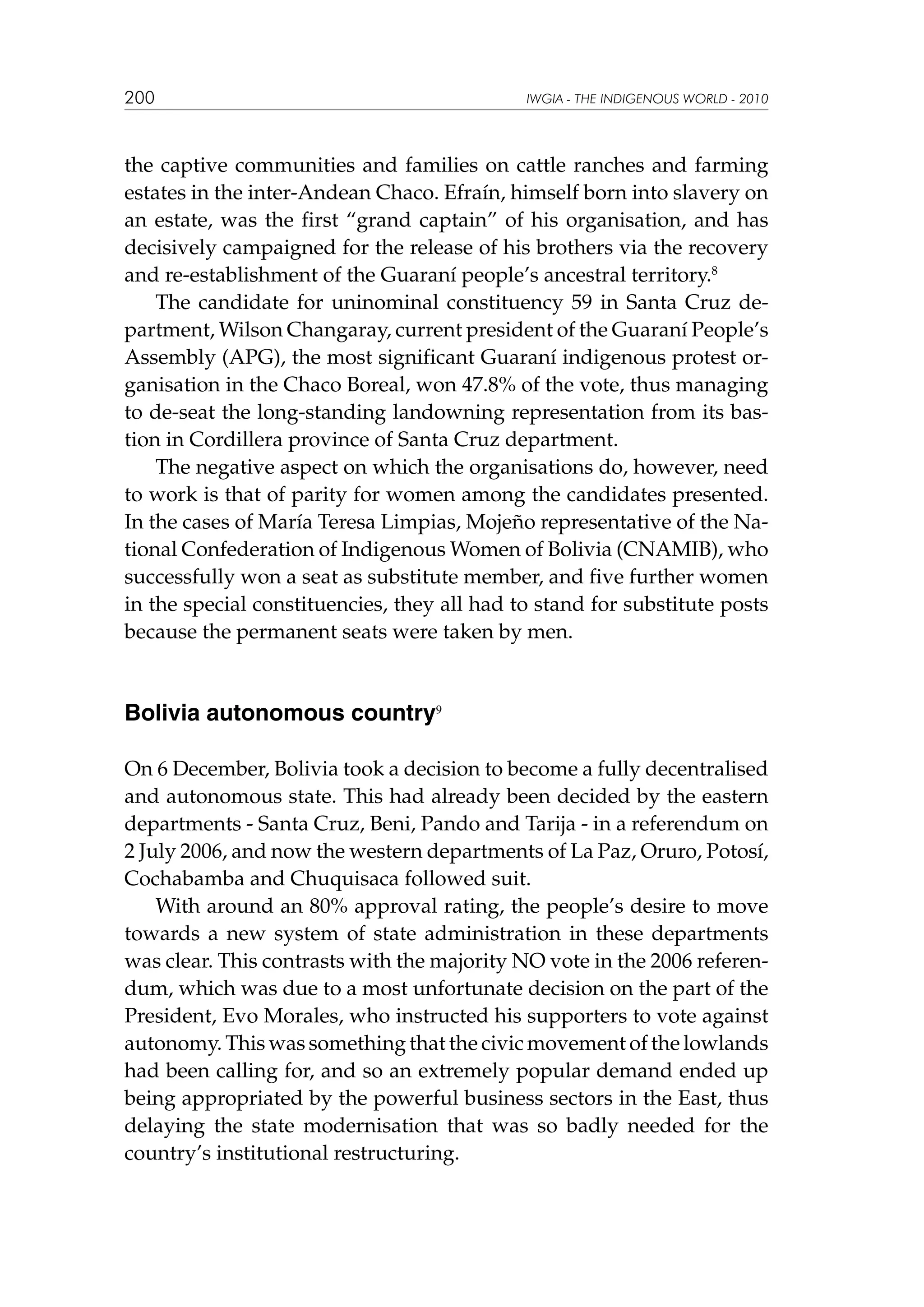 200

IWGIA - THE INDIGENOUS WORLD - 2010

the captive communities and families on cattle ranches and farming
estates in the inter-Andean Chaco. Efraín, himself born into slavery on
an estate, was the first “grand captain” of his organisation, and has
decisively campaigned for the release of his brothers via the recovery
and re-establishment of the Guaraní people’s ancestral territory.8
The candidate for uninominal constituency 59 in Santa Cruz department, Wilson Changaray, current president of the Guaraní People’s
Assembly (APG), the most significant Guaraní indigenous protest organisation in the Chaco Boreal, won 47.8% of the vote, thus managing
to de-seat the long-standing landowning representation from its bastion in Cordillera province of Santa Cruz department.
The negative aspect on which the organisations do, however, need
to work is that of parity for women among the candidates presented.
In the cases of María Teresa Limpias, Mojeño representative of the National Confederation of Indigenous Women of Bolivia (CNAMIB), who
successfully won a seat as substitute member, and five further women
in the special constituencies, they all had to stand for substitute posts
because the permanent seats were taken by men.

Bolivia autonomous country9
On 6 December, Bolivia took a decision to become a fully decentralised
and autonomous state. This had already been decided by the eastern
departments - Santa Cruz, Beni, Pando and Tarija - in a referendum on
2 July 2006, and now the western departments of La Paz, Oruro, Potosí,
Cochabamba and Chuquisaca followed suit.
With around an 80% approval rating, the people’s desire to move
towards a new system of state administration in these departments
was clear. This contrasts with the majority NO vote in the 2006 referendum, which was due to a most unfortunate decision on the part of the
President, Evo Morales, who instructed his supporters to vote against
autonomy. This was something that the civic movement of the lowlands
had been calling for, and so an extremely popular demand ended up
being appropriated by the powerful business sectors in the East, thus
delaying the state modernisation that was so badly needed for the
country’s institutional restructuring.

 