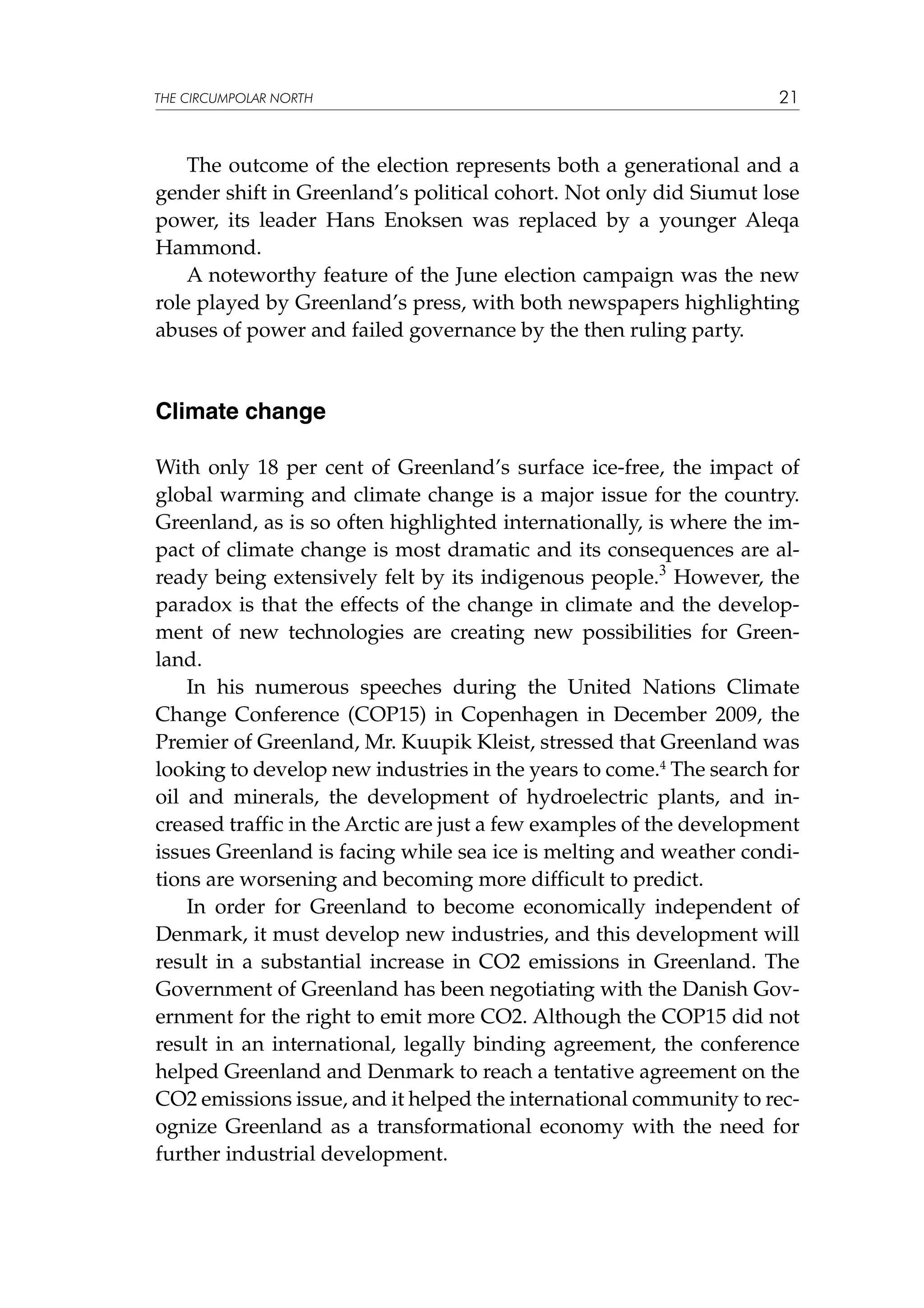 THE CIRCUMPOLAR NORTH

21

The outcome of the election represents both a generational and a
gender shift in Greenland’s political cohort. Not only did Siumut lose
power, its leader Hans Enoksen was replaced by a younger Aleqa
Hammond.
A noteworthy feature of the June election campaign was the new
role played by Greenland’s press, with both newspapers highlighting
abuses of power and failed governance by the then ruling party.

Climate change
With only 18 per cent of Greenland’s surface ice-free, the impact of
global warming and climate change is a major issue for the country.
Greenland, as is so often highlighted internationally, is where the impact of climate change is most dramatic and its consequences are already being extensively felt by its indigenous people.3 However, the
paradox is that the effects of the change in climate and the development of new technologies are creating new possibilities for Greenland.
In his numerous speeches during the United Nations Climate
Change Conference (COP15) in Copenhagen in December 2009, the
Premier of Greenland, Mr. Kuupik Kleist, stressed that Greenland was
looking to develop new industries in the years to come.4 The search for
oil and minerals, the development of hydroelectric plants, and increased traffic in the Arctic are just a few examples of the development
issues Greenland is facing while sea ice is melting and weather conditions are worsening and becoming more difficult to predict.
In order for Greenland to become economically independent of
Denmark, it must develop new industries, and this development will
result in a substantial increase in CO2 emissions in Greenland. The
Government of Greenland has been negotiating with the Danish Government for the right to emit more CO2. Although the COP15 did not
result in an international, legally binding agreement, the conference
helped Greenland and Denmark to reach a tentative agreement on the
CO2 emissions issue, and it helped the international community to recognize Greenland as a transformational economy with the need for
further industrial development.

 