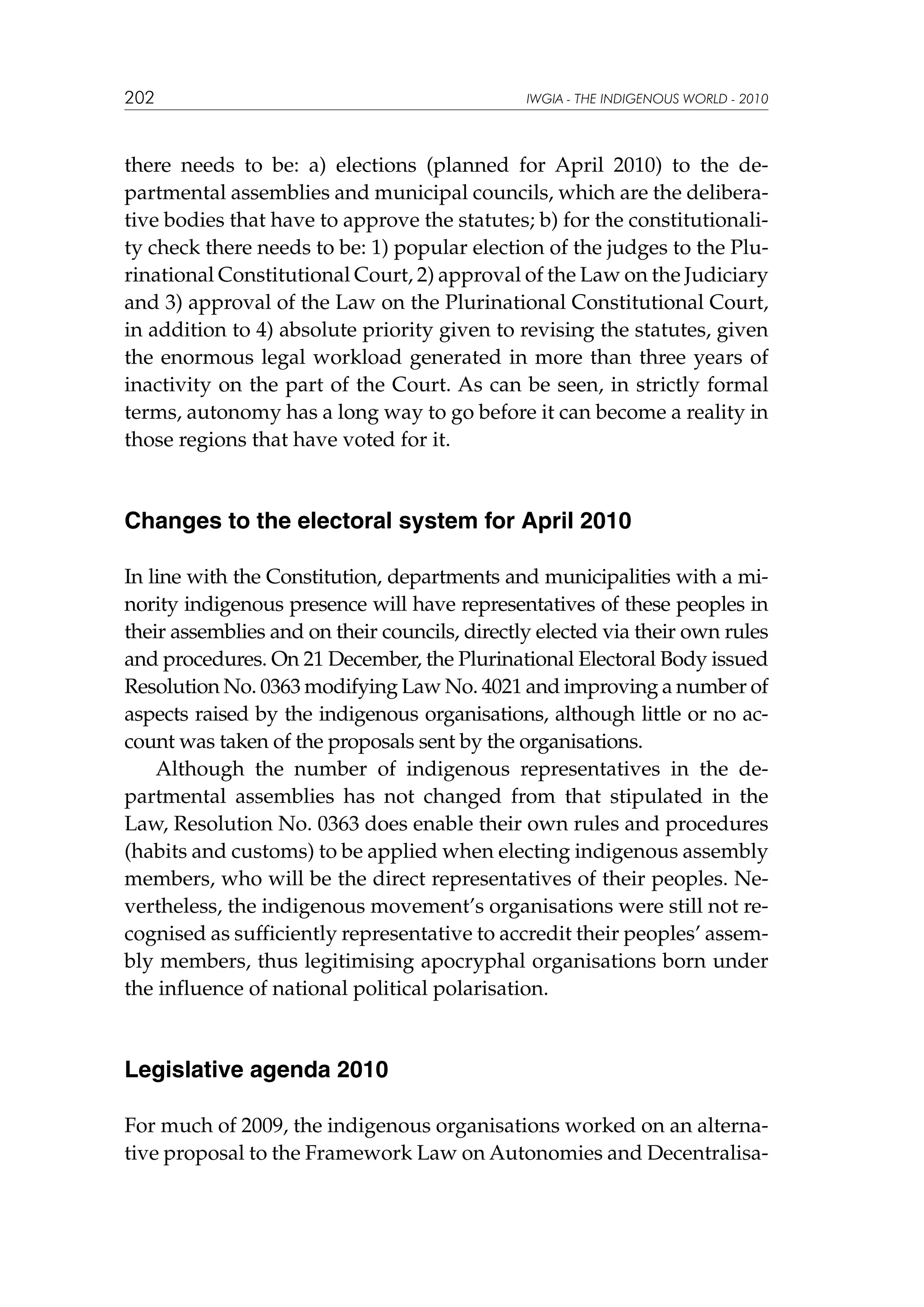 202

IWGIA - THE INDIGENOUS WORLD - 2010

there needs to be: a) elections (planned for April 2010) to the departmental assemblies and municipal councils, which are the deliberative bodies that have to approve the statutes; b) for the constitutionality check there needs to be: 1) popular election of the judges to the Plurinational Constitutional Court, 2) approval of the Law on the Judiciary
and 3) approval of the Law on the Plurinational Constitutional Court,
in addition to 4) absolute priority given to revising the statutes, given
the enormous legal workload generated in more than three years of
inactivity on the part of the Court. As can be seen, in strictly formal
terms, autonomy has a long way to go before it can become a reality in
those regions that have voted for it.

Changes to the electoral system for April 2010
In line with the Constitution, departments and municipalities with a minority indigenous presence will have representatives of these peoples in
their assemblies and on their councils, directly elected via their own rules
and procedures. On 21 December, the Plurinational Electoral Body issued
Resolution No. 0363 modifying Law No. 4021 and improving a number of
aspects raised by the indigenous organisations, although little or no account was taken of the proposals sent by the organisations.
Although the number of indigenous representatives in the departmental assemblies has not changed from that stipulated in the
Law, Resolution No. 0363 does enable their own rules and procedures
(habits and customs) to be applied when electing indigenous assembly
members, who will be the direct representatives of their peoples. Nevertheless, the indigenous movement’s organisations were still not recognised as sufficiently representative to accredit their peoples’ assembly members, thus legitimising apocryphal organisations born under
the influence of national political polarisation.

Legislative agenda 2010
For much of 2009, the indigenous organisations worked on an alternative proposal to the Framework Law on Autonomies and Decentralisa-

 