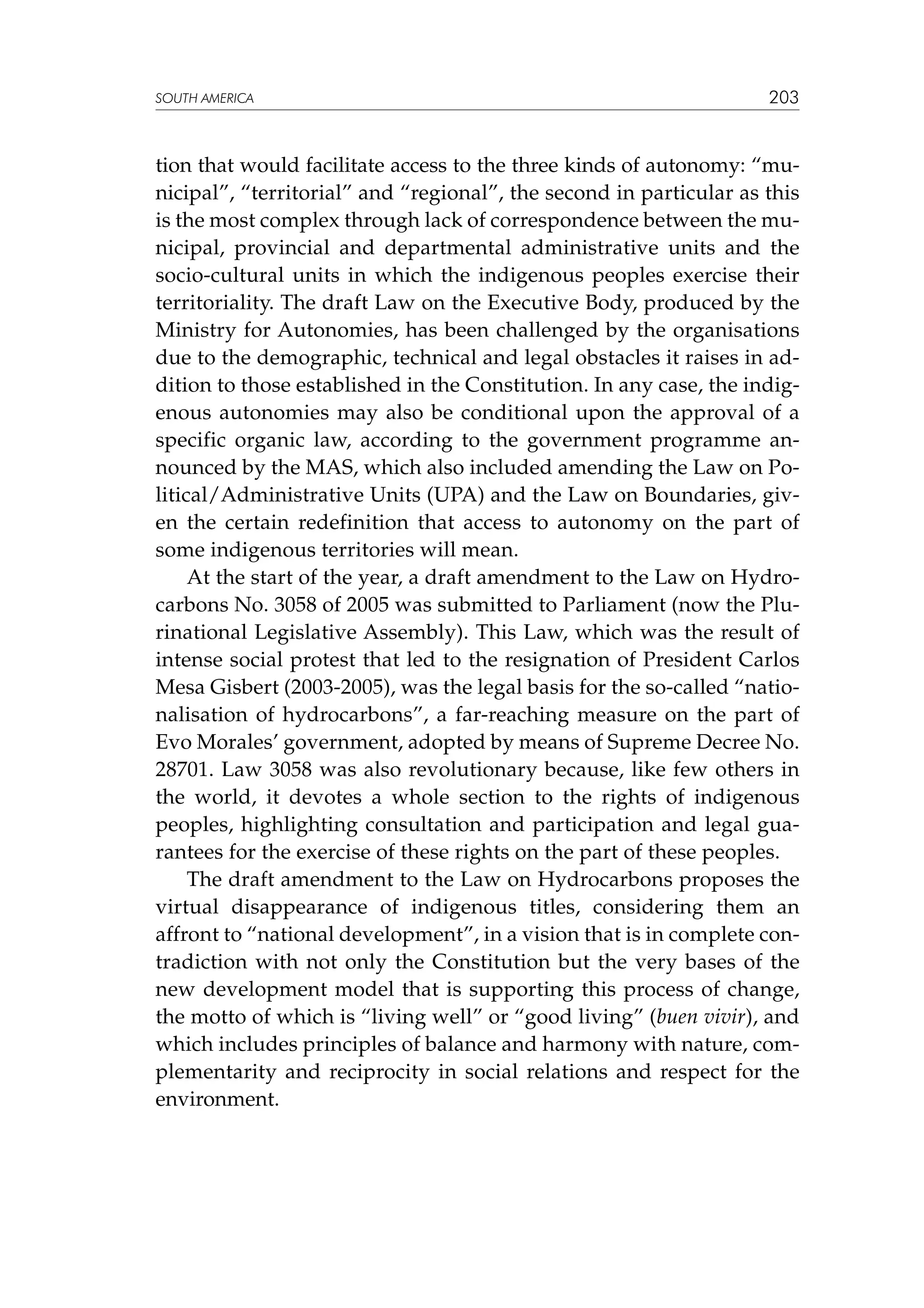 SOUTH AMERICA

203

tion that would facilitate access to the three kinds of autonomy: “municipal”, “territorial” and “regional”, the second in particular as this
is the most complex through lack of correspondence between the municipal, provincial and departmental administrative units and the
socio-cultural units in which the indigenous peoples exercise their
territoriality. The draft Law on the Executive Body, produced by the
Ministry for Autonomies, has been challenged by the organisations
due to the demographic, technical and legal obstacles it raises in addition to those established in the Constitution. In any case, the indigenous autonomies may also be conditional upon the approval of a
specific organic law, according to the government programme announced by the MAS, which also included amending the Law on Political/Administrative Units (UPA) and the Law on Boundaries, given the certain redefinition that access to autonomy on the part of
some indigenous territories will mean.
At the start of the year, a draft amendment to the Law on Hydrocarbons No. 3058 of 2005 was submitted to Parliament (now the Plurinational Legislative Assembly). This Law, which was the result of
intense social protest that led to the resignation of President Carlos
Mesa Gisbert (2003-2005), was the legal basis for the so-called “nationalisation of hydrocarbons”, a far-reaching measure on the part of
Evo Morales’ government, adopted by means of Supreme Decree No.
28701. Law 3058 was also revolutionary because, like few others in
the world, it devotes a whole section to the rights of indigenous
peoples, highlighting consultation and participation and legal guarantees for the exercise of these rights on the part of these peoples.
The draft amendment to the Law on Hydrocarbons proposes the
virtual disappearance of indigenous titles, considering them an
affront to “national development”, in a vision that is in complete contradiction with not only the Constitution but the very bases of the
new development model that is supporting this process of change,
the motto of which is “living well” or “good living” (buen vivir), and
which includes principles of balance and harmony with nature, complementarity and reciprocity in social relations and respect for the
environment.

 