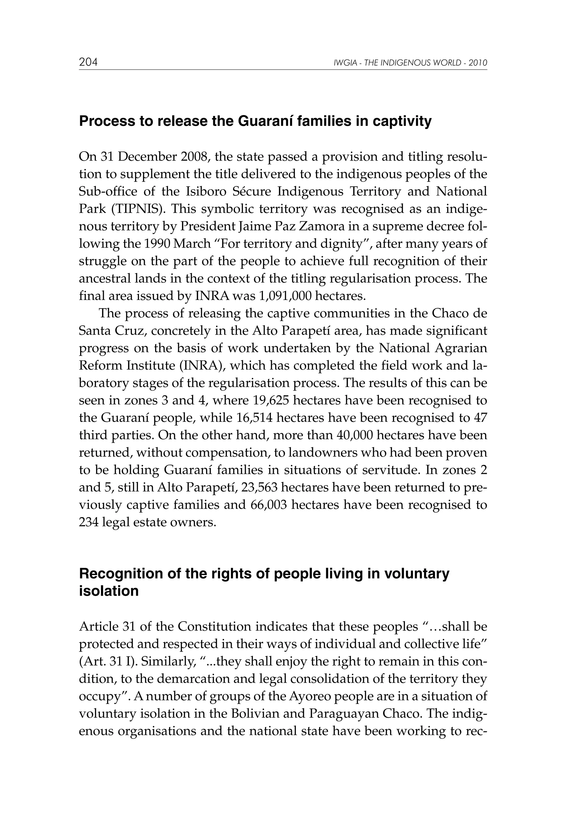 204

IWGIA - THE INDIGENOUS WORLD - 2010

Process to release the Guaraní families in captivity
On 31 December 2008, the state passed a provision and titling resolution to supplement the title delivered to the indigenous peoples of the
Sub-office of the Isiboro Sécure Indigenous Territory and National
Park (TIPNIS). This symbolic territory was recognised as an indigenous territory by President Jaime Paz Zamora in a supreme decree following the 1990 March “For territory and dignity”, after many years of
struggle on the part of the people to achieve full recognition of their
ancestral lands in the context of the titling regularisation process. The
final area issued by INRA was 1,091,000 hectares.
The process of releasing the captive communities in the Chaco de
Santa Cruz, concretely in the Alto Parapetí area, has made significant
progress on the basis of work undertaken by the National Agrarian
Reform Institute (INRA), which has completed the field work and laboratory stages of the regularisation process. The results of this can be
seen in zones 3 and 4, where 19,625 hectares have been recognised to
the Guaraní people, while 16,514 hectares have been recognised to 47
third parties. On the other hand, more than 40,000 hectares have been
returned, without compensation, to landowners who had been proven
to be holding Guaraní families in situations of servitude. In zones 2
and 5, still in Alto Parapetí, 23,563 hectares have been returned to previously captive families and 66,003 hectares have been recognised to
234 legal estate owners.

Recognition of the rights of people living in voluntary
isolation
Article 31 of the Constitution indicates that these peoples “…shall be
protected and respected in their ways of individual and collective life”
(Art. 31 I). Similarly, “...they shall enjoy the right to remain in this condition, to the demarcation and legal consolidation of the territory they
occupy”. A number of groups of the Ayoreo people are in a situation of
voluntary isolation in the Bolivian and Paraguayan Chaco. The indigenous organisations and the national state have been working to rec-

 