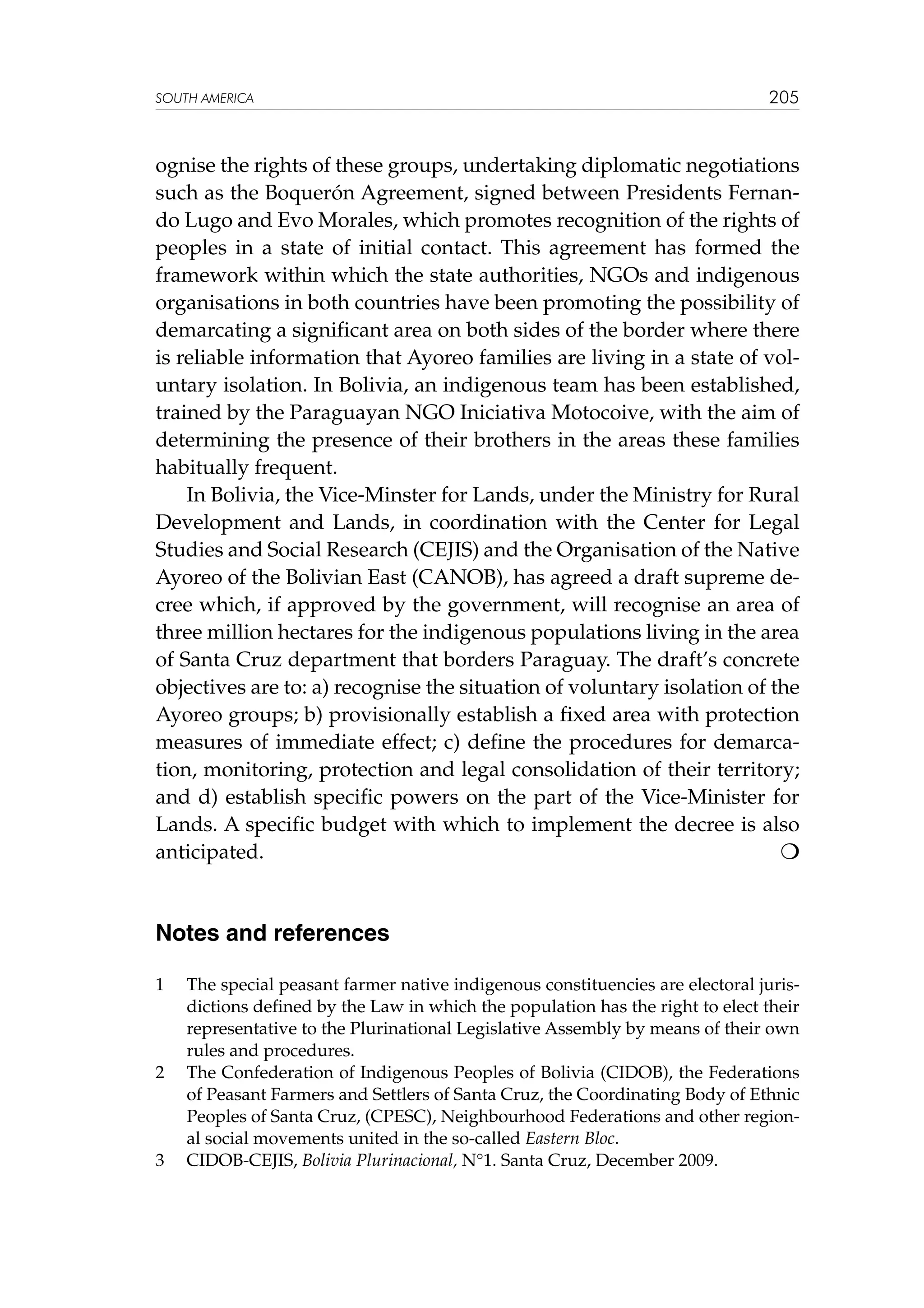 SOUTH AMERICA

205

ognise the rights of these groups, undertaking diplomatic negotiations
such as the Boquerón Agreement, signed between Presidents Fernando Lugo and Evo Morales, which promotes recognition of the rights of
peoples in a state of initial contact. This agreement has formed the
framework within which the state authorities, NGOs and indigenous
organisations in both countries have been promoting the possibility of
demarcating a significant area on both sides of the border where there
is reliable information that Ayoreo families are living in a state of voluntary isolation. In Bolivia, an indigenous team has been established,
trained by the Paraguayan NGO Iniciativa Motocoive, with the aim of
determining the presence of their brothers in the areas these families
habitually frequent.
In Bolivia, the Vice-Minster for Lands, under the Ministry for Rural
Development and Lands, in coordination with the Center for Legal
Studies and Social Research (CEJIS) and the Organisation of the Native
Ayoreo of the Bolivian East (CANOB), has agreed a draft supreme decree which, if approved by the government, will recognise an area of
three million hectares for the indigenous populations living in the area
of Santa Cruz department that borders Paraguay. The draft’s concrete
objectives are to: a) recognise the situation of voluntary isolation of the
Ayoreo groups; b) provisionally establish a fixed area with protection
measures of immediate effect; c) define the procedures for demarcation, monitoring, protection and legal consolidation of their territory;
and d) establish specific powers on the part of the Vice-Minister for
Lands. A specific budget with which to implement the decree is also
anticipated. 						


Notes and references
1	

2	

3	

The special peasant farmer native indigenous constituencies are electoral jurisdictions defined by the Law in which the population has the right to elect their
representative to the Plurinational Legislative Assembly by means of their own
rules and procedures.
The Confederation of Indigenous Peoples of Bolivia (CIDOB), the Federations
of Peasant Farmers and Settlers of Santa Cruz, the Coordinating Body of Ethnic
Peoples of Santa Cruz, (CPESC), Neighbourhood Federations and other regional social movements united in the so-called Eastern Bloc.
CIDOB-CEJIS, Bolivia Plurinacional, N°1. Santa Cruz, December 2009.

 