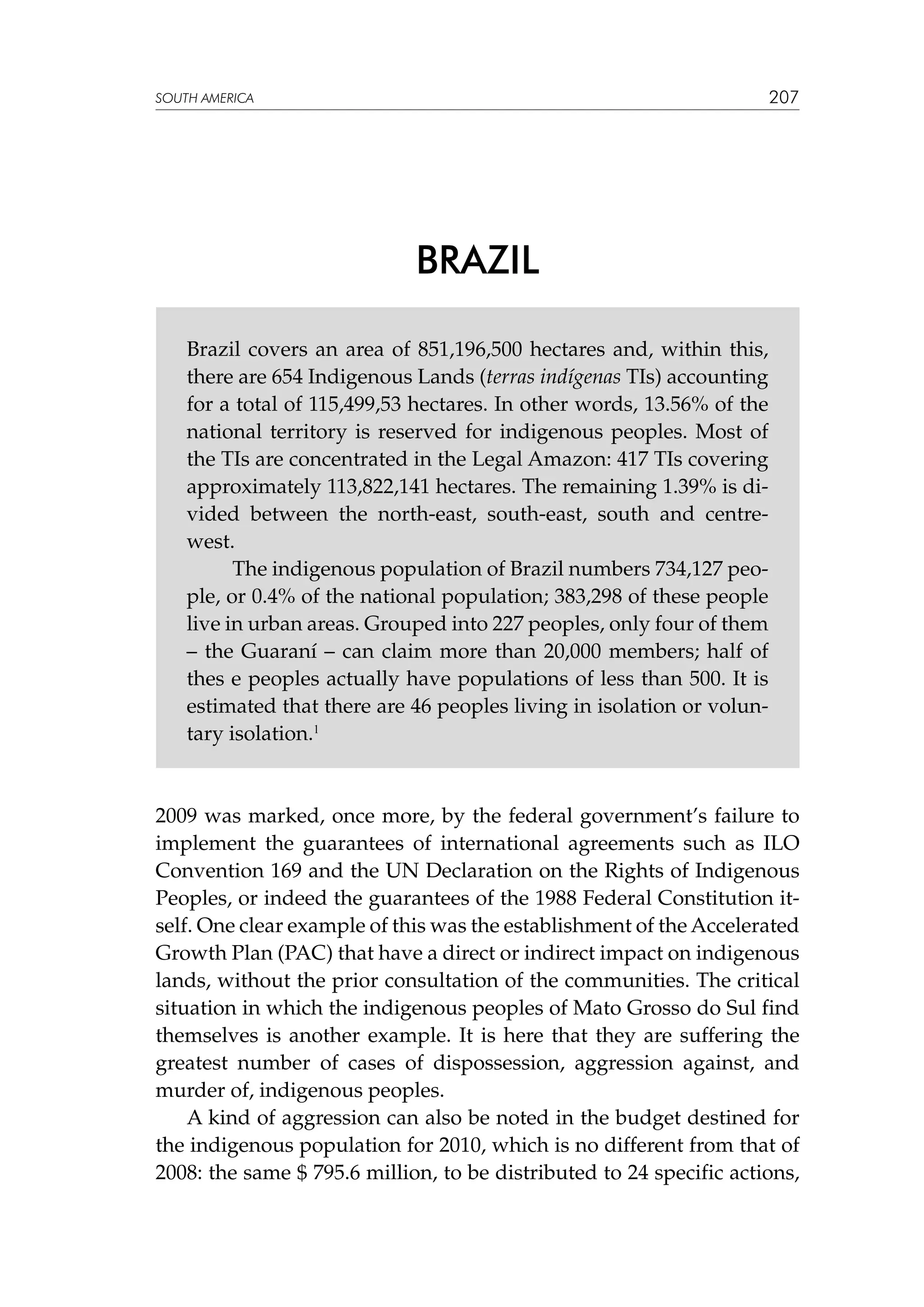207

SOUTH AMERICA

BRAZIL
Brazil covers an area of 851,196,500 hectares and, within this,
there are 654 Indigenous Lands (terras indígenas TIs) accounting
for a total of 115,499,53 hectares. In other words, 13.56% of the
national territory is reserved for indigenous peoples. Most of
the TIs are concentrated in the Legal Amazon: 417 TIs covering
approximately 113,822,141 hectares. The remaining 1.39% is divided between the north-east, south-east, south and centrewest.
	
The indigenous population of Brazil numbers 734,127 people, or 0.4% of the national population; 383,298 of these people
live in urban areas. Grouped into 227 peoples, only four of them
– the Guaraní – can claim more than 20,000 members; half of
thes e peoples actually have populations of less than 500. It is
estimated that there are 46 peoples living in isolation or voluntary isolation.1

2009 was marked, once more, by the federal government’s failure to
implement the guarantees of international agreements such as ILO
Convention 169 and the UN Declaration on the Rights of Indigenous
Peoples, or indeed the guarantees of the 1988 Federal Constitution itself. One clear example of this was the establishment of the Accelerated
Growth Plan (PAC) that have a direct or indirect impact on indigenous
lands, without the prior consultation of the communities. The critical
situation in which the indigenous peoples of Mato Grosso do Sul find
themselves is another example. It is here that they are suffering the
greatest number of cases of dispossession, aggression against, and
murder of, indigenous peoples.
A kind of aggression can also be noted in the budget destined for
the indigenous population for 2010, which is no different from that of
2008: the same $ 795.6 million, to be distributed to 24 specific actions,

 