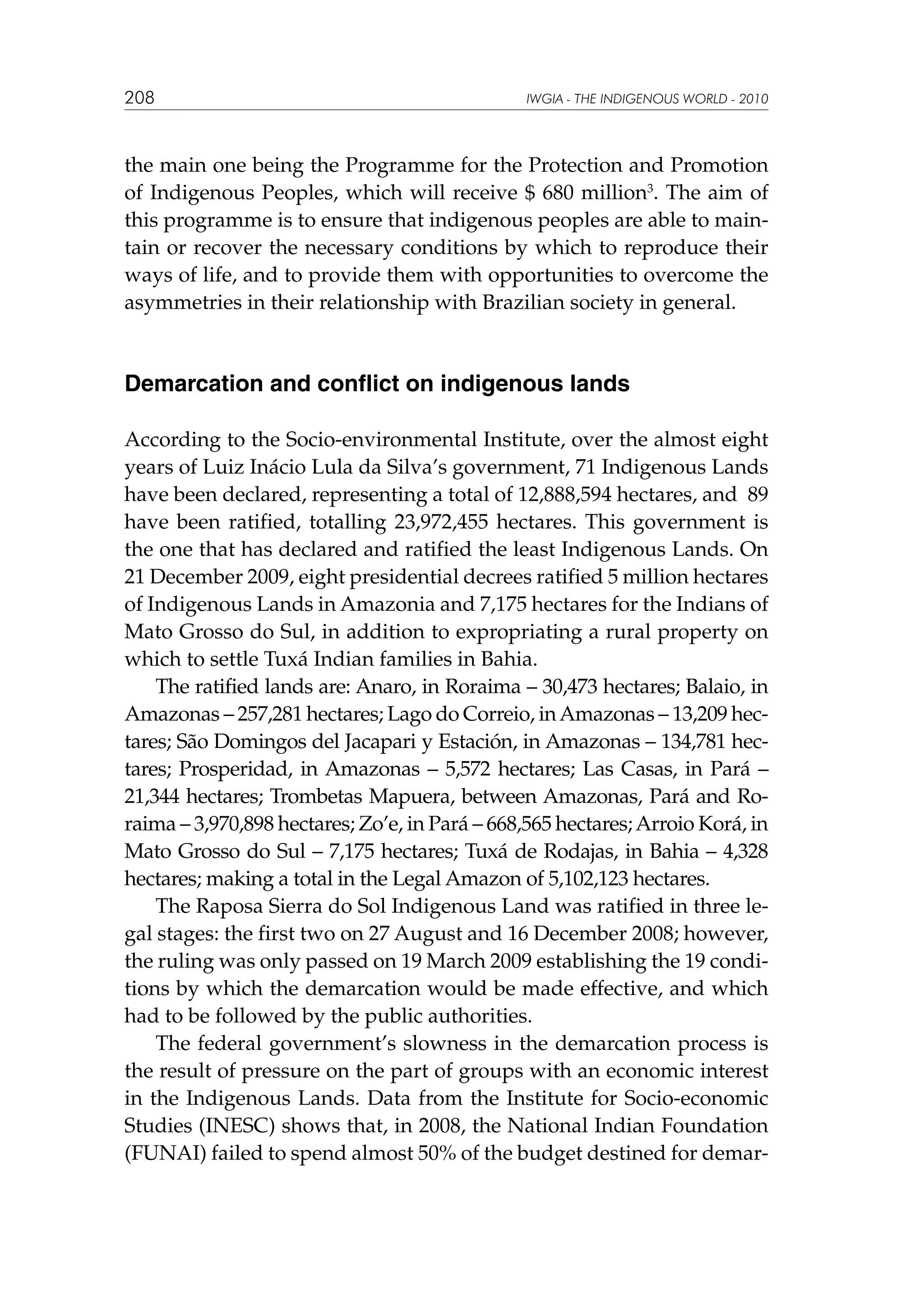 208

IWGIA - THE INDIGENOUS WORLD - 2010

the main one being the Programme for the Protection and Promotion
of Indigenous Peoples, which will receive $ 680 million3. The aim of
this programme is to ensure that indigenous peoples are able to maintain or recover the necessary conditions by which to reproduce their
ways of life, and to provide them with opportunities to overcome the
asymmetries in their relationship with Brazilian society in general.

Demarcation and conflict on indigenous lands
According to the Socio-environmental Institute, over the almost eight
years of Luiz Inácio Lula da Silva’s government, 71 Indigenous Lands
have been declared, representing a total of 12,888,594 hectares, and 89
have been ratified, totalling 23,972,455 hectares. This government is
the one that has declared and ratified the least Indigenous Lands. On
21 December 2009, eight presidential decrees ratified 5 million hectares
of Indigenous Lands in Amazonia and 7,175 hectares for the Indians of
Mato Grosso do Sul, in addition to expropriating a rural property on
which to settle Tuxá Indian families in Bahia.
The ratified lands are: Anaro, in Roraima – 30,473 hectares; Balaio, in
Amazonas – 257,281 hectares; Lago do Correio, in Amazonas – 13,209 hectares; São Domingos del Jacapari y Estación, in Amazonas – 134,781 hectares; Prosperidad, in Amazonas – 5,572 hectares; Las Casas, in Pará –
21,344 hectares; Trombetas Mapuera, between Amazonas, Pará and Roraima – 3,970,898 hectares; Zo’e, in Pará – 668,565 hectares; Arroio Korá, in
Mato Grosso do Sul – 7,175 hectares; Tuxá de Rodajas, in Bahia – 4,328
hectares; making a total in the Legal Amazon of 5,102,123 hectares.
The Raposa Sierra do Sol Indigenous Land was ratified in three legal stages: the first two on 27 August and 16 December 2008; however,
the ruling was only passed on 19 March 2009 establishing the 19 conditions by which the demarcation would be made effective, and which
had to be followed by the public authorities.
The federal government’s slowness in the demarcation process is
the result of pressure on the part of groups with an economic interest
in the Indigenous Lands. Data from the Institute for Socio-economic
Studies (INESC) shows that, in 2008, the National Indian Foundation
(FUNAI) failed to spend almost 50% of the budget destined for demar-

 
