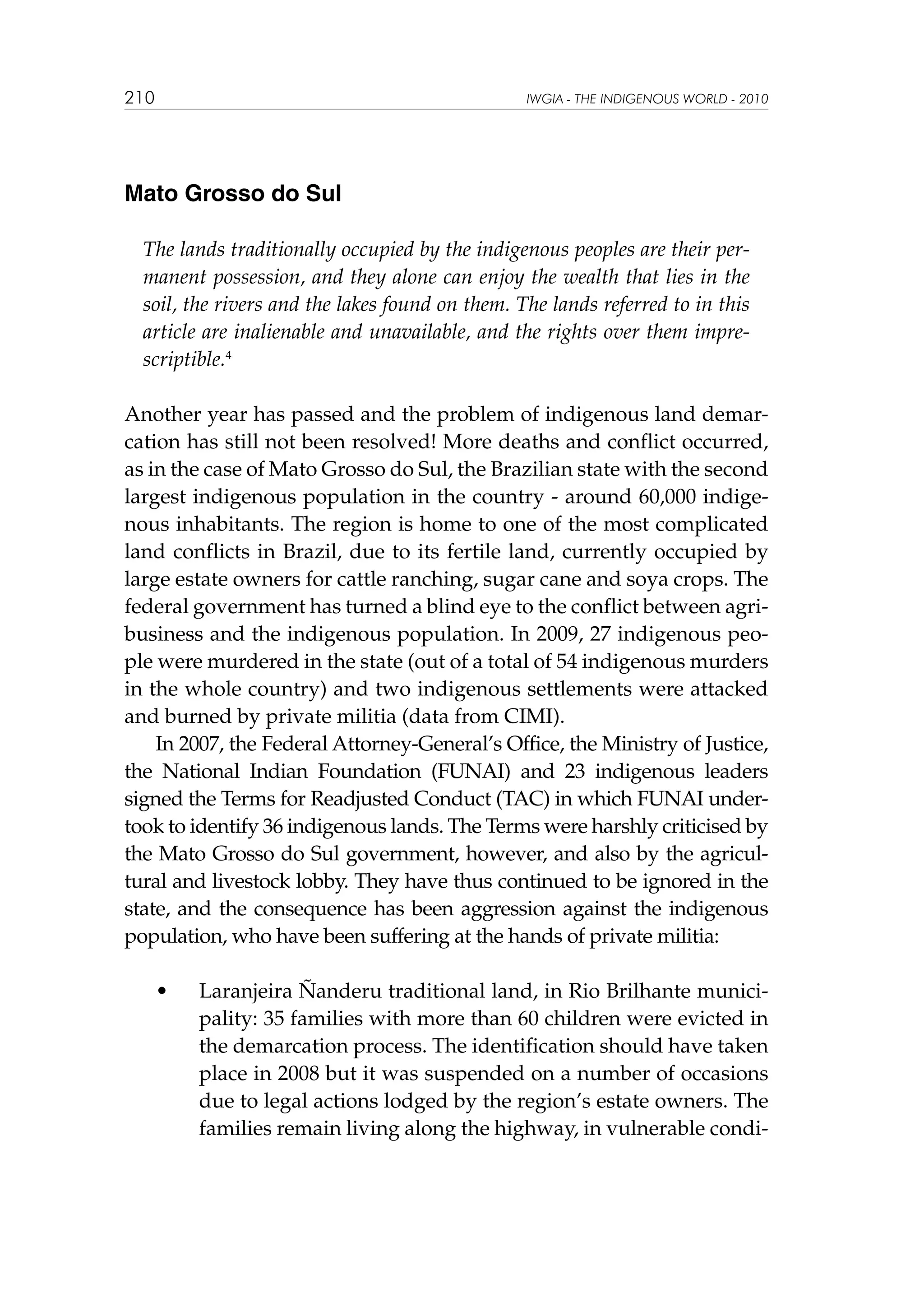 210

IWGIA - THE INDIGENOUS WORLD - 2010

Mato Grosso do Sul
The lands traditionally occupied by the indigenous peoples are their permanent possession, and they alone can enjoy the wealth that lies in the
soil, the rivers and the lakes found on them. The lands referred to in this
article are inalienable and unavailable, and the rights over them imprescriptible.4
Another year has passed and the problem of indigenous land demarcation has still not been resolved! More deaths and conflict occurred,
as in the case of Mato Grosso do Sul, the Brazilian state with the second
largest indigenous population in the country - around 60,000 indigenous inhabitants. The region is home to one of the most complicated
land conflicts in Brazil, due to its fertile land, currently occupied by
large estate owners for cattle ranching, sugar cane and soya crops. The
federal government has turned a blind eye to the conflict between agribusiness and the indigenous population. In 2009, 27 indigenous people were murdered in the state (out of a total of 54 indigenous murders
in the whole country) and two indigenous settlements were attacked
and burned by private militia (data from CIMI).
In 2007, the Federal Attorney-General’s Office, the Ministry of Justice,
the National Indian Foundation (FUNAI) and 23 indigenous leaders
signed the Terms for Readjusted Conduct (TAC) in which FUNAI undertook to identify 36 indigenous lands. The Terms were harshly criticised by
the Mato Grosso do Sul government, however, and also by the agricultural and livestock lobby. They have thus continued to be ignored in the
state, and the consequence has been aggression against the indigenous
population, who have been suffering at the hands of private militia:
	

•	

Laranjeira Ñanderu traditional land, in Rio Brilhante municipality: 35 families with more than 60 children were evicted in
the demarcation process. The identification should have taken
place in 2008 but it was suspended on a number of occasions
due to legal actions lodged by the region’s estate owners. The
families remain living along the highway, in vulnerable condi-

 