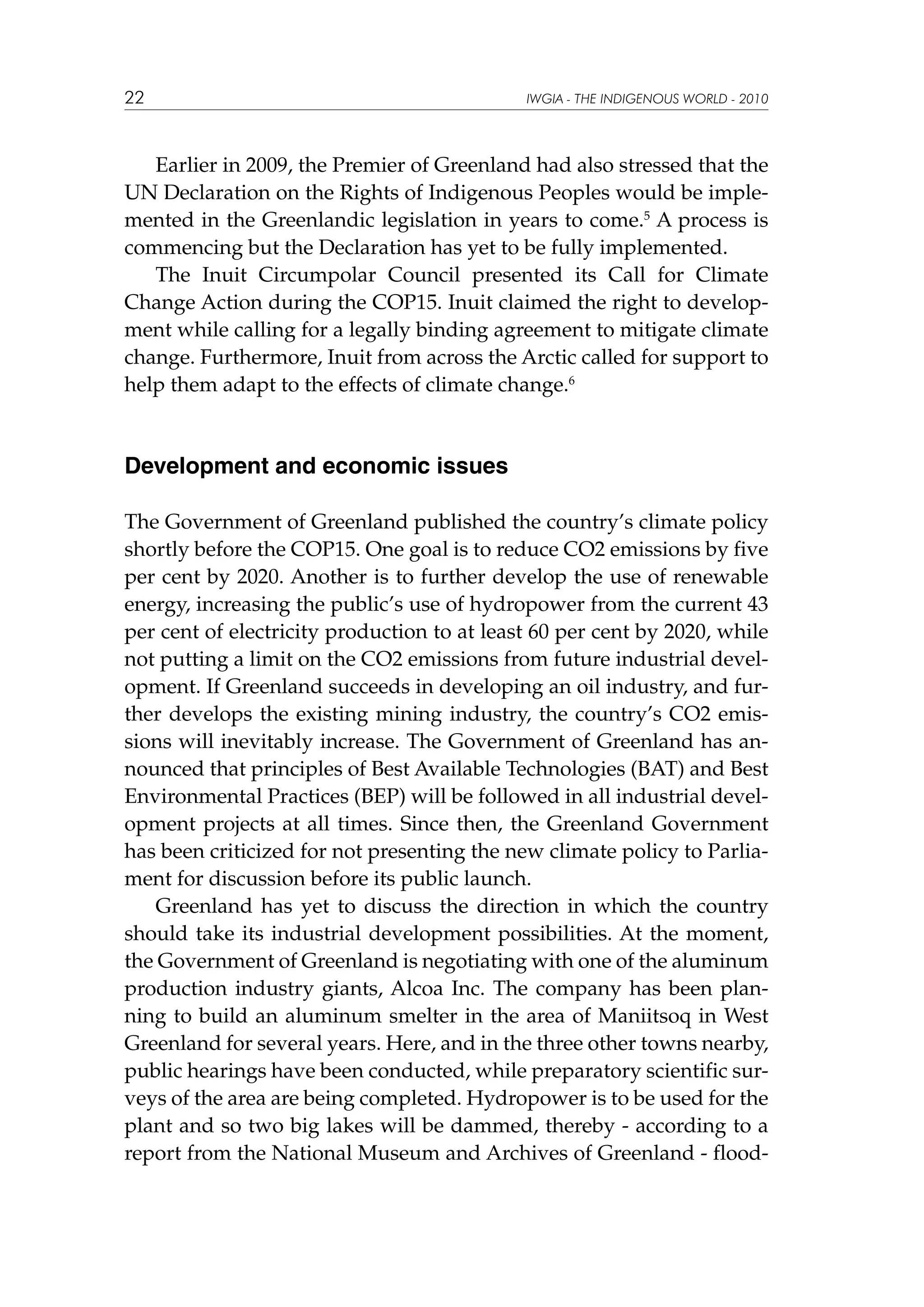 22

IWGIA - THE INDIGENOUS WORLD - 2010

Earlier in 2009, the Premier of Greenland had also stressed that the
UN Declaration on the Rights of Indigenous Peoples would be implemented in the Greenlandic legislation in years to come.5 A process is
commencing but the Declaration has yet to be fully implemented.
The Inuit Circumpolar Council presented its Call for Climate
Change Action during the COP15. Inuit claimed the right to development while calling for a legally binding agreement to mitigate climate
change. Furthermore, Inuit from across the Arctic called for support to
help them adapt to the effects of climate change.6

Development and economic issues
The Government of Greenland published the country’s climate policy
shortly before the COP15. One goal is to reduce CO2 emissions by five
per cent by 2020. Another is to further develop the use of renewable
energy, increasing the public’s use of hydropower from the current 43
per cent of electricity production to at least 60 per cent by 2020, while
not putting a limit on the CO2 emissions from future industrial development. If Greenland succeeds in developing an oil industry, and further develops the existing mining industry, the country’s CO2 emissions will inevitably increase. The Government of Greenland has announced that principles of Best Available Technologies (BAT) and Best
Environmental Practices (BEP) will be followed in all industrial development projects at all times. Since then, the Greenland Government
has been criticized for not presenting the new climate policy to Parliament for discussion before its public launch.
Greenland has yet to discuss the direction in which the country
should take its industrial development possibilities. At the moment,
the Government of Greenland is negotiating with one of the aluminum
production industry giants, Alcoa Inc. The company has been planning to build an aluminum smelter in the area of Maniitsoq in West
Greenland for several years. Here, and in the three other towns nearby,
public hearings have been conducted, while preparatory scientific surveys of the area are being completed. Hydropower is to be used for the
plant and so two big lakes will be dammed, thereby - according to a
report from the National Museum and Archives of Greenland - flood-

 